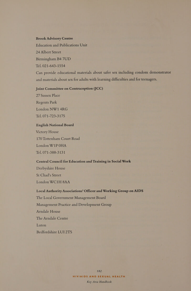 Brook Advisory Centre Education and Publications Unit 24 Albert Street Birmingham B4 7UD Tel. 021-643-1554 Can provide educational materials about safer sex including condom demonstrator and materials about sex for adults with learning difficulties and for teenagers. Joint Committee on Contraception (JCC) 27 Sussex Place Regents Park London NW1 4RG Tel. 071-723-3175 English National Board Victory House 170 Tottenham Court Road London W1P OHA Tel. 071-388-3131 Central Council for Education and Training in Social Work Derbyshire House St Chad’s Street London WC1H 8AA Local Authority Associations’ Officer and Working Group on AIDS The Local Government Management Board Management Practice and Development Group Arndale House The Arndale Centre Luton Bedfordshire LUI 2TS | 182 HIV/AIDS AND SEXUAL HEALTH