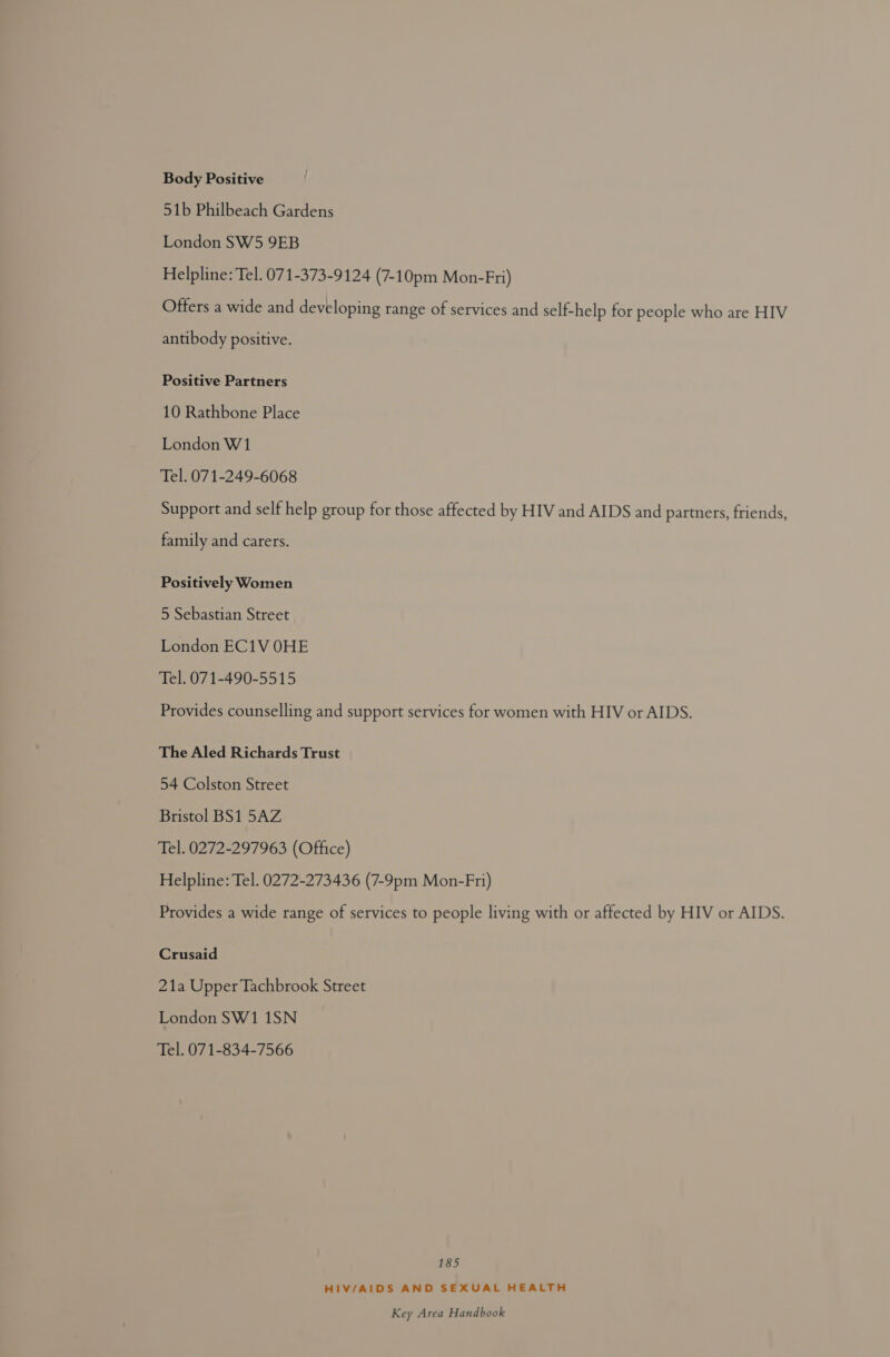 Body Positive 51b Philbeach Gardens London SW5 9EB Helpline: Tel. 071-373-9124 (7-10pm Mon-Fri) Offers a wide and developing range of services and self-help for people who are HIV antibody positive. Positive Partners 10 Rathbone Place London W1 Tel. 071-249-6068 Support and self help group for those affected by HIV and AIDS and partners, friends, family and carers. Positively Women 5 Sebastian Street London EC1V OHE Tel. 071-490-5515 Provides counselling and support services for women with HIV or AIDS. The Aled Richards Trust 54 Colston Street Bristol BS1 5AZ Tel. 0272-297963 (Office) Helpline: Tel. 0272-273436 (7-9pm Mon-Fri) Provides a wide range of services to people living with or affected by HIV or AIDS. Crusaid 21a Upper Tachbrook Street London SW1 1SN Tel. 071-834-7566 185 HIV/AIDS AND SEXUAL HEALTH