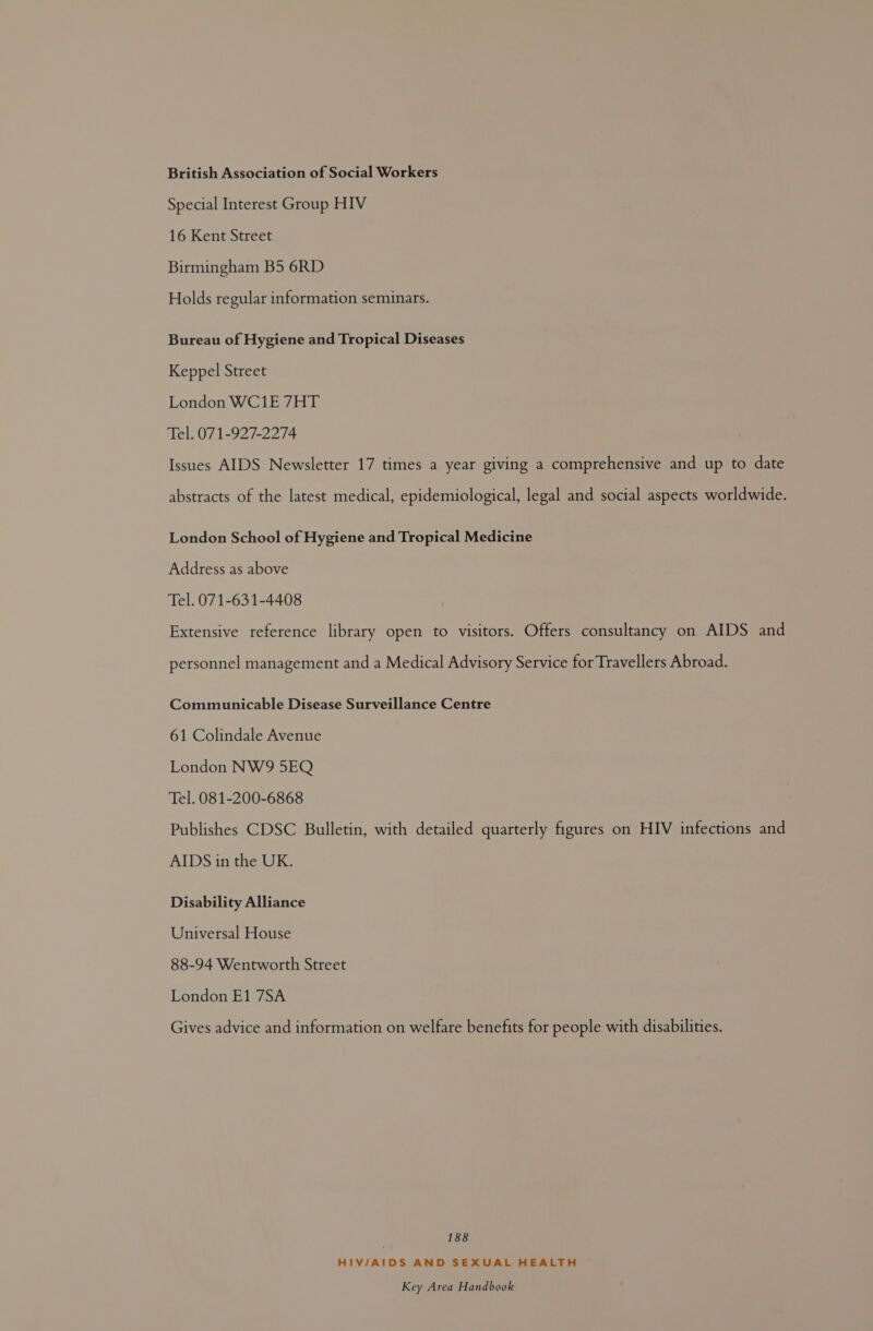British Association of Social Workers Special Interest Group HIV 16 Kent Street Birmingham B5 6RD Holds regular information seminars. Bureau of Hygiene and Tropical Diseases Keppel Street London WC1E 7HT Tel. 071-927-2274 Issues AIDS Newsletter 17 times a year giving a comprehensive and up to date abstracts of the latest medical, epidemiological, legal and social aspects worldwide. London School of Hygiene and Tropical Medicine Address as above Tel. 071-631-4408 Extensive reference library open to visitors. Offers consultancy on AIDS and personnel management and a Medical Advisory Service for Travellers Abroad. Communicable Disease Surveillance Centre 61 Colindale Avenue London NW9 5EO Tel. 081-200-6868 Publishes CDSC Bulletin, with detailed quarterly figures on HIV infections and AIDS in the UK. Disability Alliance Universal House 88-94 Wentworth Street London E1 7SA Gives advice and information on welfare benefits for people with disabilities. 188 HIV/AIDS AND SEXUAL HEALTH