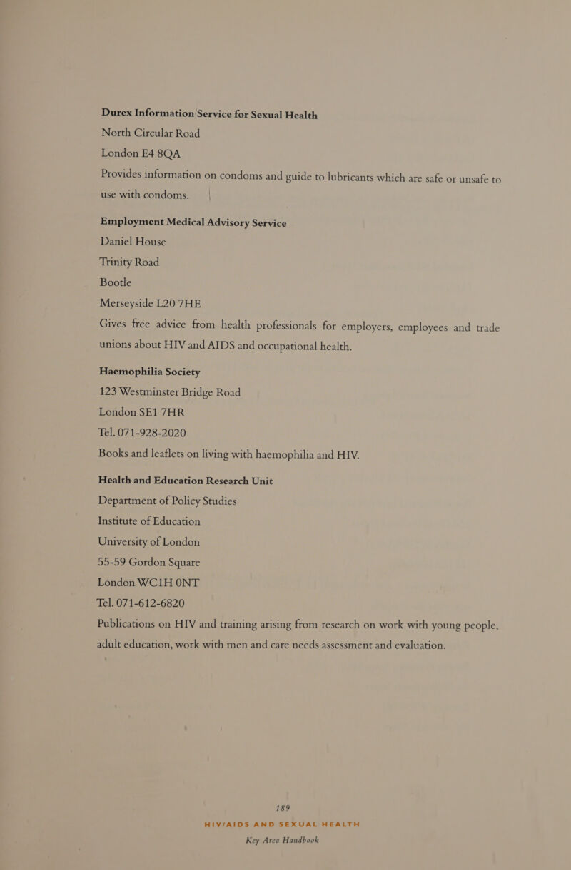 Durex Information’Service for Sexual Health North Circular Road London E4 8QA Provides information on condoms and guide to lubricants which are safe or unsafe to use with condoms. Employment Medical Advisory Service Daniel House Trinity Road Bootle Merseyside L20 7HE Gives free advice from health professionals for employers, employees and trade unions about HIV and AIDS and occupational health. Haemophilia Society 123 Westminster Bridge Road London SE1 7HR Tel. 071-928-2020 Books and leaflets on living with haemophilia and HIV. Health and Education Research Unit Department of Policy Studies Institute of Education University of London 55-59 Gordon Square London WC1H ONT Tel. 071-612-6820 Publications on HIV and training arising from research on work with young people, adult education, work with men and care needs assessment and evaluation. 189 HIV/AIDS AND SEXUAL HEALTH