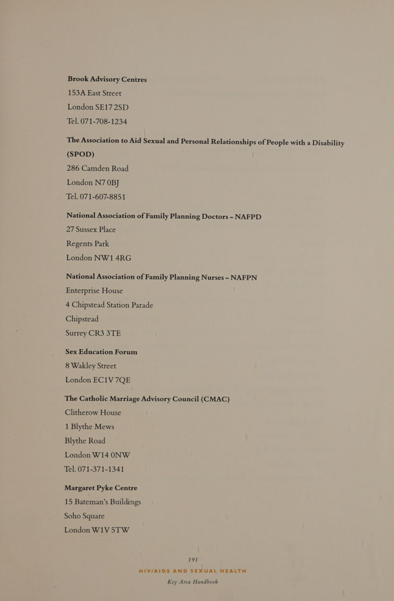 Brook Advisory Centres 153A East Street London SE17 2SD Tel. 071-708-1234 ihetaseotinon toAid Sernal aad Personal Relationships of People with a Disability (SPOD) 286 Camden Road London N7 OBJ Tel. 071-607-8851 National Association of Family Planning Doctors - NAFPD 27 Sussex Place Regents Park London NW1 4RG National Association of Family Planning Nurses - NAFPN Enterprise House 4 Chipstead Station Parade Chipstead Surrey CR3 3TE Sex Education Forum 8 Wakley Street London EC1V 7QE The Catholic Marriage Advisory Council (CMAC) Clitherow House 1 Blythe Mews Blythe Road London W14 ONW Tel. 071-371-1341 Margaret Pyke Centre 15 Bateman’s Buildings Soho Square London W1V 5TW 191 HIV/AIDS AND SEXUAL HEALTH