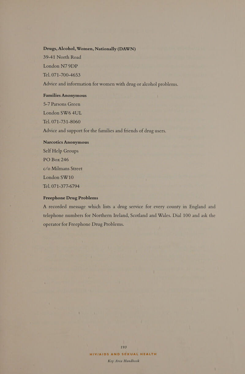 Drugs, Alcohol, Woinen, Nationally (DAWN) 39-41 North Road London N7 9DP Tel. 071-700-4653 Advice and information for women with drug or alcohol problems. Families Anonymous 5-7 Parsons Green London SW6 4UL Tel. 071-731-8060 Advice and support for the families and friends of drug users. Narcotics Anonymous Self Help Groups PO Box 246 c/o Milmans Street London SW10 Tel. 071-377-6794 Freephone Drug Problems A recorded message which lists a drug service for every county in England and telephone numbers for Northern Ireland, Scotland and Wales. Dial 100 and ask the operator for Freephone Drug Problems. 193 HIV/AIDS AND SEXUAL HEALTH