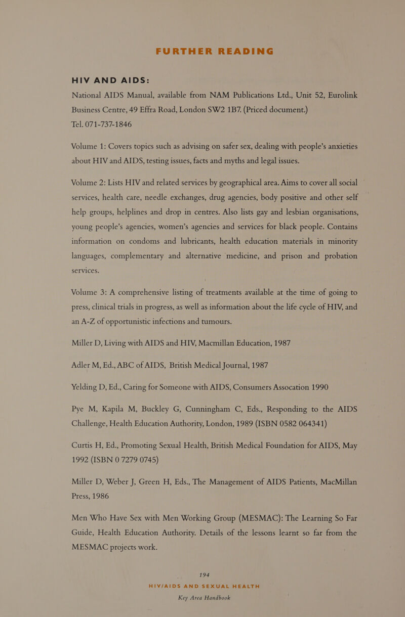 FURTHER READING HIV AND AIDS: National AIDS Manual, available from NAM Publications Ltd., Unit 52, Eurolink Business Centre, 49 Effra Road, London SW2 1B7. (Priced document.) Tel. 071-737-1846 Volume 1: Covers topics such as advising on safer sex, dealing with people’s anxieties about HIV and AIDS, testing issues, facts and myths and legal issues. Volume 2: Lists HIV and related services by geographical area. Aims to cover all social services, health care, needle exchanges, drug agencies, body positive and other self help groups, helplines and drop in centres. Also lists gay and lesbian organisations, young people’s agencies, women’s agencies and services for black people. Contains information on condoms and lubricants, health education materials in minority languages, complementary and alternative medicine, and prison and probation services. Volume 3: A comprehensive listing of treatments available at the time of going to press, clinical trials in progress, as well as information about the life cycle of HIV, and an A-Z of opportunistic infections and tumours. Miller D, Living with AIDS and HIV, Macmillan Education, 1987 Adler M, Ed., ABC of AIDS, British Medical Journal, 1987 Yelding D, Ed., Caring for Someone with AIDS, Consumers Assocation 1990 Pye M, Kapila M, Buckley G, Cunningham C, Eds., Responding to the AIDS Challenge, Health Education Authority, London, 1989 (ISBN 0582 064341) Curtis H, Ed., Promoting Sexual Health, British Medical Foundation for AIDS, May 1992 (ISBN 0 7279 0745) Miller D, Weber J, Green H, Eds., The Management of AIDS Patients, MacMillan Press, 1986 Men Who Have Sex with Men Working Group (MESMAC): The Learning So Far Guide, Health Education Authority. Details of the lessons learnt so far from the MESMAC projects work. 194 HIV/AIDS AND SEXUAL HEALTH
