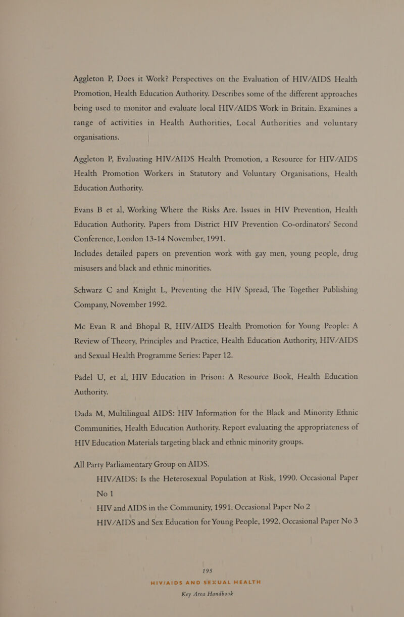 Aggleton P, Does it Work? Perspectives on the Evaluation of HIV/AIDS Health Promotion, Health Education Authority. Describes some of the different approaches being used to monitor and evaluate local HIV/AIDS Work in Britain. Examines a range of activities in Health Authorities, Local Authorities and voluntary organisations. Aggleton P, Evaluating HIV/AIDS Health Promotion, a Resource for HIV/AIDS Health Promotion Workers in Statutory and Voluntary Organisations, Health Education Authority. Evans B et al, Working Where the Risks Are. Issues in HIV Prevention, Health Education Authority. Papers from District HIV Prevention Co-ordinators’ Second Conference, London 13-14 November, 1991. Includes detailed papers on prevention work with gay men, young people, drug misusers and black and ethnic minorities. Schwarz C and Knight L, Preventing the HIV Spread, The Together Publishing Company, November 1992. Mc Evan R and Bhopal R, HIV/AIDS Health Promotion for Young People: A Review of Theory, Principles and Practice, Health Education Authority, HIV/AIDS and Sexual Health Programme Series: Paper 12. Padel U, et al, HIV Education in Prison: A Resource Book, Health Education Authority. Dada M, Multilingual AIDS: HIV Information for the Black and Minority Ethnic Communities, Health Education Authority. Report evaluating the appropriateness of HIV Education Materials targeting black and ethnic minority groups. All Party Parliamentary Group on AIDS. HIV/AIDS: Is the Heterosexual Population at Risk, 1990. Occasional Paper No 1 HIV and AIDS in the Community, 1991. Occasional Paper No 2 HIV/AIDS and Sex Education for Young People, 1992. Occasional Paper No 3 19>) HIV/AIDS AND SEXUAL HEALTH