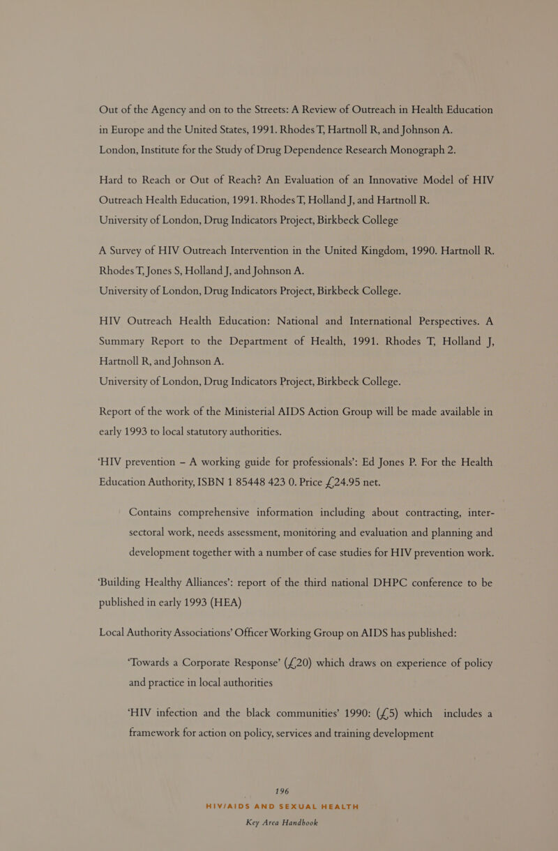 Out of the Agency and on to the Streets: A Review of Outreach in Health Education in Europe and the United States, 1991. Rhodes T, Hartnoll R, and Johnson A. London, Institute for the Study of Drug Dependence Research Monograph 2. Hard to Reach or Out of Reach? An Evaluation of an Innovative Model of HIV Outreach Health Education, 1991. Rhodes T, Holland J, and Hartnoll R. University of London, Drug Indicators Project, Birkbeck College A Survey of HIV Outreach Intervention in the United Kingdom, 1990. Hartnoll R. Rhodes T, Jones S, Holland J, and Johnson A. University of London, Drug Indicators Project, Birkbeck College. HIV Outreach Health Education: National and International Perspectives. A Summary Report to the Department of Health, 1991. Rhodes T, Holland J, Hartnoll R, and Johnson A. University of London, Drug Indicators Project, Birkbeck College. Report of the work of the Ministerial AIDS Action Group will be made available in early 1993 to local statutory authorities. ‘HIV prevention - A working guide for professionals’: Ed Jones P. For the Health Education Authority, ISBN 1 85448 423 0. Price £24.95 net. Contains comprehensive information including about contracting, inter- sectoral work, needs assessment, monitoring and evaluation and planning and development together with a number of case studies for HIV prevention work. ‘Building Healthy Alliances’: report of the third national DHPC conference to be published in early 1993 (HEA) Local Authority Associations’ Officer Working Group on AIDS has published: ‘Towards a Corporate Response’ (£20) which draws on experience of policy and practice in local authorities ‘HIV infection and the black communities’ 1990: (£5) which includes a framework for action on policy, services and training development 196 HIV/AIDS AND SEXUAL HEALTH