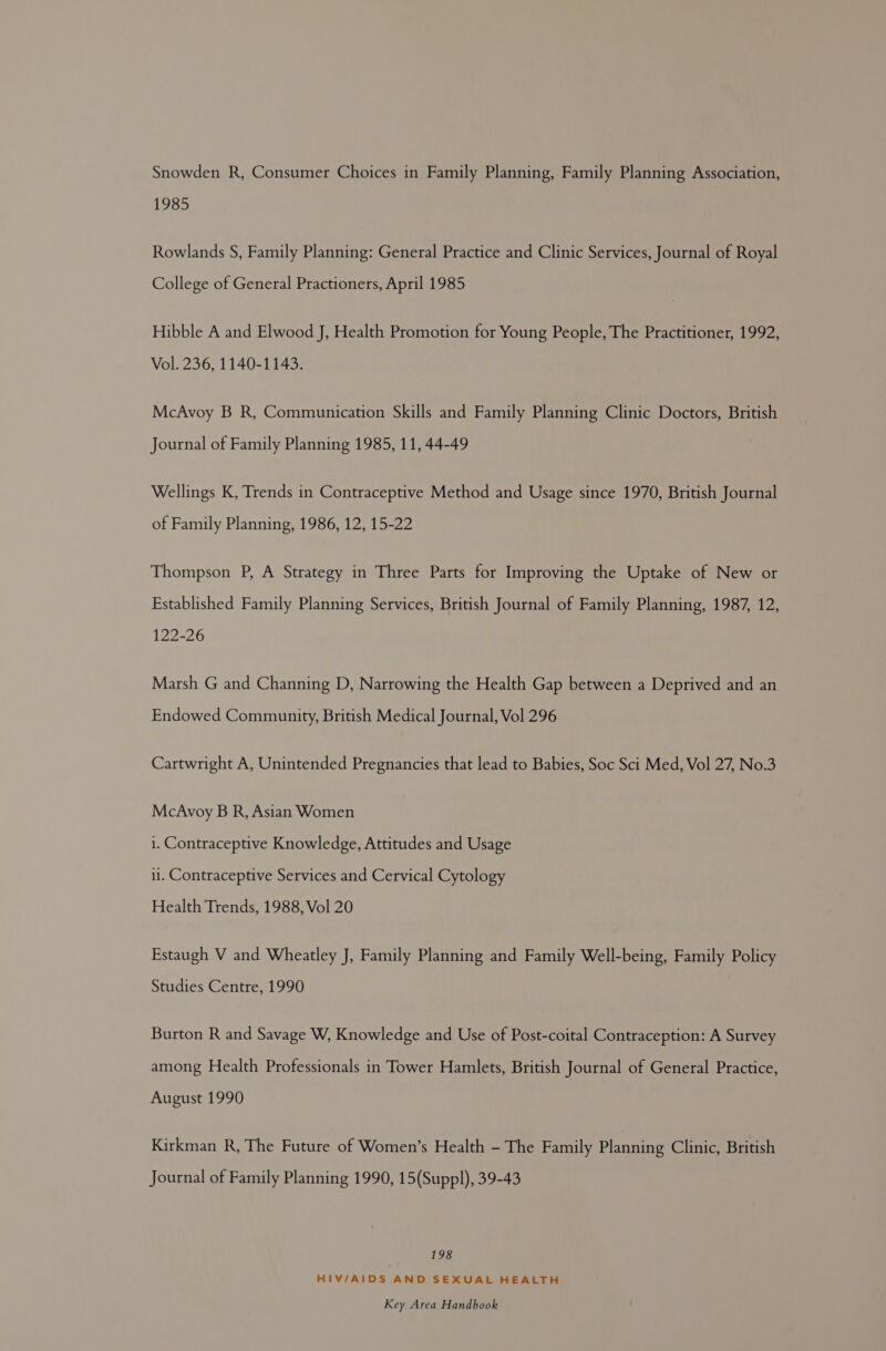 Snowden R, Consumer Choices in Family Planning, Family Planning Association, 1985 Rowlands S, Family Planning: General Practice and Clinic Services, Journal of Royal College of General Practioners, April 1985 Hibble A and Elwood J, Health Promotion for Young People, The Practitioner, 1992, Vol. 236, 1140-1143. McAvoy B R, Communication Skills and Family Planning Clinic Doctors, British Journal of Family Planning 1985, 11, 44-49 Wellings K, Trends in Contraceptive Method and Usage since 1970, British Journal of Family Planning, 1986, 12, 15-22 Thompson P, A Strategy in Three Parts for Improving the Uptake of New or Established Family Planning Services, British Journal of Family Planning, 1987, 12, 122-26 Marsh G and Channing D, Narrowing the Health Gap between a Deprived and an Endowed Community, British Medical Journal, Vol 296 Cartwright A, Unintended Pregnancies that lead to Babies, Soc Sci Med, Vol 27, No.3 McAvoy B R, Asian Women 1. Contraceptive Knowledge, Attitudes and Usage i. Contraceptive Services and Cervical Cytology Health Trends, 1988, Vol 20 Estaugh V and Wheatley J, Family Planning and Family Well-being, Family Policy Studies Centre, 1990 Burton R and Savage W, Knowledge and Use of Post-coital Contraception: A Survey among Health Professionals in Tower Hamlets, British Journal of General Practice, August 1990 Kirkman R, The Future of Women’s Health - The Family Planning Clinic, British Journal of Family Planning 1990, 15(Suppl), 39-43 198 HIV/AIDS AND SEXUAL HEALTH