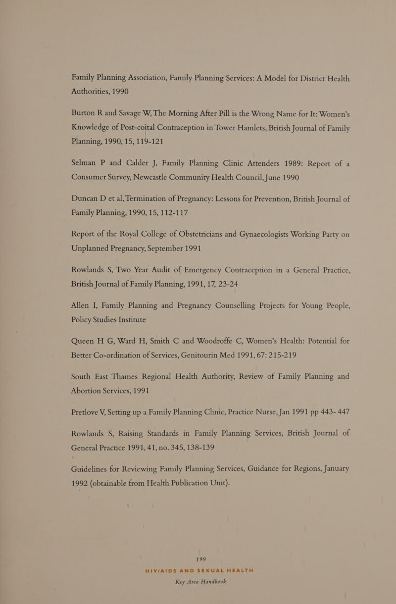 Family Planning Association, Family Planning Services: A Model for District Health Authorities, 1990 Burton R and Savage W, The Morning After Pill is the Wrong Name for It: Women’s Knowledge of Post-coital Contraception in Tower Hamlets, British Journal of Family Planning, 1990, 15, 119-121 Selman P and Calder J, Family Planning Clinic Attenders 1989: Report of a Consumer Survey, Newcastle Community Health Council, June 1990 Duncan D et al, Termination of Pregnancy: Lessons for Prevention, British Journal of Family Planning, 1990, 15, 112-117 Report of the Royal College of Obstetricians and Gynaecologists Working Party on Unplanned Pregnancy, September 1991 Rowlands S, Two Year Audit of Emergency Contraception in a General Practice, British Journal of Family Planning, 1991, 17, 23-24 Allen I, Family Planning and Pregnancy Counselling Projects for Young People, Policy Studies Institute Queen H G, Ward H, Smith C and Woodroffe C, Women’s Health: Potential for Better Co-ordination of Services, Genitourin Med 1991, 67: 215-219 South East Thames Regional Health Authority, Review of Family Planning and Abortion Services, 1991 Pretlove V, Setting up a Family Planning Clinic, Practice Nurse, Jan 1991 pp 443- 447 Rowlands S, Raising Standards in Family Planning Services, British Journal of General Practice 1991, 41, no. 345, 138-139 Guidelines for Reviewing Family Planning Services, Guidance for Regions, January 1992 (obtainable from Health Publication Unit). 199 HIV/AIDS AND SEXUAL HEALTH