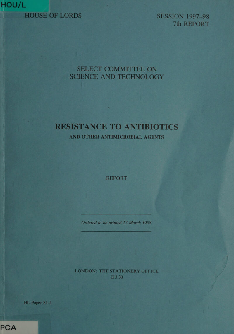 HOU/L HOUSE OF LORDS SESSION 1997-98 7th REPORT SELECT COMMITTEE ON SCIENCE AND TECHNOLOGY “se RESISTANCE TO ANTIBIOTICS AND OTHER ANTIMICROBIAL AGENTS REPORT Ordered to be printed 17 March 1998 LONDON: THE STATIONERY OFFICE £13.30 HL Paper 81-I PCA