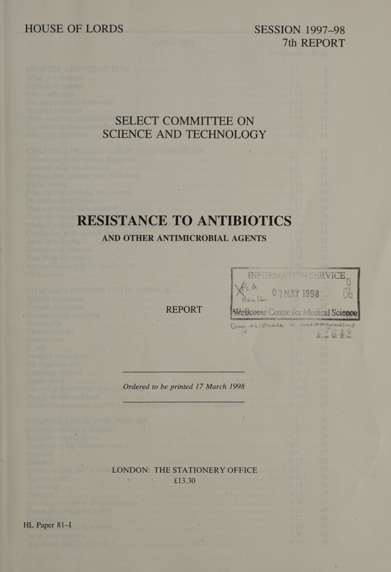 HOUSE OF LORDS SESSION 1997-98 7th REPORT SELECT COMMITTEE ON SCIENCE AND TECHNOLOGY RESISTANCE TO ANTIBIOTICS AND OTHER ANTIMICROBIAL AGENTS  REPORT EaXZetloom &gt; Centre for Medical Ordered to be printed 17 March 1998 LONDON: THE STATIONERY OFFICE Oe HL Paper 81-I