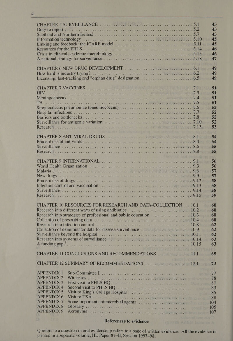 DEY to TEPOCRIIOY. sa. ee SN) Sayan aee’ waitin cobra a na a ote Ja Scotland and ‘Northérn Ireland | 203. &lt; s een pete eet oe oc oe en a Information! technology~. «vs a s-.\45 054s sees eee ieee sos. «eee akan Soe 5.10 Einkingsand feedback: the IGARE modelii in. murpesbeso - See laces be ee 5.11 Resources for the: PHIGS 's:s0 Sneek s a ees Rete: wpe MS ec c, sre paneer eed, SOO Erisis inclinical academic microbiologys cc tee sac Ves |. oe &gt; a ble ee ae Dakd A national strategy for surveillance .~ 2. s6h6 «6565 &lt;0 6 50 6 ohn eee EOD 5.18 CHAPTER 6 NEW DRUG.DEVELOPMENT ............ JA0RRL Sommiebes 3: 6.1 How hard-is industry trying?-... sea &lt;a 146 56ecn sen wd me oe &gt; abs RR RInOS ee 6.2 Licensing: fast-tracking and “orphan drug” designation ....................4. 6.5 CHAPTER-/7 VACCINES. «.. 55.05. SUL, WRI AL ie oe 7A HEV. oc FAR os ou i ee EMR ASA EAR ls whee eh pie eee a en a! J3 Meningocoecus | «45-6 2%! ayer Sik 6 hm ot ee ere er tet 7.4 (See re oer ee ee eee err mC (e) Streptocéccus pneumoniae (pneumococcus) ks i... anes ee eee ee 7.6 Hospital“infections °.~ «2+... se one ssh enka on nee klnin @ oO Ren he keegan la Barriers‘and bottlenecks y4 .). 2a atin ey ome. 6 4a nln ee ae a 7.8 Surveillance for-antigQemic VAriatwOm oes. esos occ ie oso male so be to oo a onto toe tne SEONG 1G 7.10 Researchtys sss .4 i)einettens Kk Gs pan lene hile e eared Citas ss &lt;a ps Ale op ep dS CHAPTER'S ANTIVIRAL DRUGS 4.4.2.0: 6. dino 10 EO eRe Tecoigesion 8.1 Prudent tse of antivirals t)2.45. 65-25 ody soders ie ener ete ena eat 8.4 Sturvei lance 6 :3.1h54 4 vem APN AN sealed, 4 ole Zn teed see inte ices aed 8.6 ReSearcky’, &amp; 26.5, aa Fae nee papel dese cate betting © te fao ed sph rx eA a ik fg 8.8 CHAPTER&gt;9 INTERN ATIONAS 5. schbs oontaes ini te cote en eh ee a 9.1 World Health Organization? 2.0.23 9. 5 31. 2.4. 2 pec eee ee ee 93 Malaria .'0% oe. antsegestabe ap dethang cds anclade oc cenate queda s Meade meta PSO eee Pa pw Ra eiea oD New drugs .:.+.:.9.- rte. hehiaecahan said ater otieatorcha pede lb pea ROR al ell cl Coty aie a 9.9 Prudent. usé. of rugs oho resets ceesiciste chants s eo ete Pear at ANAL ol gc ys pp 9.12 Infection control and Vaccination s.6,.)&lt;.:...1 gn beebdees ove dest ot ued oanaps sind 1d an) RE 9,13 Survet lane» 2-.'...5.0: xaeaeehat et vers cablualee oh oh deh chk ke ome ca ea ai hs 9.14 RESCATCHE 2 5: shore ater Tete hse boat tee bce ots itg Conky Jha RCC Pa ee wi Rani aa hee 948 CHAPTER 10 RESOURCES FOR RESEARCH AND DATA-COLLECTION .. 10.1 Research into different ways of using antibiotics .............0..0 0c cece nee 10.2 Research into strategies of professional and public education ................ 10.3 Collection of: prescribing data): s3 453-2 Abie ae ee eee ade 10.4 Research into infection. control yo. 10. gae tgs aan ae eee ea ae 10.8 Collection of denominator data for disease surveillance ...............0.0.0.. 10.9 surveillance beyond:the-hospital «+2... 244-1 a a-olean oe al a Re 10.11 Research into systems of surverllancebst thant: yueI2nas 81 (enue tebe Sonn 10.14 Ay funding gap? ioif. b cutie gcdiw bd deli) Se ARRRE Es ete ee ae ee ate an 10.15 CHAPTER 11 CONCLUSIONS AND RECOMMENDATIONS .............. 11.1 CHAPTER 12 SUMMARY OF RECOMMENDATIONS .......... 000000005 12.1 APPENDIX | Sub-Committee I APPENDIX 2. « WithesseS:) cee 0 la ns dncsrbuleccven cu oo RUE-ON. Dap APPENDIA 3: + Parsi aisitie PALS: HO s bea aay oa ackas ae oe es ee PEN LLA 442 SECONG VISILIO. PHLS HQ) i431 a beet tau aoe eee APPENDIX 5 Visit to King’s College Hospital APPENDIX 6 ~ Visit-to-'USA «2.4 2a ei ea ta des oc ene on ob YOURS oat bs de APPENDIX 7 Some important antimicrobial agents APPENDS 6 Glossary; 29s'7 fae 4 oe 4 ae ee Bee i. ee APPENDIX 9 Acronyms oP OT EC PH SS et mh alt Mid in Wt ee | é 6a) &amp; Rw le 6's, me ee FeO Pe Pe wey mh hw eel my @e e ee ee See 8 a 2 @ @ 8 © Oh9 BI) BD eS Bee PS Se EP a ES Oe FO ONE BW OL Te ee, 6 fe 6) s. ae 6.2 Seka teen ae eee References to evidence  printed in a separate volume, HL Paper 81-II, Session 1997-98.