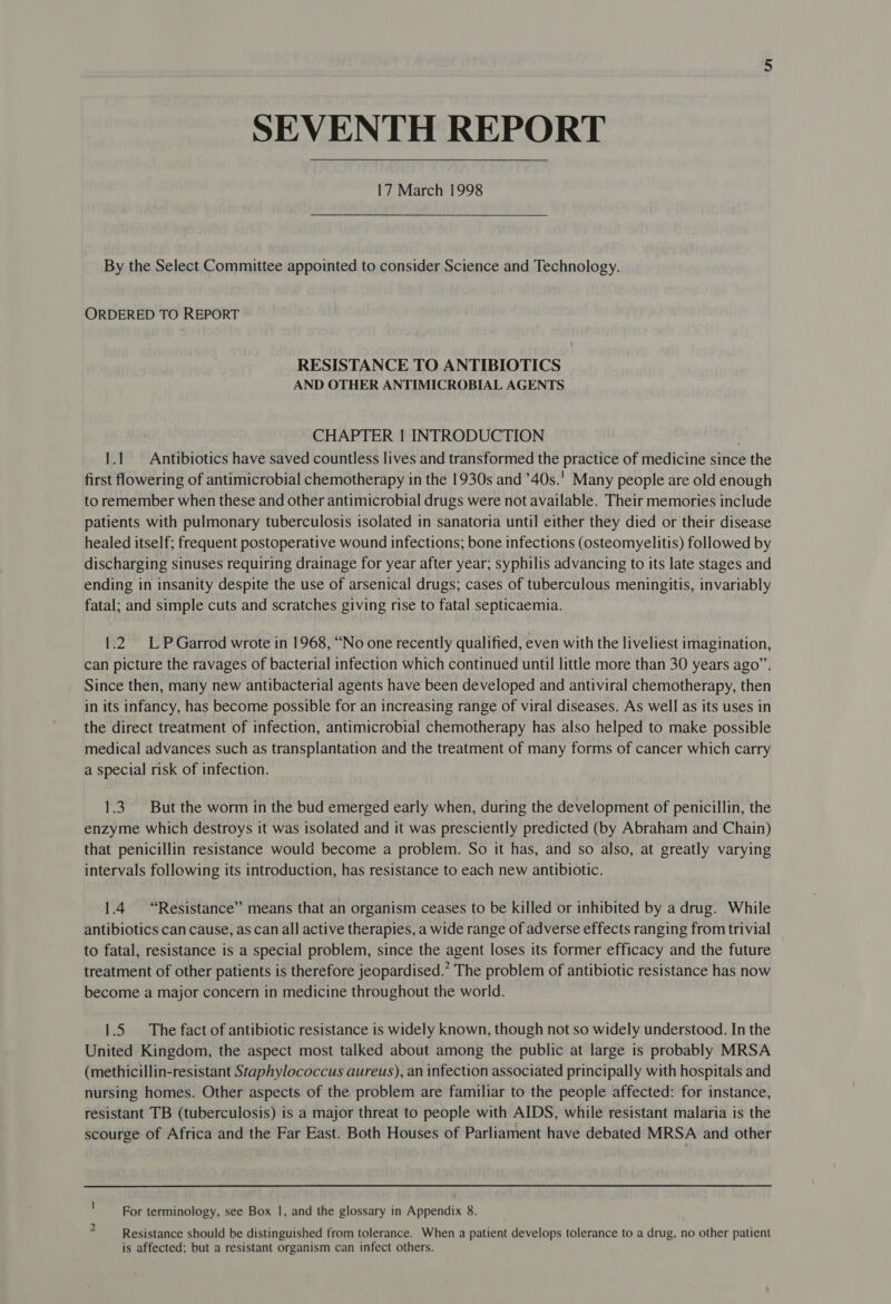 SEVENTH REPORT 17 March 1998 By the Select Committee appointed to consider Science and Technology. ORDERED TO REPORT RESISTANCE TO ANTIBIOTICS AND OTHER ANTIMICROBIAL AGENTS CHAPTER | INTRODUCTION ) 1.1 Antibiotics have saved countless lives and transformed the practice of medicine since the first flowering of antimicrobial chemotherapy in the 1930s and ’40s.' Many people are old enough to remember when these and other antimicrobial drugs were not available. Their memories include patients with pulmonary tuberculosis isolated in sanatoria until either they died or their disease healed itself; frequent postoperative wound infections; bone infections (osteomyelitis) followed by discharging sinuses requiring drainage for year after year; syphilis advancing to its late stages and ending in insanity despite the use of arsenical drugs; cases of tuberculous meningitis, invariably fatal; and simple cuts and scratches giving rise to fatal septicaemia. 1.2 LP Garrod wrote in 1968, “No one recently qualified, even with the liveliest imagination, can picture the ravages of bacterial infection which continued until little more than 30 years ago”. Since then, many new antibacterial agents have been developed and antiviral chemotherapy, then in its infancy, has become possible for an increasing range of viral diseases. As well as its uses in the direct treatment of infection, antimicrobial chemotherapy has also helped to make possible medical advances such as transplantation and the treatment of many forms of cancer which carry a special risk of infection. 1.3. But the worm in the bud emerged early when, during the development of penicillin, the enzyme which destroys it was isolated and it was presciently predicted (by Abraham and Chain) that penicillin resistance would become a problem. So it has, and so also, at greatly varying intervals following its introduction, has resistance to each new antibiotic. 1.4 “Resistance” means that an organism ceases to be killed or inhibited by a drug. While antibiotics can cause, as can all active therapies, a wide range of adverse effects ranging from trivial to fatal, resistance is a special problem, since the agent loses its former efficacy and the future treatment of other patients is therefore jeopardised.” The problem of antibiotic resistance has now become a major concern in medicine throughout the world. 1.5 The fact of antibiotic resistance is widely known, though not so widely understood. In the United Kingdom, the aspect most talked about among the public at large is probably MRSA (methicillin-resistant Staphylococcus aureus), an infection associated principally with hospitals and nursing homes. Other aspects of the problem are familiar to the people affected: for instance, resistant TB (tuberculosis) is a major threat to people with AIDS, while resistant malaria is the scourge of Africa and the Far East. Both Houses of Parliament have debated MRSA and other For terminology, see Box 1, and the glossary in Appendix 8. Resistance should be distinguished from tolerance. When a patient develops tolerance to a drug, no other patient is affected; but a resistant organism can infect others.