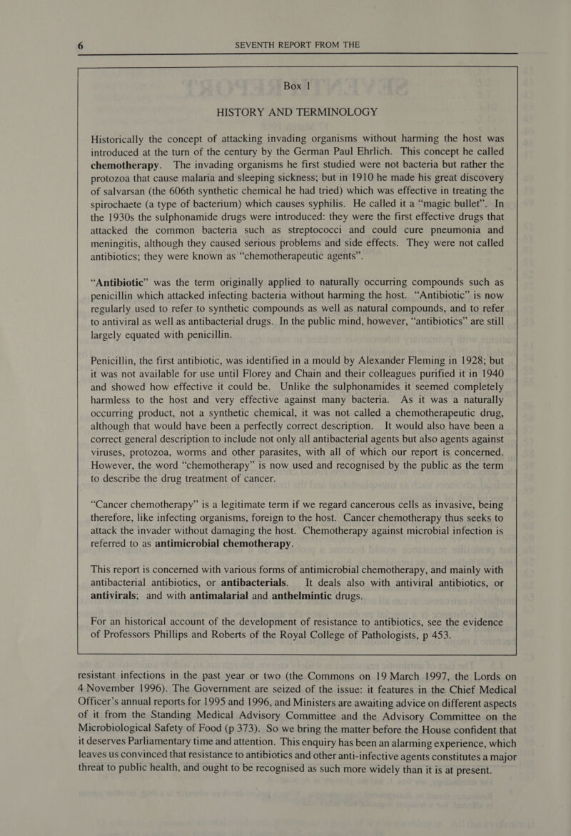 Box | HISTORY AND TERMINOLOGY Historically the concept of attacking invading organisms without harming the host was introduced at the turn of the century by the German Paul Ehrlich. This concept he called chemotherapy. The invading organisms he first studied were not bacteria but rather the protozoa that cause malaria and sleeping sickness; but in 1910 he made his great discovery of salvarsan (the 606th synthetic chemical he had tried) which was effective in treating the spirochaete (a type of bacterium) which causes syphilis. He called it a “magic bullet”. In the 1930s the sulphonamide drugs were introduced: they were the first effective drugs that attacked the common bacteria such as streptococci and could cure pneumonia and meningitis, although they caused serious problems and side effects. They were not called antibiotics; they were known as “chemotherapeutic agents”. “Antibiotic” was the term originally applied to naturally occurring compounds such as penicillin which attacked infecting bacteria without harming the host. “Antibiotic” is now regularly used to refer to synthetic compounds as well as natural compounds, and to refer to antiviral as well as antibacterial drugs. In the public mind, however, “antibiotics” are still largely equated with penicillin. Penicillin, the first antibiotic, was identified in a mould by Alexander Fleming in 1928; but it was not available for use until Florey and Chain and their colleagues purified it in 1940 and showed how effective it could be. Unlike the sulphonamides it seemed completely harmless to the host and very effective against many bacteria. As it was a naturally occurring product, not a synthetic chemical, it was not called a chemotherapeutic drug, although that would have been a perfectly correct description. It would also have been a correct general description to include not only all antibacterial agents but also agents against viruses, protozoa, worms and other parasites, with all of which our report is concerned. However, the word “chemotherapy” is now used and recognised by the public as the term to describe the drug treatment of cancer. “Cancer chemotherapy” is a legitimate term if we regard cancerous cells as invasive, being therefore, like infecting organisms, foreign to the host. Cancer chemotherapy thus seeks to attack the invader without damaging the host. Chemotherapy against microbial infection is referred to as antimicrobial chemotherapy. This report is concerned with various forms of antimicrobial chemotherapy, and mainly with antibacterial antibiotics, or antibacterials. It deals also with antiviral antibiotics, or antivirals; and with antimalarial and anthelmintic drugs. For an historical account of the development of resistance to antibiotics, see the evidence of Professors Phillips and Roberts of the Royal College of Pathologists, p 453.  resistant infections in the past year or two (the Commons on 19 March 1997, the Lords on 4 November 1996). The Government are seized of the issue: it features in the Chief Medical Officer’s annual reports for 1995 and 1996, and Ministers are awaiting advice on different aspects of it from the Standing Medical Advisory Committee and the Advisory Committee on the Microbiological Safety of Food (p 373). So we bring the matter before the House confident that it deserves Parliamentary time and attention. This enquiry has been an alarming experience, which leaves us convinced that resistance to antibiotics and other anti-infective agents constitutes a major threat to public health, and ought to be recognised as such more widely than it is at present.