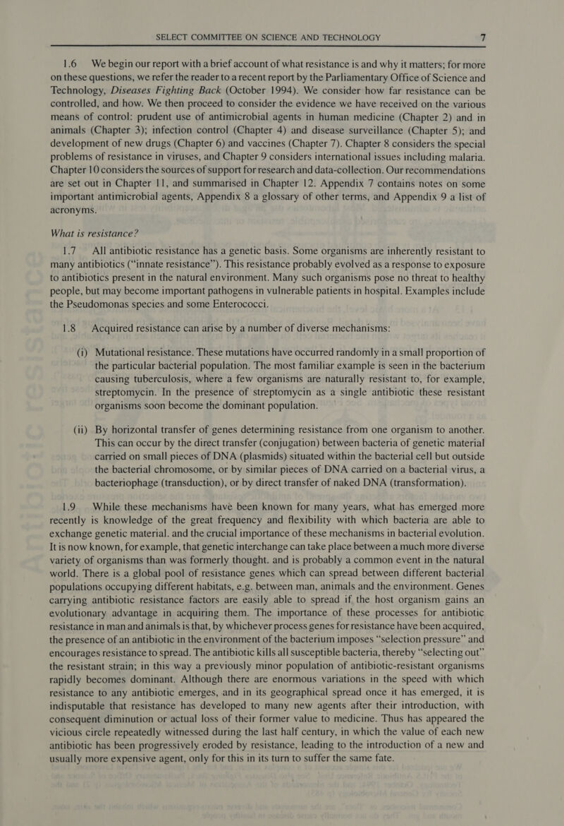  1.6 We begin our report with a brief account of what resistance is and why it matters; for more on these questions, we refer the reader to arecent report by the Parliamentary Office of Science and Technology, Diseases Fighting Back (October 1994). We consider how far resistance can be controlled, and how. We then proceed to consider the evidence we have received on the various means of control: prudent use of antimicrobial agents in human medicine (Chapter 2) and in animals (Chapter 3); infection control (Chapter 4) and disease surveillance (Chapter 5); and development of new drugs (Chapter 6) and vaccines (Chapter 7). Chapter 8 considers the special problems of resistance in viruses, and Chapter 9 considers international issues including malaria. Chapter 10 considers the sources of support for research and data-collection. Our recommendations are set out in Chapter 11, and summarised in Chapter 12. Appendix 7 contains notes on some important antimicrobial agents, Appendix 8 a glossary of other terms, and Appendix 9 a list of acronyms. What is resistance? 1.7 All antibiotic resistance has a genetic basis. Some organisms are inherently resistant to many antibiotics (“innate resistance’’). This resistance probably evolved as a response to exposure to antibiotics present in the natural environment. Many such organisms pose no threat to healthy people, but may become important pathogens in vulnerable patients in hospital. Examples include the Pseudomonas species and some Enterococci. 1.8 Acquired resistance can arise by a number of diverse mechanisms: (1) Mutational resistance. These mutations have occurred randomly in a small proportion of the particular bacterial population. The most familiar example is seen in the bacterium causing tuberculosis, where a few organisms are naturally resistant to, for example, streptomycin. In the presence of streptomycin as a single antibiotic these resistant organisms soon become the dominant population. (ii) By horizontal transfer of genes determining resistance from one organism to another. This can occur by the direct transfer (conjugation) between bacteria of genetic material carried on small pieces of DNA (plasmids) situated within the bacterial cell but outside the bacterial chromosome, or by similar pieces of DNA carried on a bacterial virus, a bacteriophage (transduction), or by direct transfer of naked DNA (transformation). 1.9 | While these mechanisms have been known for many years, what has emerged more recently is knowledge of the great frequency and flexibility with which bacteria are able to exchange genetic material. and the crucial importance of these mechanisms in bacterial evolution. It is now known, for example, that genetic interchange can take place between a much more diverse variety of organisms than was formerly thought. and is probably a common event in the natural world. There is a global pool of resistance genes which can spread between different bacterial populations occupying different habitats, e.g. between man, animals and the environment. Genes carrying antibiotic resistance factors are easily able to spread if the host organism gains an evolutionary advantage in acquiring them. The importance of these processes for antibiotic resistance in man and animals is that, by whichever process genes for resistance have been acquired, the presence of an antibiotic in the environment of the bacterium imposes “selection pressure” and encourages resistance to spread. The antibiotic kills all susceptible bacteria, thereby “selecting out” the resistant strain; in this way a previously minor population of antibiotic-resistant organisms rapidly becomes dominant. Although there are enormous variations in the speed with which resistance to any antibiotic emerges, and in its geographical spread once it has emerged, it 1s indisputable that resistance has developed to many new agents after their introduction, with consequent diminution or actual loss of their former value to medicine. Thus has appeared the vicious circle repeatedly witnessed during the last half century, in which the value of each new antibiotic has been progressively eroded by resistance, leading to the introduction of a new and usually more expensive agent, only for this in its turn to suffer the same fate.