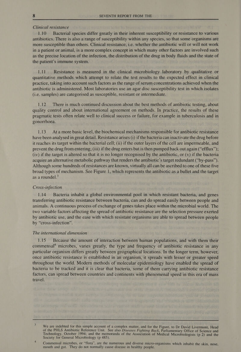  Clinical resistance 1.10 Bacterial species differ greatly in their inherent susceptibility or resistance to various antibiotics. There is also a range of susceptibility within any species, so that some organisms are more susceptible than others. Clinical resistance, 1.e. whether the antibiotic will or will not work in a patient or animal, is a more complex concept in which many other factors are involved such as the precise location of the infection, the distribution of the drug in body fluids and the state of the patient’s immune system. 1.11. Resistance is measured in the clinical microbiology laboratory by qualitative or quantitative methods which attempt to relate the test results to the expected effect in clinical practice, taking into account such factors as the range of serum concentrations achieved when the antibiotic is administered. Most laboratories use an agar disc susceptibility test in which isolates (i.e. samples) are categorised as susceptible, resistant or intermediate. 1.12 There is much continued discussion about the best methods of antibiotic testing, about quality control and about international agreement on methods. In practice, the results of these pragmatic tests often relate well to clinical success or failure, for example in tuberculosis and in gonorrhoea. 1.13. Atamore basic level, the biochemical mechanisms responsible for antibiotic resistance have been analysed in great detail. Resistance arises (1) if the bacteria can inactivate the drug before it reaches its target within the bacterial cell; (11) if the outer layers of the cell are impermeable, and prevent the drug from entering; (iii) if the drug enters but is then pumped back out again (“efflux”’); (iv) if the target is altered so that it is no longer recognised by the antibiotic, or (v) if the bacteria acquire an alternative metabolic pathway that renders the antibiotic’s target redundant (“by-pass”). Although some hundreds of resistances are known, virtually all can be ascribed to one of these five broad types of mechanism. See Figure 1, which represents the antibiotic as a bullet and the target as a roundel.* Cross-infection 1.14 Bacteria inhabit a global environmental pool in which resistant bacteria, and genes transferring antibiotic resistance between bacteria, can and do spread easily between people and animals. A continuous process of exchange of genes takes place within the microbial world. The two variable factors affecting the spread of antibiotic resistance are the selection pressure exerted by antibiotic use, and the ease with which resistant organisms are able to spread between people by “cross-infection”. The international dimension 1.15. Because the amount of interaction between human populations, and with them their commensal* microbes, varies greatly, the type and frequency of antibiotic resistance in any particular organism differs greatly between geographical locations. In the longer term, however, once antibiotic resistance is established in an organism, it spreads with lesser or greater speed throughout the world. Modern methods of molecular epidemiology have enabled the spread of bacteria to be tracked and it is clear that bacteria, some of them carrying antibiotic resistance factors, can spread between countries and continents with phenomenal speed in this era of mass travel. —_—_—_—_——— nw ee a We are indebted for this simple account of a complex matter, and for the Figure, to Dr David Livermore, Head of the PHLS Antibiotic Reference Unit. See also Diseases Fighting Back, Parliamentary Office of Science and Technology, October 1994; and the memoranda of the Association of Medical Microbiologists (p 2) and the Society for General Microbiology (p 485). ; Commensal microbes, or “flora”, are the numerous and diverse micro-organisms which inhabit the skin. nose. mouth and gut. They do not normally cause disease in healthy people.