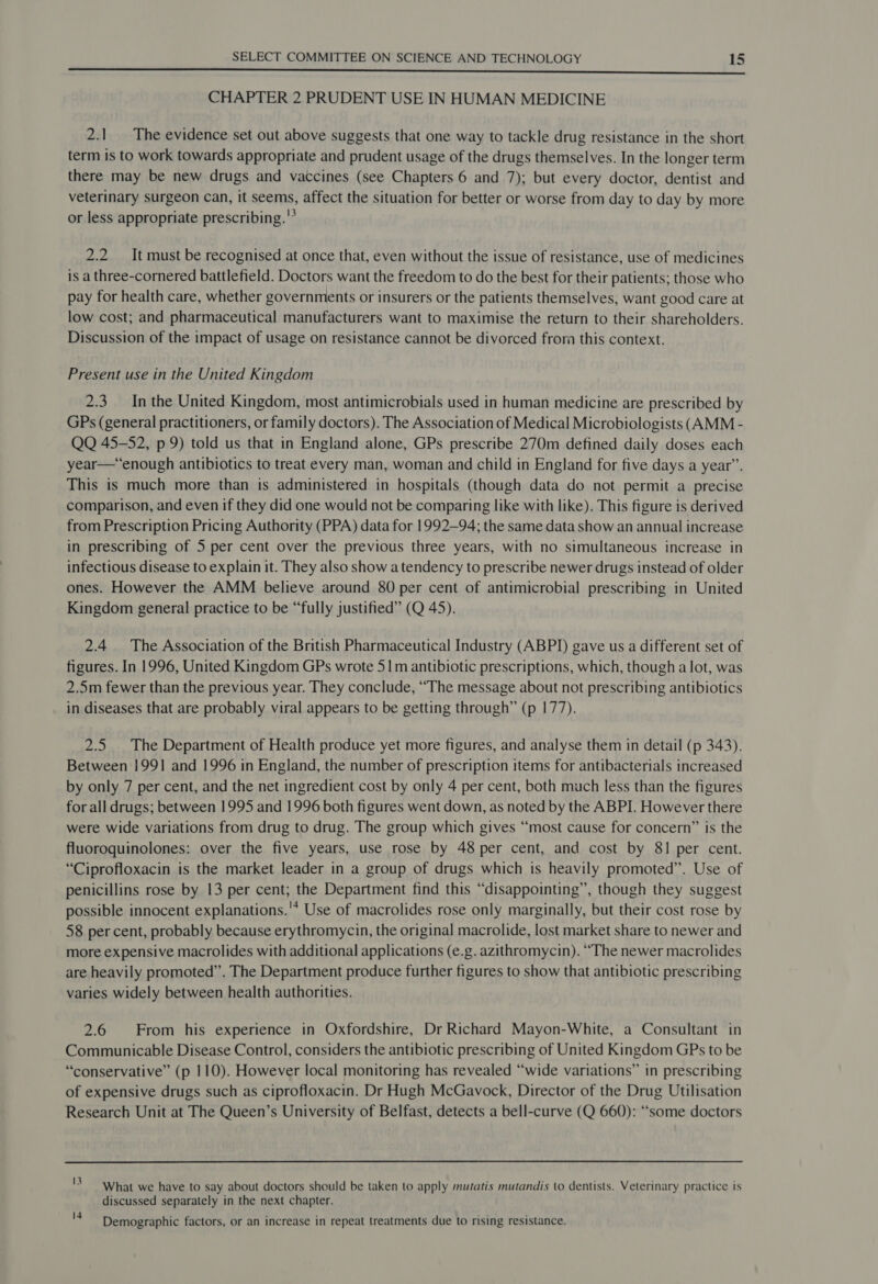 eee EEeEEEEEESSSSSSFSSSFSFFsese CHAPTER 2 PRUDENT USE IN HUMAN MEDICINE 2.1 The evidence set out above suggests that one way to tackle drug resistance in the short term is to work towards appropriate and prudent usage of the drugs themselves. In the longer term there may be new drugs and vaccines (see Chapters 6 and 7); but every doctor, dentist and veterinary surgeon can, it seems, affect the situation for better or worse from day to day by more or less appropriate prescribing. 2.2 It must be recognised at once that, even without the issue of resistance, use of medicines is a three-cornered battlefield. Doctors want the freedom to do the best for their patients; those who pay for health care, whether governments or insurers or the patients themselves, want good care at low cost; and pharmaceutical manufacturers want to maximise the return to their shareholders. Discussion of the impact of usage on resistance cannot be divorced from this context. Present use in the United Kingdom 2.3. Inthe United Kingdom, most antimicrobials used in human medicine are prescribed by GPs (general practitioners, or family doctors). The Association of Medical Microbiologists (AMM - QQ 45-52, p 9) told us that in England alone, GPs prescribe 270m defined daily doses each year—*“enough antibiotics to treat every man, woman and child in England for five days a year”. This is much more than is administered in hospitals (though data do not permit a precise comparison, and even if they did one would not be comparing like with like). This figure is derived from Prescription Pricing Authority (PPA) data for 1992-94; the same data show an annual increase in prescribing of 5 per cent over the previous three years, with no simultaneous increase in infectious disease to explain it. They also show atendency to prescribe newer drugs instead of older ones. However the AMM believe around 80 per cent of antimicrobial prescribing in United Kingdom general practice to be “fully justified” (Q 45). 2.4 The Association of the British Pharmaceutical Industry (ABPID) gave us a different set of figures. In 1996, United Kingdom GPs wrote 51m antibiotic prescriptions, which, though a lot, was 2.5m fewer than the previous year. They conclude, “The message about not prescribing antibiotics in diseases that are probably viral appears to be getting through” (p 177). 2.5 The Department of Health produce yet more figures, and analyse them in detail (p 343). Between 1991 and 1996 in England, the number of prescription items for antibacterials increased by only 7 per cent, and the net ingredient cost by only 4 per cent, both much less than the figures for all drugs; between 1995 and 1996 both figures went down, as noted by the ABPI. However there were wide variations from drug to drug. The group which gives “most cause for concern” is the fluoroquinolones: over the five years, use rose by 48 per cent, and cost by 81 per cent. “Ciprofloxacin is the market leader in a group of drugs which is heavily promoted”. Use of penicillins rose by 13 per cent; the Department find this “disappointing”, though they suggest possible innocent explanations.'* Use of macrolides rose only marginally, but their cost rose by 58 per cent, probably because erythromycin, the original macrolide, lost market share to newer and more expensive macrolides with additional applications (e.g. azithromycin). “The newer macrolides are heavily promoted”. The Department produce further figures to show that antibiotic prescribing varies widely between health authorities. 2.6 From his experience in Oxfordshire, Dr Richard Mayon-White, a Consultant in Communicable Disease Control, considers the antibiotic prescribing of United Kingdom GPs to be “conservative” (p 110). However local monitoring has revealed “wide variations” in prescribing of expensive drugs such as ciprofloxacin. Dr Hugh McGavock, Director of the Drug Utilisation Research Unit at The Queen’s University of Belfast, detects a bell-curve (Q 660): “some doctors 'S What we have to say about doctors should be taken to apply mutatis mutandis to dentists. Veterinary practice is discussed separately in the next chapter. Demographic factors, or an increase in repeat treatments due to rising resistance.