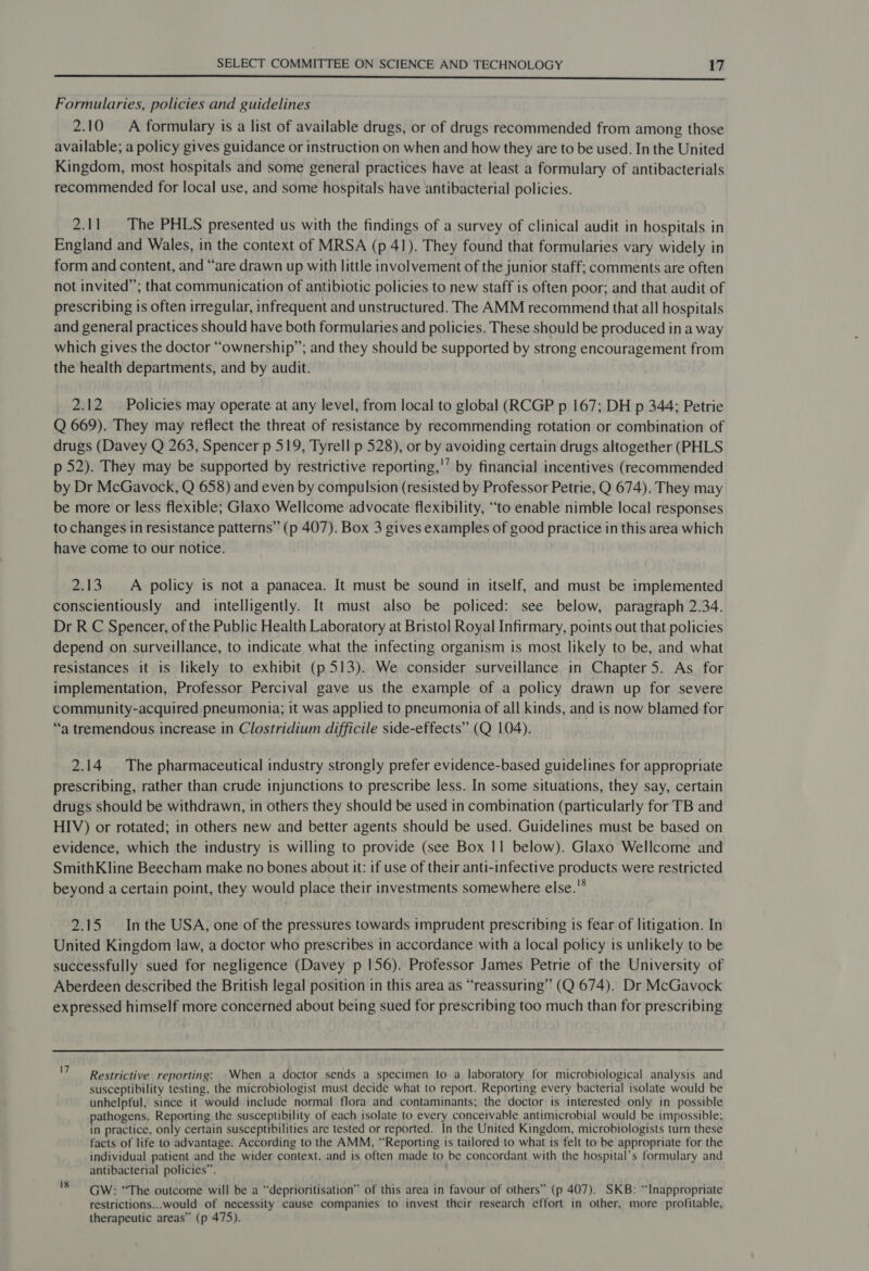  Formularies, policies and guidelines 2.10 A formulary is a list of available drugs, or of drugs recommended from among those available; a policy gives guidance or instruction on when and how they are to be used. In the United Kingdom, most hospitals and some general practices have at least a formulary of antibacterials recommended for local use, and some hospitals have antibacterial policies. 2.11 The PHLS presented us with the findings of a survey of clinical audit in hospitals in England and Wales, in the context of MRSA (p 41). They found that formularies vary widely in form and content, and “are drawn up with little involvement of the junior staff; comments are often not invited”; that communication of antibiotic policies to new staff is often poor; and that audit of prescribing is often irregular, infrequent and unstructured. The AMM recommend that all hospitals and general practices should have both formularies and policies. These should be produced in a way which gives the doctor “ownership”; and they should be supported by strong encouragement from the health departments, and by audit. 2.12. Policies may operate at any level, from local to global (RCGP p 167; DH p 344; Petrie Q 669). They may reflect the threat of resistance by recommending rotation or combination of drugs (Davey Q 263, Spencer p 519, Tyrell p 528), or by avoiding certain drugs altogether (PHLS p 52). They may be supported by restrictive reporting,'’ by financial incentives (recommended by Dr McGavock, Q 658) and even by compulsion (resisted by Professor Petrie, Q 674). They may be more or less flexible; Glaxo Wellcome advocate flexibility, “to enable nimble local responses to changes in resistance patterns” (p 407). Box 3 gives examples of good practice in this area which have come to our notice. 2.13. A policy is not a panacea. It must be sound in itself, and must be implemented conscientiously and intelligently. It must also be policed: see below, paragraph 2.34. Dr R C Spencer, of the Public Health Laboratory at Bristol Royal Infirmary, points out that policies depend on surveillance, to indicate what the infecting organism is most likely to be, and what resistances it is likely to exhibit (p 513). We consider surveillance in Chapter5. As for implementation, Professor Percival gave us the example of a policy drawn up for severe community-acquired pneumonia; it was applied to pneumonia of all kinds, and is now blamed for “a tremendous increase in Clostridium difficile side-effects” (Q 104). 2.14 The pharmaceutical industry strongly prefer evidence-based guidelines for appropriate prescribing, rather than crude injunctions to prescribe less. In some situations, they say, certain drugs should be withdrawn, in others they should be used in combination (particularly for TB and HIV) or rotated; in others new and better agents should be used. Guidelines must be based on evidence, which the industry is willing to provide (see Box 11 below). Glaxo Wellcome and SmithKline Beecham make no bones about it: if use of their anti-infective products were restricted beyond a certain point, they would place their investments somewhere else.'* 2.15 Inthe USA, one of the pressures towards imprudent prescribing is fear of litigation. In United Kingdom law, a doctor who prescribes in accordance with a local policy is unlikely to be successfully sued for negligence (Davey p 156). Professor James Petrie of the University of Aberdeen described the British legal position in this area as “reassuring” (Q 674). Dr McGavock expressed himself more concerned about being sued for prescribing too much than for prescribing  Restrictive reporting: When a doctor sends a specimen to a laboratory for microbiological analysis and susceptibility testing, the microbiologist must decide what to report. Reporting every bacterial isolate would be unhelpful, since it would include normal flora and contaminants; the doctor is interested only in possible pathogens. Reporting the susceptibility of each isolate to every conceivable antimicrobial would be impossible; in practice, only certain susceptibilities are tested or reported. In the United Kingdom, microbiologists turn these facts of life to advantage. According to the AMM, “Reporting is tailored to what is felt to be appropriate for the individual patient and the wider context, and is often made to be concordant with the hospital’s formulary and antibacterial policies”. GW: “The outcome will be a “deprioritisation” of this area in favour of others” (p 407). SKB: “Inappropriate restrictions...would of necessity cause companies to invest their research effort in other, more profitable, therapeutic areas” (p 475).