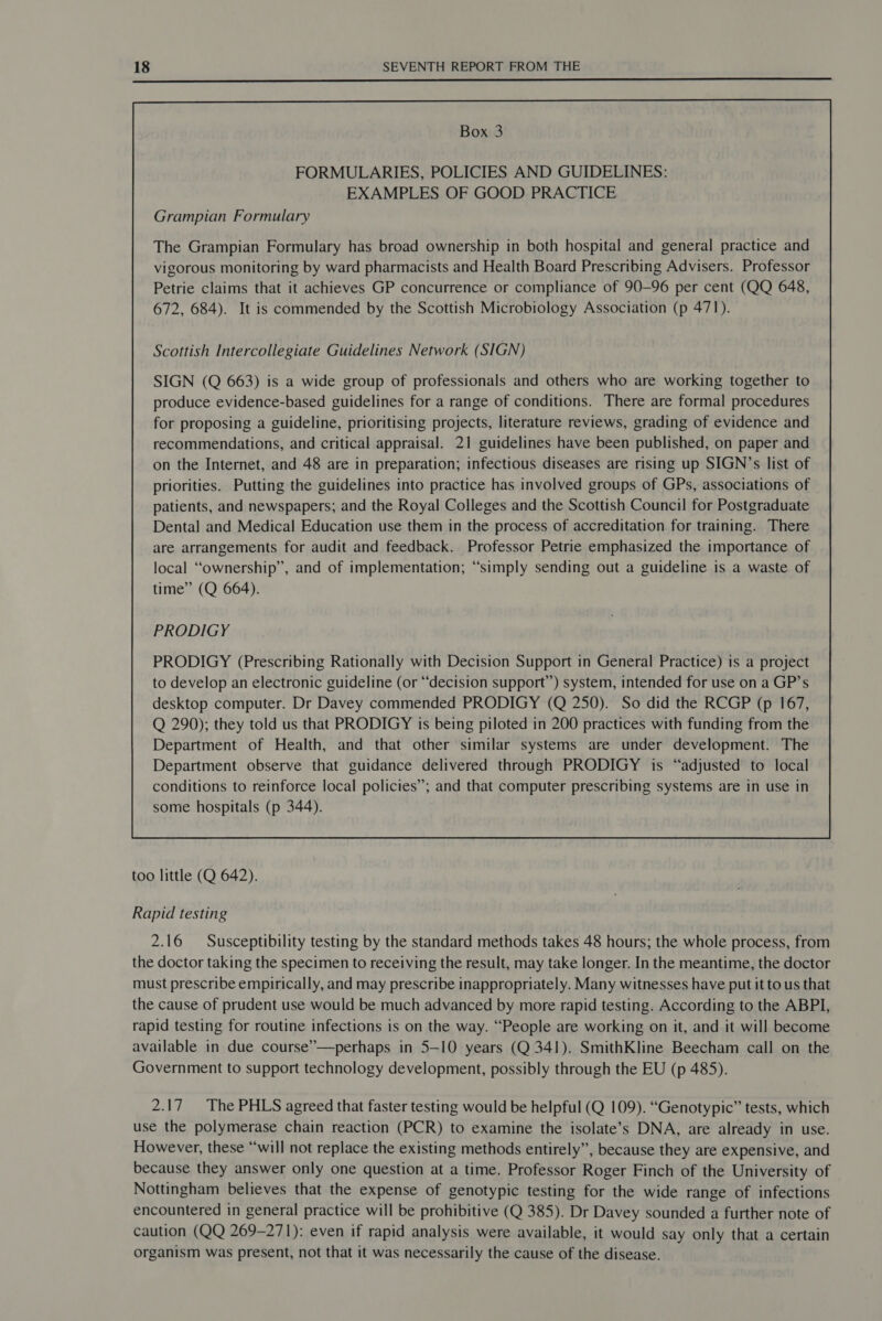 Box 3 FORMULARIES, POLICIES AND GUIDELINES: EXAMPLES OF GOOD PRACTICE Grampian Formulary The Grampian Formulary has broad ownership in both hospital and general practice and vigorous monitoring by ward pharmacists and Health Board Prescribing Advisers. Professor Petrie claims that it achieves GP concurrence or compliance of 90-96 per cent (QQ 648, 672, 684). It is commended by the Scottish Microbiology Association (p 471). Scottish Intercollegiate Guidelines Network (SIGN) SIGN (Q 663) is a wide group of professionals and others who are working together to produce evidence-based guidelines for a range of conditions. There are formal procedures for proposing a guideline, prioritising projects, literature reviews, grading of evidence and recommendations, and critical appraisal. 21 guidelines have been published, on paper and PRODIGY PRODIGY (Prescribing Rationally with Decision Support in General Practice) is a project to develop an electronic guideline (or “decision support”) system, intended for use on a GP’s desktop computer. Dr Davey commended PRODIGY (Q 250). So did the RCGP (p 167, Q 290); they told us that PRODIGY is being piloted in 200 practices with funding from the Department of Health, and that other similar systems are under development. The Department observe that guidance delivered through PRODIGY is “adjusted to local conditions to reinforce local policies”; and that computer prescribing systems are in use in some hospitals (p 344).  too little (Q 642). Rapid testing 2.16 Susceptibility testing by the standard methods takes 48 hours; the whole process, from the doctor taking the specimen to receiving the result, may take longer. In the meantime, the doctor must prescribe empirically, and may prescribe inappropriately. Many witnesses have put it to us that the cause of prudent use would be much advanced by more rapid testing. According to the ABPI, rapid testing for routine infections is on the way. “People are working on it, and it will become available in due course”—perhaps in 5-10 years (Q 341). SmithKline Beecham call on the Government to support technology development, possibly through the EU (p 485). 2.17 The PHLS agreed that faster testing would be helpful (Q 109). “Genotypic” tests, which use the polymerase chain reaction (PCR) to examine the isolate’s DNA, are already in use. However, these “will not replace the existing methods entirely”, because they are expensive, and because they answer only one question at a time. Professor Roger Finch of the University of Nottingham believes that the expense of genotypic testing for the wide range of infections encountered in general practice will be prohibitive (Q 385). Dr Davey sounded a further note of caution (QQ 269-271): even if rapid analysis were available, it would say only that a certain organism was present, not that it was necessarily the cause of the disease.