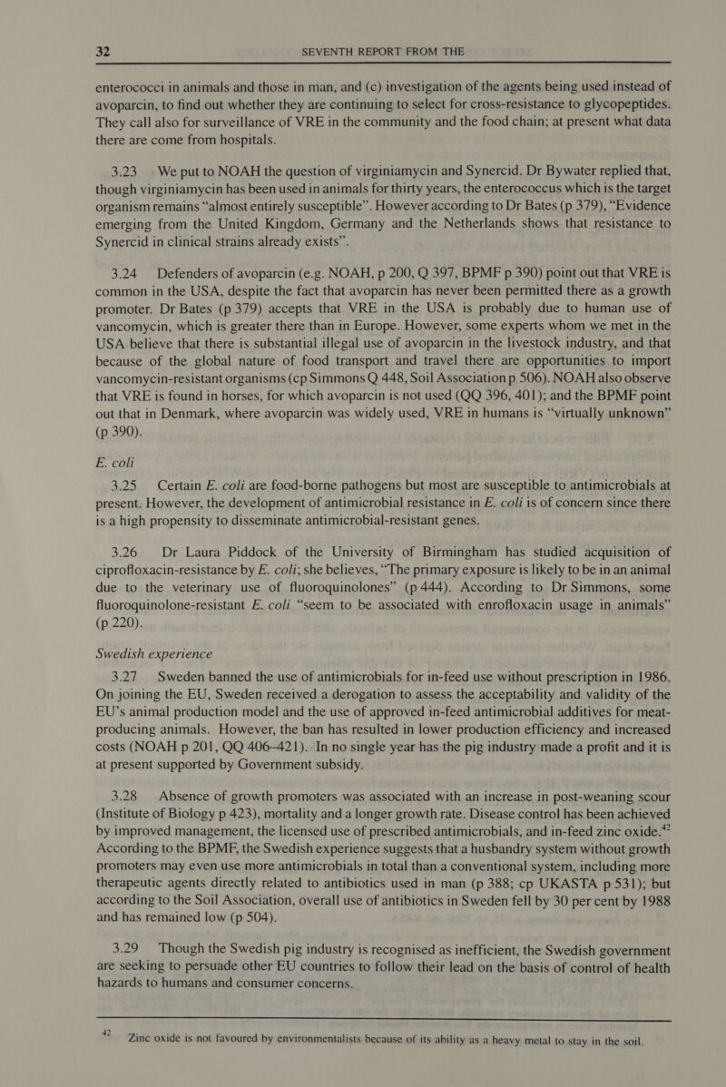  enterococci in animals and those in man, and (c) investigation of the agents being used instead of avoparcin, to find out whether they are continuing to select for cross-resistance to glycopeptides. They call also for surveillance of VRE in the community and the food chain; at present what data there are come from hospitals. 3.23 We put to NOAH the question of virginiamycin and Synercid. Dr Bywater replied that, though virginiamycin has been used in animals for thirty years, the enterococcus which is the target organism remains “almost entirely susceptible”. However according to Dr Bates (p 379), “Evidence emerging from the United Kingdom, Germany and the Netherlands shows that resistance to Synercid in clinical strains already exists”. 3.24 Defenders of avoparcin (e.g. NOAH, p 200, Q 397, BPMF p 390) point out that VRE is common in the USA, despite the fact that avoparcin has never been permitted there as a growth promoter. Dr Bates (p 379) accepts that VRE in the USA is probably due to human use of vancomycin, which is greater there than in Europe. However, some experts whom we met in the USA believe that there is substantial illegal use of avoparcin in the livestock industry, and that because of the global nature of food transport and travel there are opportunities to import vancomycin-resistant organisms (cp Simmons Q 448, Soil Association p 506). NOAH also observe that VRE is found in horses, for which avoparcin is not used (QQ 396, 401); and the BPMF point out that in Denmark, where avoparcin was widely used, VRE in humans ts “virtually unknown” (p 390). E. coli 3.25 Certain E. coli are food-borne pathogens but most are susceptible to antimicrobials at present. However, the development of antimicrobial resistance in E. coli is of concern since there is a high propensity to disseminate antimicrobial-resistant genes. 3.26 Dr Laura Piddock of the University of Birmingham has studied acquisition of ciprofloxacin-resistance by E. coli; she believes, “The primary exposure is likely to be in an animal due to the veterinary use of fluoroquinolones” (p 444). According to Dr Simmons, some fluoroquinolone-resistant E. coli “seem to be associated with enrofloxacin usage in animals” (p 220). Swedish experience 3.27 Sweden banned the use of antimicrobials for in-feed use without prescription in 1986. On joining the EU, Sweden received a derogation to assess the acceptability and validity of the EU’s animal production model and the use of approved in-feed antimicrobial additives for meat- producing animals. However, the ban has resulted in lower production efficiency and increased costs (NOAH p 201, QQ 406-421). In no single year has the pig industry made a profit and it is at present supported by Government subsidy. 3.28 | Absence of growth promoters was associated with an increase in post-weaning scour (Institute of Biology p 423), mortality and a longer growth rate. Disease control has been achieved by improved management, the licensed use of prescribed antimicrobials, and in-feed zinc oxide.” According to the BPMF, the Swedish experience suggests that a husbandry system without growth promoters may even use more antimicrobials in total than a conventional system, including more therapeutic agents directly related to antibiotics used in man (p 388; cp UKASTA p 531); but according to the Soil Association, overall use of antibiotics in Sweden fell by 30 per cent by 1988 and has remained low (p 504). 3.29 Though the Swedish pig industry is recognised as inefficient, the Swedish government are seeking to persuade other EU countries to follow their lead on the basis of control of health hazards to humans and consumer concerns. RS SS 42 ‘ : s . a oe Zinc oxide is not favoured by environmentalists because of its ability as a heavy metal to stay in the soil.