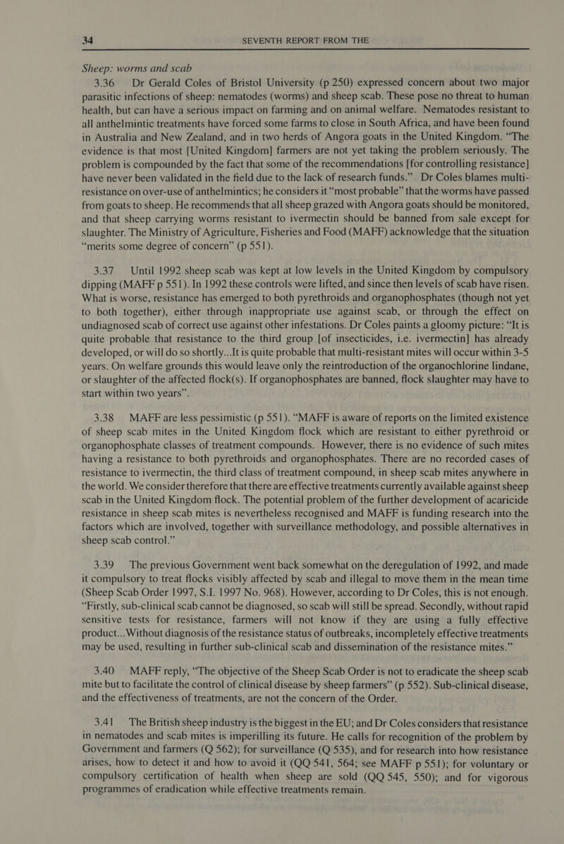  Sheep: worms and scab 3.36 Dr Gerald Coles of Bristol University (p 250) expressed concern about two major parasitic infections of sheep: nematodes (worms) and sheep scab. These pose no threat to human health, but can have a serious impact on farming and on animal welfare. Nematodes resistant to all anthelmintic treatments have forced some farms to close in South Africa, and have been found in Australia and New Zealand, and in two herds of Angora goats in the United Kingdom. “The evidence is that most [United Kingdom] farmers are not yet taking the problem seriously. The problem is compounded by the fact that some of the recommendations [for controlling resistance] have never been validated in the field due to the lack of research funds.” Dr Coles blames multi- resistance on over-use of anthelmintics; he considers it “most probable” that the worms have passed from goats to sheep. He recommends that all sheep grazed with Angora goats should be monitored, and that sheep carrying worms resistant to ivermectin should be banned from sale except for slaughter. The Ministry of Agriculture, Fisheries and Food (MAFF) acknowledge that the situation “merits some degree of concern” (p 551). 3.37 Until 1992 sheep scab was kept at low levels in the United Kingdom by compulsory dipping (MAFF p 551). In 1992 these controls were lifted, and since then levels of scab have risen. What is worse, resistance has emerged to both pyrethroids and organophosphates (though not yet to both together), either through inappropriate use against scab, or through the effect on undiagnosed scab of correct use against other infestations. Dr Coles paints a gloomy picture: “It is quite probable that resistance to the third group [of insecticides, i.e. ivermectin] has already developed, or will do so shortly...It is quite probable that multi-resistant mites will occur within 3-5 years. On welfare grounds this would leave only the reintroduction of the organochlorine lindane, or slaughter of the affected flock(s). If organophosphates are banned, flock slaughter may have to start within two years”. 3.38 MAFFare less pessimistic (p 551). “MAFF is aware of reports on the limited existence of sheep scab mites in the United Kingdom flock which are resistant to either pyrethroid or organophosphate classes of treatment compounds. However, there is no evidence of such mites having a resistance to both pyrethroids and organophosphates. There are no recorded cases of resistance to ivermectin, the third class of treatment compound, in sheep scab mites anywhere in the world. We consider therefore that there are effective treatments currently available against sheep scab in the United Kingdom flock. The potential problem of the further development of acaricide resistance in sheep scab mites is nevertheless recognised and MAFF is funding research into the factors which are involved, together with surveillance methodology, and possible alternatives in sheep scab control.” 3.39 The previous Government went back somewhat on the deregulation of 1992, and made it compulsory to treat flocks visibly affected by scab and illegal to move them in the mean time (Sheep Scab Order 1997, S.I. 1997 No. 968). However, according to Dr Coles, this is not enough. “Firstly, sub-clinical scab cannot be diagnosed, so scab will still be spread. Secondly, without rapid sensitive tests for resistance, farmers will not know if they are using a fully effective product...Without diagnosis of the resistance status of outbreaks, incompletely effective treatments may be used, resulting in further sub-clinical scab and dissemination of the resistance mites.” 3.40 MAFF reply, “The objective of the Sheep Scab Order is not to eradicate the sheep scab mite but to facilitate the control of clinical disease by sheep farmers” (p 552). Sub-clinical disease, and the effectiveness of treatments, are not the concern of the Order. 3.41 The British sheep industry is the biggest in the EU; and Dr Coles considers that resistance in nematodes and scab mites is imperilling its future. He calls for recognition of the problem by Government and farmers (Q 562); for surveillance (Q 535), and for research into how resistance arises, how to detect it and how to avoid it (QQ 541, 564; see MAFF p 551); for voluntary or compulsory certification of health when sheep are sold (QQ 545, 550); and for vigorous programmes of eradication while effective treatments remain.