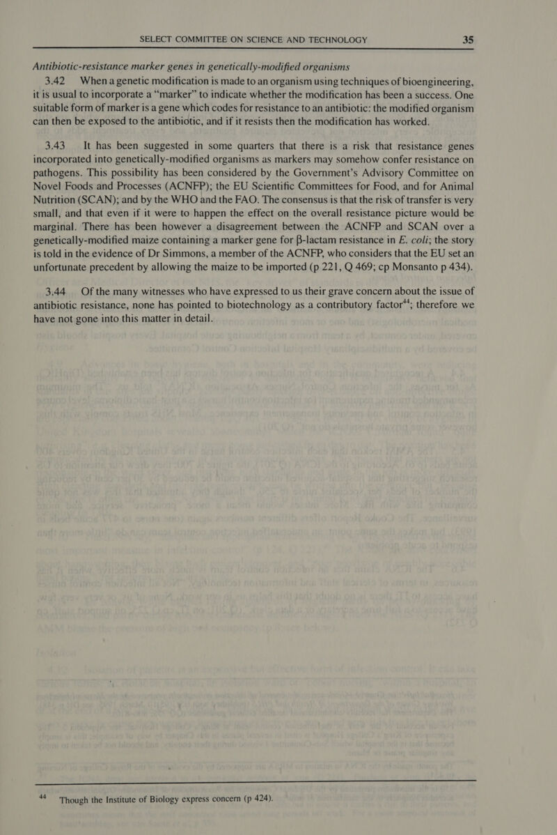  Antibiotic-resistance marker genes in genetically-modified organisms 3.42 Whena genetic modification is made to an organism using techniques of bioengineering, it is usual to incorporate a “marker” to indicate whether the modification has been a success. One suitable form of marker is a gene which codes for resistance to an antibiotic: the modified organism can then be exposed to the antibiotic, and if it resists then the modification has worked. 3.43 It has been suggested in some quarters that there is a risk that resistance genes incorporated into genetically-modified organisms as markers may somehow confer resistance on pathogens. This possibility has been considered by the Government’s Advisory Committee on Novel Foods and Processes (ACNFP); the EU Scientific Committees for Food, and for Animal Nutrition (SCAN); and by the WHO and the FAO. The consensus is that the risk of transfer is very small, and that even if it were to happen the effect on the overall resistance picture would be marginal. There has been however a disagreement between the ACNFP and SCAN over a genetically-modified maize containing a marker gene for B-lactam resistance in E. coli; the story is told in the evidence of Dr Simmons, a member of the ACNFP, who considers that the EU set an unfortunate precedent by allowing the maize to be imported (p 221, Q 469; cp Monsanto p 434). 3.44 Of the many witnesses who have expressed to us their grave concern about the issue of antibiotic resistance, none has pointed to biotechnology as a contributory factor”; therefore we have not gone into this matter in detail. Susser nn = Though the Institute of Biology express concern (p 424).
