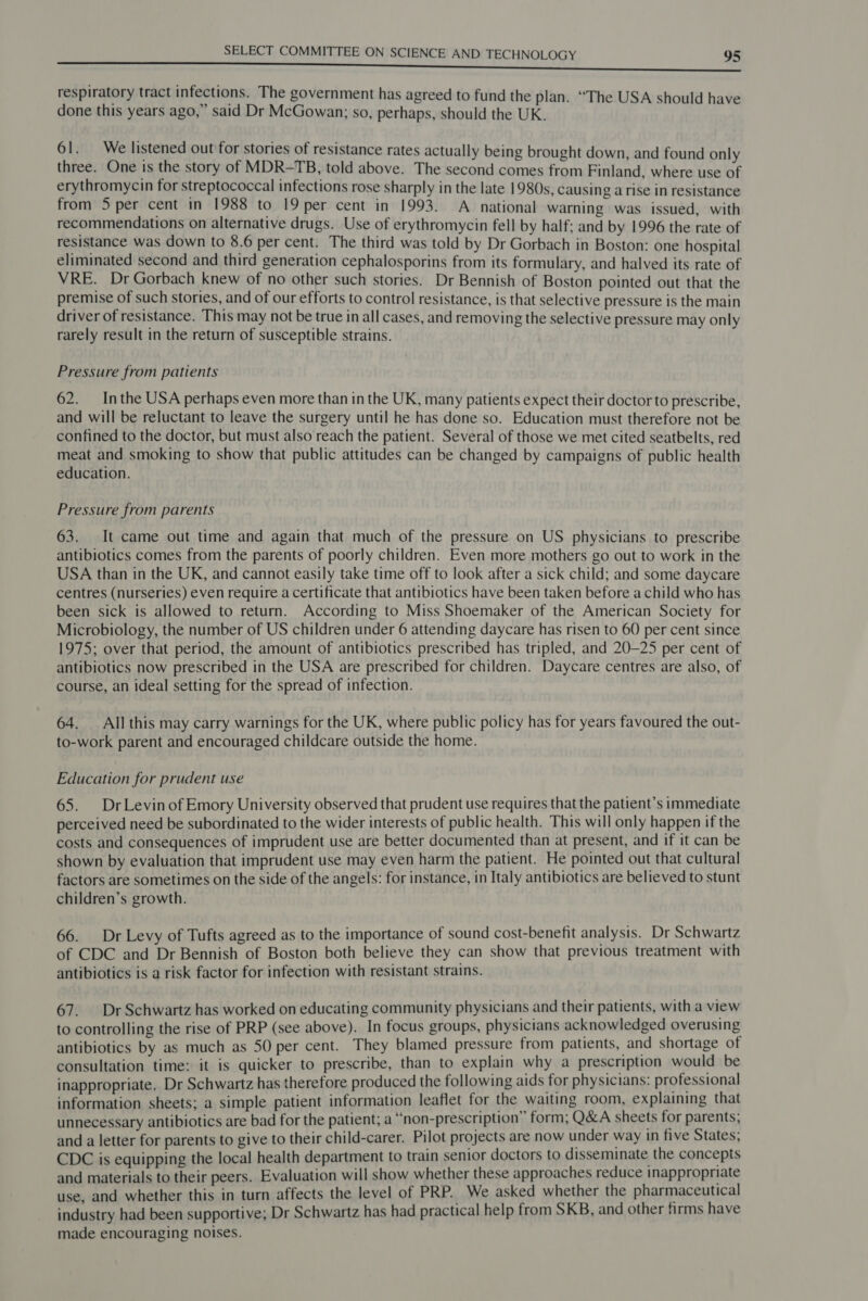 respiratory tract infections. The government has agreed to fund the plan. “The USA should have done this years ago,” said Dr McGowan; so, perhaps, should the UK. 61. We listened out for stories of resistance rates actually being brought down, and found only three. One is the story of MDR-TB, told above. The second comes from Finland, where use of erythromycin for streptococcal infections rose sharply in the late 1980s, causing a rise in resistance from 5 per cent in 1988 to 19 per cent in 1993. A national warning was issued, with recommendations on alternative drugs. Use of erythromycin fell by half; and by 1996 the rate of resistance was down to 8.6 per cent. The third was told by Dr Gorbach in Boston: one hospital eliminated second and third generation cephalosporins from its formulary, and halved its rate of VRE. Dr Gorbach knew of no other such stories. Dr Bennish of Boston pointed out that the premise of such stories, and of our efforts to control resistance, is that selective pressure is the main driver of resistance. This may not be true in all cases, and removing the selective pressure may only rarely result in the return of susceptible strains. Pressure from patients 62. Inthe USA perhaps even more than in the UK, many patients expect their doctor to prescribe, and will be reluctant to leave the surgery until he has done so. Education must therefore not be confined to the doctor, but must also reach the patient. Several of those we met cited seatbelts, red meat and smoking to show that public attitudes can be changed by campaigns of public health education. Pressure from parents 63. It came out time and again that much of the pressure on US physicians to prescribe antibiotics comes from the parents of poorly children. Even more mothers go out to work in the USA than in the UK, and cannot easily take time off to look after a sick child; and some daycare centres (nurseries) even require a certificate that antibiotics have been taken before a child who has been sick is allowed to return. According to Miss Shoemaker of the American Society for Microbiology, the number of US children under 6 attending daycare has risen to 60 per cent since 1975; over that period, the amount of antibiotics prescribed has tripled, and 20-25 per cent of antibiotics now prescribed in the USA are prescribed for children. Daycare centres are also, of course, an ideal setting for the spread of infection. 64. All this may carry warnings for the UK, where public policy has for years favoured the out- to-work parent and encouraged childcare outside the home. Education for prudent use 65. DrLevinof Emory University observed that prudent use requires that the patient’s immediate perceived need be subordinated to the wider interests of public health. This will only happen if the costs and consequences of imprudent use are better documented than at present, and if it can be shown by evaluation that imprudent use may even harm the patient. He pointed out that cultural factors are sometimes on the side of the angels: for instance, in Italy antibiotics are believed to stunt children’s growth. 66. Dr Levy of Tufts agreed as to the importance of sound cost-benefit analysis. Dr Schwartz of CDC and Dr Bennish of Boston both believe they can show that previous treatment with antibiotics is a risk factor for infection with resistant strains. 67. Dr Schwartz has worked on educating community physicians and their patients, with a view to controlling the rise of PRP (see above). In focus groups, physicians acknowledged overusing antibiotics by as much as 50 per cent. They blamed pressure from patients, and shortage of consultation time: it is quicker to prescribe, than to explain why a prescription would be inappropriate, Dr Schwartz has therefore produced the following aids for physicians: professional information sheets; a simple patient information leaflet for the waiting room, explaining that unnecessary antibiotics are bad for the patient; a “non-prescription” form, Q&amp;A sheets for parents; and a letter for parents to give to their child-carer. Pilot projects are now under way in five States; CDC is equipping the local health department to train senior doctors to disseminate the concepts and materials to their peers. Evaluation will show whether these approaches reduce inappropriate use, and whether this in turn affects the level of PRP. We asked whether the pharmaceutical industry had been supportive; Dr Schwartz has had practical help from SKB, and other firms have made encouraging noises.