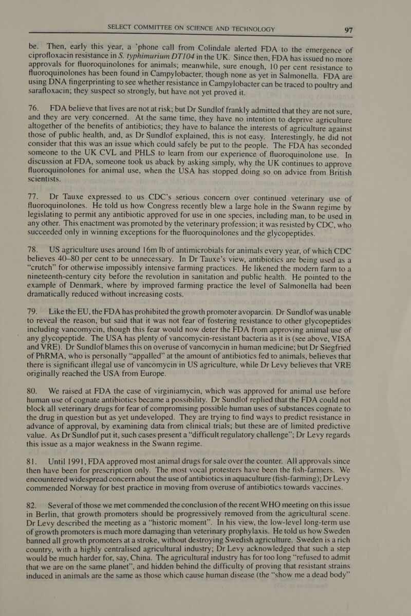 be. Then, early this year, a ’phone call from Colindale alerted FDA to the emergence of ciprofloxacin resistance in S. typhimurium DT]04 inthe UK. Since then, FDA has issued tio more approvals for fluoroquinolones for animals; meanwhile, sure enough, 10 per cent resistance to fluoroquinolones has been found in Campylobacter, though none as yet in Salmonella. FDA are using DNA fingerprinting to see whether resistance in Campylobacter can be traced to poultry and sarafloxacin; they suspect so strongly, but have not yet proved it. 76. FDA believe that lives are not at risk; but Dr Sundlof frankly admitted that they are not sure, and they are very concerned. At the same time, they have no intention to deprive agriculture altogether of the benefits of antibiotics; they have to balance the interests of agriculture against those of public health, and, as Dr Sundlof explained, this is not easy. Interestingly, he did not consider that this was an issue which could safely be put to the people. The FDA has seconded someone to the UK CVL and PHLS to learn from our experience of fluoroquinolone use. In discussion at FDA, someone took us aback by asking simply, why the UK continues to approve fluoroquinolones for animal use, when the USA has stopped doing so on advice from British scientists. 77. Dr Tauxe expressed to us CDC’s serious concern over continued veterinary use of fluoroquinolones. He told us how Congress recently blew a large hole in the Swann regime by legislating to permit any antibiotic approved for use in one species, including man, to be used in any other. This enactment was promoted by the veterinary profession; it was resisted by CDC, who succeeded only in winning exceptions for the fluoroquinolones and the glycopeptides. 78. US agriculture uses around 16m Ib of antimicrobials for animals every year, of which CDC believes 40-80 per cent to be unnecessary. In Dr Tauxe’s view, antibiotics are being used as a “crutch” for otherwise impossibly intensive farming practices. He likened the modern farm to a nineteenth-century city before the revolution in sanitation and public health. He pointed to the example of Denmark, where by improved farming practice the level of Salmonella had been dramatically reduced without increasing costs. 79. Like the EU, the FDA has prohibited the growth promoter avoparcin. Dr Sundlof was unable to reveal the reason, but said that it was not fear of fostering resistance to other glycopeptides including vancomycin, though this fear would now deter the FDA from approving animal use of any glycopeptide. The USA has plenty of vancomycin-resistant bacteria as it is (see above, VISA and VRE). Dr Sundlof blames this on overuse of vancomycin in human medicine; but Dr Siegfried of PhRMA, who is personally “appalled” at the amount of antibiotics fed to animals, believes that there is significant illegal use of vancomycin in US agriculture, while Dr Levy believes that VRE originally reached the USA from Europe. 80. We raised at FDA the case of virginiamycin, which was approved for animal use before human use of cognate antibiotics became a possibility. Dr Sundlof replied that the FDA could not block all veterinary drugs for fear of compromising possible human uses of substances cognate to the drug in question but as yet undeveloped. They are trying to find ways to predict resistance in advance of approval, by examining data from clinical trials; but these are of limited predictive value. As Dr Sundlof put it, such cases present a “difficult regulatory challenge”; Dr Levy regards this issue as a major weakness in the Swann regime. 81. Until 1991, FDA approved most animal drugs for sale over the counter. All approvals since then have been for prescription only. The most vocal protesters have been the fish-farmers. We encountered widespread concern about the use of antibiotics in aquaculture (fish-farming); Dr Levy commended Norway for best practice in moving from overuse of antibiotics towards vaccines. 82. Several of those we met commended the conclusion of the recent WHO meeting on this issue in Berlin, that growth promoters should be progressively removed from the agricultural scene. Dr Levy described the meeting as a “historic moment”. In his view, the low-level long-term use of growth promoters is much more damaging than veterinary prophylaxis. He told us how Sweden banned all growth promoters at a stroke, without destroying Swedish agriculture. Sweden is a rich country, with a highly centralised agricultural industry; Dr Levy acknowledged that such a step would be much harder for, say, China. The agricultural industry has for too long “refused to admit that we are on the same planet’, and hidden behind the difficulty of proving that resistant strains induced in animals are the same as those which cause human disease (the “show me a dead body”