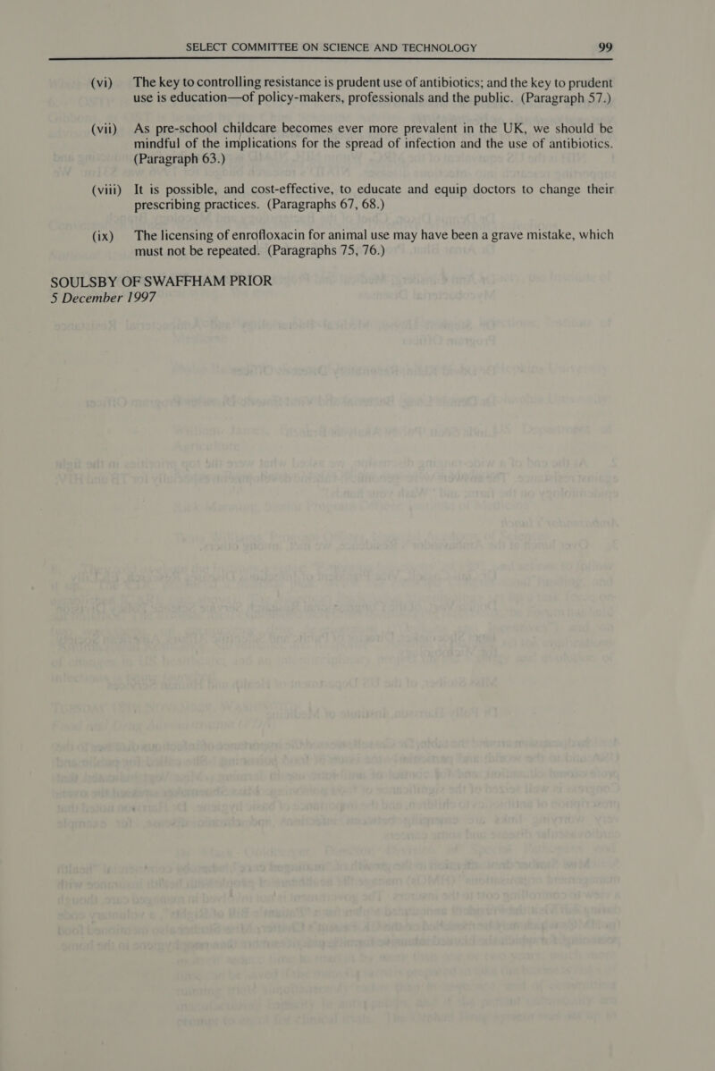 (vi) |The key tocontrolling resistance is prudent use of antibiotics; and the key to prudent use is education—of policy-makers, professionals and the public. (Paragraph 57.) (vii) As pre-school childcare becomes ever more prevalent in the UK, we should be mindful of the implications for the spread of infection and the use of antibiotics. (Paragraph 63.) (viii) It is possible, and cost-effective, to educate and equip doctors to change their prescribing practices. (Paragraphs 67, 68.) (ix) The licensing of enrofloxacin for animal use may have been a grave mistake, which must not be repeated. (Paragraphs 75, 76.) SOULSBY OF SWAFFHAM PRIOR 5 December 1997