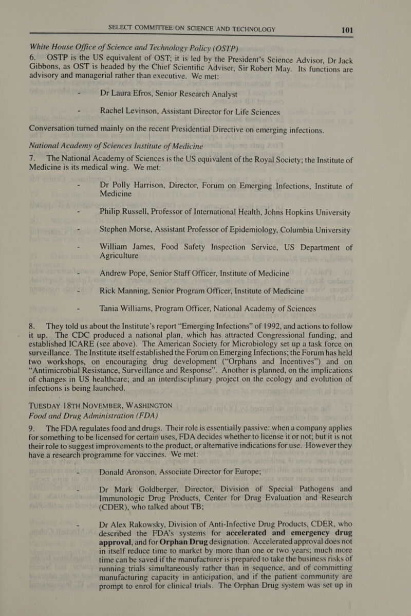 White House Office of Science and Technology Policy (OSTP) 6. OSTP is the US equivalent of OST; it is led by the President’s Science Advisor, Dr Jack Gibbons, as OST is headed by the Chief Scientific Adviser, Sir Robert May. Its functions are advisory and managerial rather than executive. We met: - Dr Laura Efros, Senior Research Analyst - Rachel Levinson, Assistant Director for Life Sciences Conversation turned mainly on the recent Presidential Directive on emerging infections. National Academy of Sciences Institute of Medicine 7. The National Academy of Sciences is the US equivalent of the Royal Society; the Institute of Medicine is its medical wing. We met: - Dr Polly Harrison, Director, Forum on Emerging Infections, Institute of Medicine : Philip Russell, Professor of International Health, Johns Hopkins University - Stephen Morse, Assistant Professor of Epidemiology, Columbia University - William James, Food Safety Inspection Service, US Department of Agriculture - Andrew Pope, Senior Staff Officer, Institute of Medicine - Rick Manning, Senior Program Officer, Institute of Medicine - Tania Williams, Program Officer, National Academy of Sciences 8. They told us about the Institute’s report “Emerging Infections” of 1992, and actions to follow it up. The CDC produced a national plan, which has attracted Congressional funding, and established ICARE (see above). The American Society for Microbiology set up a task force on surveillance. The Institute itself established the Forum on Emerging Infections; the Forum has held two workshops, on encouraging drug development (“Orphans and Incentives”) and on “Antimicrobial Resistance, Surveillance and Response”. Another is planned, on the implications of changes in US healthcare; and an interdisciplinary project on the ecology and evolution of infections is being launched. TUESDAY 18TH NOVEMBER, WASHINGTON Food and Drug Administration (FDA) 9. The FDA regulates food and drugs. Their role is essentially passive: when a company applies for something to be licensed for certain uses, FDA decides whether to license it or not; but it is not their role to suggest improvements to the product, or alternative indications for use. However they have a research programme for vaccines. We met: ~ Donald Aronson, Associate Director for Europe; - Dr Mark Goldberger, Director, Division of Special Pathogens and Immunologic Drug Products, Center for Drug Evaluation and Research (CDER), who talked about TB; - Dr Alex Rakowsky, Division of Anti-Infective Drug Products, CDER, who described the FDA’s systems for accelerated and emergency drug approval, and for Orphan Drug designation. Accelerated approval does not in itself reduce time to market by more than one or two years; much more time can be saved if the manufacturer is prepared to take the business risks of running trials simultaneously rather than in sequence, and of committing manufacturing capacity in anticipation, and if the patient community are prompt to enrol for clinical trials. The Orphan Drug system was set up in