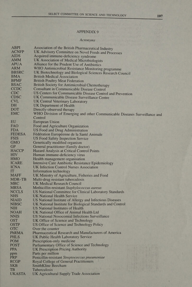 ABPI ACNFP AIDS UKASTA SELECT COMMITTEE ON SCIENCE AND TECHNOLOGY 107 APPENDIX 9 Acronyms Association of the British Pharmaceutical Industry UK Advisory Committee on Novel Foods and Processes Acquired immune-deficiency syndrome UK Association of Medical Microbiologists Alliance for the Prudent Use of Antibiotics WHO Antimicrobial Resistance Monitoring programme UK Biotechnology and Biological Sciences Research Council British Medical Association British Poultry Meat Federation British Society for Antimicrobial Chemotherapy Consultant in Communicable Disease Control US Centers for Communicable Disease Control and Prevention UK Communicable Disease Surveillance Centre UK Central Veterinary Laboratory UK Department of Health Directly-observed therapy WHO Division of Emerging and other Communicable Diseases Surveillance and Control European Union Food and Agriculture Organization US Food and Drug Administration Fédération Européenne de la Santé Animale US Food Safety Inspection Service Genetically modified organism General practitioner (family doctor) Hazard Analysis at Critical Control Points Human immune-deficiency virus Health management organisation Intensive Care Antibiotic Resistance Epidemiology UK Infection Control Nurses Association Information technology UK Ministry of Agriculture, Fisheries and Food Multi-drug resistant tuberculosis UK Medical Research Council Methicillin-resistant Staphylococcus aureus US National Committee for Clinical Laboratory Standards UK National Health Service US National Institute of Allergy and Infectious Diseases UK National Institute for Biological Standards and Control US National Institutes of Health UK National Office of Animal Health Ltd US National Nosocomial Infections Surveillance UK Office of Science and Technology US Office of Science and Technology Policy Over the counter Pharmaceutical Research and Manufacturers of America UK Public Health Laboratory Service Prescription-only medicine Parliamentary Office of Science and Technology UK Prescription Pricing Authority Parts per million Penicillin-resistant Streptococcus pneumoniae Royal College of General Practitioners SmithKline Beecham Tuberculosis UK Agricultural Supply Trade Association