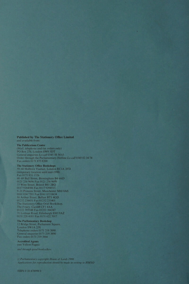 —_—    Published by The Stationery Office Limited — and available from: The Publications Centre (Mail, telephone and fax orders only) PO Box 276, London SW85DT General enquiries Lo-call 0345 58 54 63 Order through the Parliamentary Hotline Lo-call 0345 02 3474 Fax orders 0171 873 8200 Se The Stationery Office Bookshops — 59-60 Holborn Viaduct, London ECIA 2FD (temporary location until mid- 1998). : Fax 0171 8311326 68-69 Bull Street, Birmingham B4 6AD (121 236 9696 Fax 0121 236 9699 33 Wine Street, Bristol BS! 2BQ 0117 9264306 Fax 0117 9294515 — 9-21 Princess Street, Manchester M60 8AS- 0161 834 7201 Fax 0161 833 0634 16 Arthur Street, Belfast BT] 4GD_ (1232 238451 Fax 01232 235401 The Stationery Office Oriel Bookshop, The Friary, Cardiff CF] 4AA 01222 395548 Fax 01222 384347 71 Lothian Road, Edinburgh EH3 9AZ 0131 228 4181 Fax 0131 622 7017 The Parliamentary Bookshop 12 Bridge Street, Parliament Square, London SWIA 2JX Telephone orders 0171 219 3890 General enquiries 0171 219 3890 Fax orders 0171 219 3866 Accredited Agents (see Yellow Pages) and through good hooksellers «) Parliamentary depiaitahe House of Tait 1998 Patents bi darth for gr eit should he made i in mv ev ] MSO tery ps ISBN 0 10.478998 0 as as