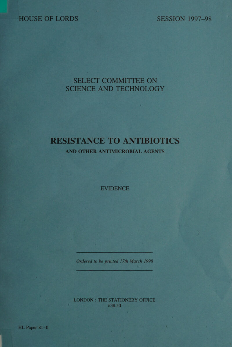 SELECT COMMITTEE ON SCIENCE AND TECHNOLOGY RESISTANCE TO ANTIBIOTICS AND OTHER ANTIMICROBIAL AGENTS EVIDENCE Ordered to be printed 17th March 1998 LONDON : THE STATIONERY OFFICE | £38.50 HL Paper 81-II \