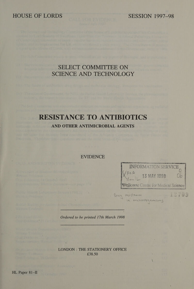 SELECT COMMITTEE ON SCIENCE AND TECHNOLOGY RESISTANCE TO ANTIBIOTICS AND OTHER ANTIMICROBIAL AGENTS EVIDENCE ~ f {0 Lf MC i ivi: 1ZMAV 1000 XK) iJ Wint FveJdG iWellcome Centre for V Pec eemaree cs oy TROL RESIN EIA SRO UTE Be Ordered to be printed 17th March 1998 LONDON : THE STATIONERY OFFICE £38.50 HL Paper 81-II net eae or | ms rn ant NaI es Meigs