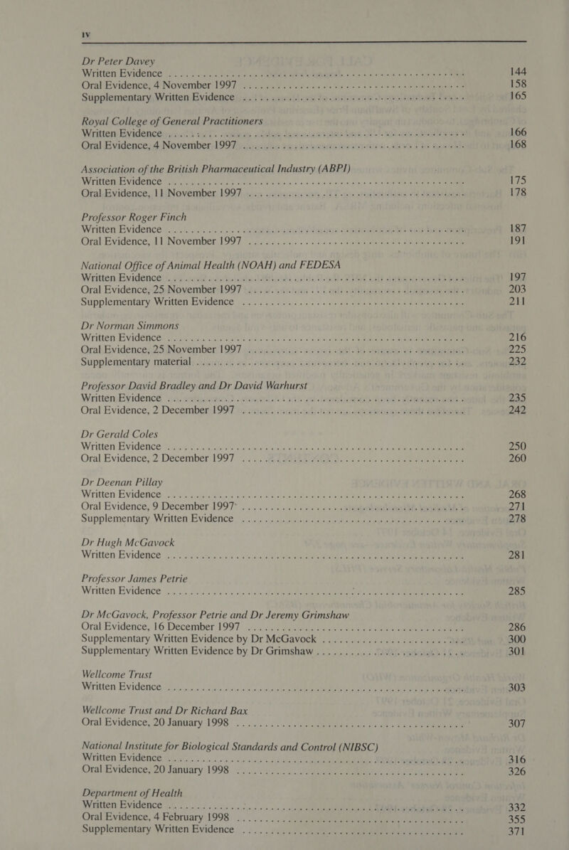  Dr Peter Davey Royal College of General Practitioners Association of the British Pharmaceutical Industry (ABPI) Professor Roger Finch National Office of Animal Health (NOAH) and FEDESA Dr Norman Simmons Professor David Bradley and Dr David Warhurst Dr Gerald Coles Dr Deenan Pillay Dr Hugh McGavock Professor James Petrie Dr McGavock, Professor Petrie and Dr Jeremy Grimshaw Wellcome Trust Wellcome Trust and Dr Richard Bax Oral Evidence, 20 January 1998 National Institute for Biological Standards and Control (NIBSC) Written Evidence Department of Health Written Evidence Oral Evidence, 4 February 1998 Supplementary Written Evidence 144 158 165 166 168 175 178 187 19] 197 211 216 B25 232 235 242 250 260 268 271 278 281 285 286 301 303 316 326 332 320 371