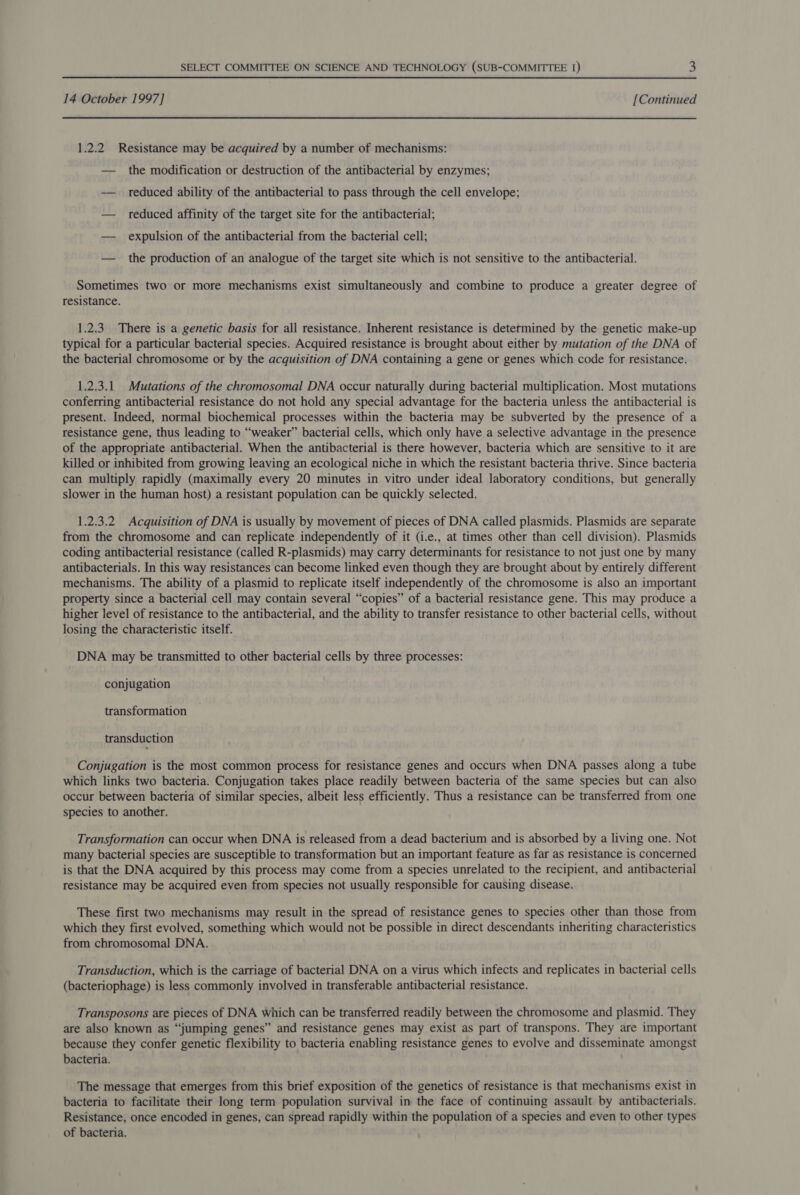 14 October 1997] [Continued 1.2.2 Resistance may be acquired by a number of mechanisms: — the modification or destruction of the antibacterial by enzymes; — reduced ability of the antibacterial to pass through the cell envelope; — reduced affinity of the target site for the antibacterial; — expulsion of the antibacterial from the bacterial cell; — the production of an analogue of the target site which is not sensitive to the antibacterial. Sometimes two or more mechanisms exist simultaneously and combine to produce a greater degree of resistance. 1.2.3. There is a genetic basis for all resistance. Inherent resistance is determined by the genetic make-up typical for a particular bacterial species. Acquired resistance is brought about either by mutation of the DNA of the bacterial chromosome or by the acquisition of DNA containing a gene or genes which code for resistance. 1.2.3.1 Mutations of the chromosomal DNA occur naturally during bacterial multiplication. Most mutations conferring antibacterial resistance do not hold any special advantage for the bacteria unless the antibacterial is present. Indeed, normal biochemical processes within the bacteria may be subverted by the presence of a resistance gene, thus leading to “weaker” bacterial cells, which only have a selective advantage in the presence of the appropriate antibacterial. When the antibacterial is there however, bacteria which are sensitive to it are killed or inhibited from growing leaving an ecological niche in which the resistant bacteria thrive. Since bacteria can multiply rapidly (maximally every 20 minutes in vitro under ideal laboratory conditions, but generally slower in the human host) a resistant population can be quickly selected. 1.2.3.2 Acquisition of DNA is usually by movement of pieces of DNA called plasmids. Plasmids are separate from the chromosome and can replicate independently of it (i.e., at times other than cell division). Plasmids coding antibacterial resistance (called R-plasmids) may carry determinants for resistance to not just one by many antibacterials. In this way resistances can become linked even though they are brought about by entirely different mechanisms. The ability of a plasmid to replicate itself independently of the chromosome is also an important property since a bacterial cell may contain several “copies” of a bacterial resistance gene. This may produce a higher level of resistance to the antibacterial, and the ability to transfer resistance to other bacterial cells, without losing the characteristic itself. DNA may be transmitted to other bacterial cells by three processes: conjugation transformation transduction Conjugation is the most common process for resistance genes and occurs when DNA passes along a tube which links two bacteria. Conjugation takes place readily between bacteria of the same species but can also occur between bacteria of similar species, albeit less efficiently. Thus a resistance can be transferred from one species to another. Transformation can occur when DNA is released from a dead bacterium and is absorbed by a living one. Not many bacterial species are susceptible to transformation but an important feature as far as resistance is concerned is that the DNA acquired by this process may come from a species unrelated to the recipient, and antibacterial resistance may be acquired even from species not usually responsible for causing disease. These first two mechanisms may result in the spread of resistance genes to species other than those from which they first evolved, something which would not be possible in direct descendants inheriting characteristics from chromosomal DNA. Transduction, which is the carriage of bacterial DNA on a virus which infects and replicates in bacterial cells (bacteriophage) is less commonly involved in transferable antibacterial resistance. Transposons are pieces of DNA which can be transferred readily between the chromosome and plasmid. They are also known as “jumping genes” and resistance genes may exist as part of transpons. They are important because they confer genetic flexibility to bacteria enabling resistance genes to evolve and disseminate amongst bacteria. The message that emerges from this brief exposition of the genetics of resistance is that mechanisms exist in bacteria to facilitate their long term population survival in the face of continuing assault by antibacterials. Resistance, once encoded in genes, can spread rapidly within the population of a species and even to other types of bacteria.