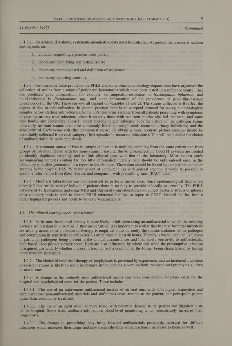  14 October 1997] [Continued  1.3.2 To achieve (B) above, systematic quantitative data must be collected. At present the process is random and depends on: 1. clinician requesting specimen from patient 2. laboratory identifying and testing isolate 3. laboratory methods used and definition of resistance 4. laboratory reporting centrally 1.3.3. To overcome these problems the PHLS and some other microbiology departments have organised the collection of strains from a range of peripheral laboratories which have been tested in a reference centre. This has produced good information, for example, on ampicillin-resistance in Haemophilus influenzae and multi-resistance in Pseudomonas spp., and some information of the prevalence of penicillin-resistant pneumococci in the UK. These surveys all depend on variables 1) and 2). The strains collected will reflect the degree of bias in their collection. In general practice there is no accepted protocol for taking microbiological samples before starting antibacterials. Some GPs take urine samples from all patients presenting with symptoms of possible urinary tract infection, others from only those with recurrent attacks who fail treatment, and some take hardly any specimens. Clearly, recent therapy might influence both the nature of the pathogen (some inherently resistant strains are more commonly found in complicated, recurrent urinary infections) and the sensitivity of Escherichia coli, the commonest cause. To obtain a more accurate picture samples should be identifiably collected from each category (first episodes or recurrent infections). This will help decide the choice of antibacterial to be used empirically. 1.3.4 A common source of bias in sample collection is multiple sampling from the same patient and from groups of patients infected with the same strain in hospital due to cross-infection. Good IT systems are needed to identify duplicate sampling and to link clinical data with that in the laboratory. Most request cards accompanying samples contain far too little information. Ideally data should be only entered once in the laboratory to enable generation of a report to the clinician. These data should be linked by compatible computer systems to the hospital PAS. With the advent of computer links with general practice, it would be possible to combine information from these sources and compare it with prescribing rates (PACT data). 1.3.5 Most UK laboratories are not resourced to perform surveillance. Since epidemiological data is not directly linked to the care of individual patients there is no duty to provide it locally or centrally. The PHLS network of 48 laboratories and some NHS and University-run laboratories do collect bacterial strains of interest on a voluntary basis to send to central PHLS reference facilities or report to CDSC. Overall this has been a rather haphazard process and needs to be done systematically. 1.4 The clinical consequences of resistance 1.4.1 At its most basic level therapy is more likely to fail when using an antibacterial to which the invading bacteria are resistant in vitro than if they are sensitive. It is important to realise that because bacterial infections are usually acute, most antibacterial therapy is empirical since currently the routine isolation of the pathogen and determining its sensitivity to antibacterials often takes at least 48 hours. Therapy is based upon the likelihood of particular pathogens being present in the clinical circumstances and their likely sensitivity to antibacterials, both based upon previous experiences. Both are also influenced by where and when the presumptive infection is acquired, particularly whether it arose in hospital or the community, the former being characterised by having more resistant pathogens. 1.4.2 The choice of empirical therapy or prophylaxis is governed by experience, and an increased incidence of resistant strains is likely to result in changes in the policies governing both treatment and prophylaxis, often to newer ones. 1.4.3 A change in the routinely used antibacterial agents can have considerable monetary costs for the hospital and psychological costs for the patient. These include: 1.4.3.1 The use of an intravenous antibacterial instead of an oral one, with both higher acquisition and administration (non-antibacterial materials and staff time) costs, trauma to the patient, and perhaps in-patient rather than community treatment. 1.4.3.2 The use of an agent which is more toxic, with potential damage to the patient and litigation costs to the hospital. Some toxic antibacterials require blood-level monitoring which considerably increases their usage costs. 1.4.3.3 The change in prescribing may bring forward antibacterials previously reserved for difficult infections which increases their usage and may hasten the time when resistance increases to them as well.