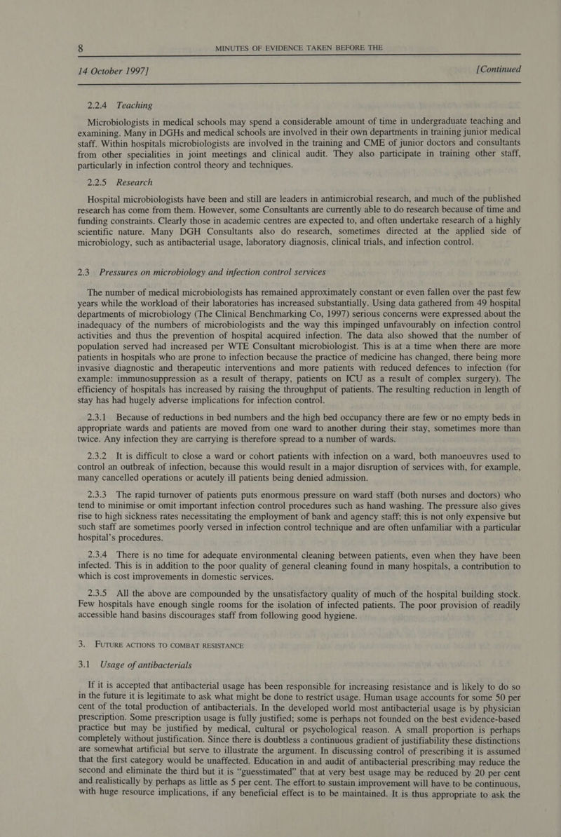  14 October 1997] [Continued  2.2.4 Teaching Microbiologists in medical schools may spend a considerable amount of time in undergraduate teaching and examining. Many in DGHs and medical schools are involved in their own departments in training junior medical staff. Within hospitals microbiologists are involved in the training and CME of junior doctors and consultants from other specialities in joint meetings and clinical audit. They also participate in training other staff, particularly in infection control theory and techniques. 2.2.5 Research Hospital microbiologists have been and still are leaders in antimicrobial research, and much of the published research has come from them. However, some Consultants are currently able to do research because of time and funding constraints. Clearly those in academic centres are expected to, and often undertake research of a highly scientific nature. Many DGH Consultants also do research, sometimes directed at the applied side of microbiology, such as antibacterial usage, laboratory diagnosis, clinical trials, and infection control. 2.3. Pressures on microbiology and infection control services The number of medical microbiologists has remained approximately constant or even fallen over the past few years while the workload of their laboratories has increased substantially. Using data gathered from 49 hospital departments of microbiology (The Clinical Benchmarking Co, 1997) serious concerns were expressed about the inadequacy of the numbers of microbiologists and the way this impinged unfavourably on infection control activities and thus the prevention of hospital acquired infection. The data also showed that the number of population served had increased per WTE Consultant microbiologist. This is at a time when there are more patients in hospitals who are prone to infection because the practice of medicine has changed, there being more invasive diagnostic and therapeutic interventions and more patients with reduced defences to infection (for example: immunosuppression as a result of therapy, patients on ICU as a result of complex surgery). The efficiency of hospitals has increased by raising the throughput of patients. The resulting reduction in length of stay has had hugely adverse implications for infection control. 2.3.1 Because of reductions in bed numbers and the high bed occupancy there are few or no empty beds in appropriate wards and patients are moved from one ward to another during their stay, sometimes more than twice. Any infection they are carrying is therefore spread to a number of wards. 2.3.2 It is difficult to close a ward or cohort patients with infection on a ward, both manoeuvres used to control an outbreak of infection, because this would result in a major disruption of services with, for example, many cancelled operations or acutely ill patients being denied admission. 2.3.3. The rapid turnover of patients puts enormous pressure on ward staff (both nurses and doctors) who tend to minimise or omit important infection control procedures such as hand washing. The pressure also gives rise to high sickness rates necessitating the employment of bank and agency staff; this is not only expensive but such staff are sometimes poorly versed in infection control technique and are often unfamiliar with a particular hospital’s procedures. 2.3.4 There is no time for adequate environmental cleaning between patients, even when they have been infected. This is in addition to the poor quality of general cleaning found in many hospitals, a contribution to which is cost improvements in domestic services. 2.3.5. All the above are compounded by the unsatisfactory quality of much of the hospital building stock. Few hospitals have enough single rooms for the isolation of infected patients. The poor provision of readily accessible hand basins discourages staff from following good hygiene. 3. FUTURE ACTIONS TO COMBAT RESISTANCE 3.1 Usage of antibacterials _ If it is accepted that antibacterial usage has been responsible for increasing resistance and is likely to do so in the future it is legitimate to ask what might be done to restrict usage. Human usage accounts for some 50 per cent of the total production of antibacterials. In the developed world most antibacterial usage is by physician prescription. Some prescription usage is fully justified; some is perhaps not founded on the best evidence-based practice but may be justified by medical, cultural or psychological reason. A small proportion is perhaps completely without justification. Since there is doubtless a continuous gradient of justifiability these distinctions are somewhat artificial but serve to illustrate the argument. In discussing control of prescribing it is assumed that the first category would be unaffected. Education in and audit of antibacterial prescribing may reduce the second and eliminate the third but it is “guesstimated” that at very best usage may be reduced by 20 per cent and realistically by perhaps as little as 5 per cent. The effort to sustain improvement will have to be continuous, with huge resource implications, if any beneficial effect is to be maintained. It is thus appropriate to ask the