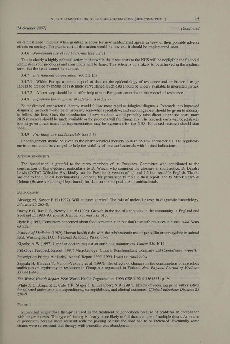 14 October 1997] [Continued on clinical need uniquely when granting licences for new antibacterial agents in view of their possible adverse effects on society. The public cost of this action would be low and it should be implemented soon. 3.4.6 Non-human use of antibacterials (see 3.2.7) This is clearly a highly political action in that while the direct costs to the NHS will be negligible the financial implications for producers and consumers will be large. This action is only likely to be achieved in the medium term, but the issue cannot be avoided. 3.4.7 International co-operation (see 3.2.13) 3.4.7.1 Within Europe a common pool of data on the epidemiology of resistance and antibacterial usage should be created by means of systematic surveillance. Such data should be widely available to interested parties. 3.4.7.2 A later step should be to offer help to non-European countries in the control of resistance. 3.4.8 Improving the diagnosis of infection (see 3.2.9) Better directed antibacterial therapy would follow more rapid aetiological diagnosis. Research into improved diagnostic methods would be of necessity somewhat speculative, and encouragement should be given to industry to follow this line. Since the introduction of new methods would probably raise direct diagnostic costs, more NHS resources should be made available or the products will fail financially. The research costs will be relatively low in government terms but implementation may be expensive for the NHS. Enhanced research should start soon. 3.4.9 Providing new antibacterials (see 3.3) Encouragement should be given to the pharmaceutical industry to develop new antibacterials. The regulatory environment could be changed to help the viability of new antibacterials with limited indications. ACKNOWLEDGEMENTS The Association is grateful to the many members of its Executive Committee who contributed to the construction of this evidence, particularly to Dr Wright who compiled the glossary at short notice. Dr Deirdre Lewis (CCDC, Wiltshire HA) kindly put the President’s version of 1.1 and 1.2 into readable English. Thanks are due to the Clinical Benchmarking Company for permission to refer to their report, and to Merck Sharp &amp; Dohme (Business Planning Department) for data on the hospital use of antibacterials. BIBLIOGRAPHY Altwegg M, Kayser F H (1997). Will cultures survive? The role of molecular tests in diagnostic bacteriology. Infection 25 265-8. Davey P G, Bax R B, Newey J et al (1996). Growth in the use of antibiotics in the community in England and Scotland in 1980-93. British Medical Journal 312 613. Hyde B (1997) Consumers concerned about food contamination but don’t use safe practices at home. ASM News 63 352. Institute of Medicine (1989). Human health risks with the subtheraeutic use of penicillin or tetracycline in animal feed. Washington, D.C.: National Academy Press: 65-7. Kigotho A W (1997) Ugandan doctors request an antibiotic moratorium. Lancet 350 1014. Pathology Feedback Report (1997) Microbiology. Clinical Benchmarking Company Ltd (Confidential report). Prescription Pricing Authority, Annual Report 1995-1996. Insert on Antibiotics. Seppala H, Klaukka T, Vuopio-Vakila J et al (1997). The effects of changes in the consumption of macrolide antibiotics on erythromycin resistance in Group A streptococci in Finland. New England Journal of Medicine 337 441-446. The World Health Report 1996 World Health Organisation, 1996 (ISBN 92 4 1561823) p.19. White A C, Atmar R L, Cate T R, Stager C E, Greenberg S B (1997). Effects of requiring prior authorisation for selected antimicrobials: expenditures, susceptibilities, and clinical outcomes. Clinical Infectious Diseases 25 230-9. FicurE | Supervised single dose therapy is used in the treatment of gonorrhoea because of problems in compliance with longer courses. This type of therapy is clearly more likely to fail than a course of multiple doses. As strains of gonococci became more resistant with the passing of time the dose had to be increased. Eventually some strains were so resistant that therapy with penicillin was abandoned.