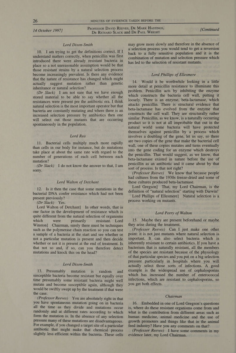  Lord Dixon-Smith 10. I am trying to get the definitions correct. If I understand matters correctly, when penicillin was first introduced there were already resistant bacteria in place so a not unreasonable assumption would be that those resistant strains by a natural selection process become increasingly prevalent. Is there any evidence that the nature of resistance has changed which might actually suggest mutation rather than genetic inheritance or natural selection? (Dr Slack) 1 am not sure that we have enough stored material to be able to say whether all the resistances were present pre the antibiotic era. I think natural selection is the most important operator but that bacteria are constantly mutating and where there is an increased selection pressure by antibiotics then one will select out those mutants that are occurring spontaneously in the population. Lord Rea 11. Bacterial cells multiply much more rapidly than cells in our body for instance, but do mutations take place at about the same rate with regard to the number of generations of each cell between each mutation? (Dr Slack) Ido not know the answer to that, I am sorry. Lord Walton of Detchant 12. Is it then the case that some mutations in the bacterial DNA confer resistance which had not been present previously? (Dr Slack) Yes. Lord Walton of Detchant] In other words, that is one factor in the development of resistance which is quite different from the natural selection of organisms which were primarily resistant. Lord Winston] Chairman, surely there must be techniques such as the polymerase chain reaction so you can test a sample of a bacteria at the start and see whether or not a particular mutation is present and then decide whether or not it is present at the end of treatment. Is that not so and, if so, can you therefore detect mutations and knock this on the head? Lord Dixon-Smith 13. Presumably mutation is random and susceptible bacteria become resistant but equally over time presumably some resistant bacteria might well mutate and become susceptible again, although they would be swiftly swept up by the treatment if that were the case. (Professor Reeves) You are absolutely right in that you have spontaneous mutation going on in bacteria all the time as they divide and mutations occur randomly and at different rates according to which form the mutation is. In the absence of any selection pressure many of these mutations are disadvantageous. For example, if you changed a target site of a particular antibiotic that might make that chemical process slightly less efficient within the bacteria. These cells may grow more slowly and therefore in the absence of a selection process you would tend to get a reversion back to a fully sensitive population and it is the combination of mutation and selection pressure which has led to the selection of resistant mutants. Lord Phillips of Ellesmere 14. Would it be worthwhile looking in a little more detail at penicillin resistance to illuminate this problem. Penicillin acts by inhibiting the enzyme which constructs the bacteria cell wall, putting it loosely. There is an enzyme, beta-lactamase, which attacks penicillin. There is structural evidence that beta-lactamase has evolved from the enzyme that constructs the cell wall. They are structurally rather similar. Penicillin, as we know, is a naturally occurring product so it is not at all improbable that out in the natural world some bacteria will have protected themselves against penicillin by a process which involves a doubling of the gene, let us say, so there are two copies of the gene that make the bacterial cell wall, one of these copies mutates and turns eventually into the gene coding for an enzyme which destroys the penicillin. That would suggest, as we know, that beta-lactamase existed in nature before the use of penicillin as an antibiotic and it came about by that sort of process. Is that not right? (Professor Reeves) We know that because people had cultures from the 1930s freeze-dried and some of these cultures produced beta-lactamase. Lord Gregson] That, my Lord Chairman, is the definition of “natural selection” starting with Darwin! Lord Phillips of Ellesmere] Natural selection is a process working on mutants. Lord Perry of Walton 15. Maybe they are present beforehand or maybe they arise during the treatment. (Professor Reeves) Can I just make one other point: it is not just mutants where natural selection is important. It can also select bacteria which is inherently resistant to certain antibiotics. If you have a bacterium that is naturally resistant, all the members of the species are resistant because of the physiology of that particular species and you put on a big selection pressure particularly in hospitals where you will actually select those sorts of infections. A good example is the widespread use of cephalosporins which has increased the number of enterococcal infections, which are resistant to cephalosporins, so you get both effects. Chairman 16. Embedded in one of Lord Gregson’s questions is, where do these resistant organisms come from and what is the contribution from different areas such as human medicine, animal medicine and the use of growth promoters and things like that in the animal feed industry? Have you any comments on that? (Professor Reeves) 1 have some comments in my evidence later, my Lord Chairman.