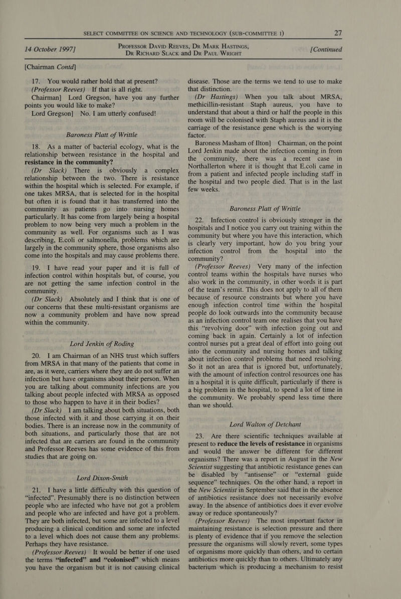 {Chairman Contd] 17. You would rather hold that at present? (Professor Reeves) If that is all right. Chairman] Lord Gregson, have you any further points you would like to make? Lord Gregson] No. I am utterly confused! Baroness Platt of Writtle 18. As a matter of bacterial ecology, what is the relationship between resistance in the hospital and resistance in the community? (Dr Slack) There is obviously a _ complex relationship between the two. There is resistance within the hospital which is selected. For example, if one takes MRSA, that is selected for in the hospital but often it is found that it has transferred into the community as patients go into nursing homes particularly. It has come from largely being a hospital problem to now being very much a problem in the community as well. For organisms such as I was describing, E.coli or salmonella, problems which are largely in the community sphere, those organisms also come into the hospitals and may cause problems there. 19. I have read your paper and it is full of infection control within hospitals but, of course, you are not getting the same infection control in the community. (Dr Slack) Absolutely and I think that is one of our concerns that these multi-resistant organisms are now a community problem and have now spread within the community. Lord Jenkin of Roding 20. Iam Chairman of an NHS trust which suffers from MRSA in that many of the patients that come in are, as it were, carriers where they are do not suffer an infection but have organisms about their person. When you are talking about community infections are you talking about people infected with MRSA as opposed to those who happen to have it in their bodies? (Dr Slack) 1am talking about both situations, both those infected with it and those carrying it on their bodies. There is an increase now in the community of both situations, and particularly those that are not infected that are carriers are found in the community and Professor Reeves has some evidence of this from studies that are going on. Lord Dixon-Smith 21. I have a little difficulty with this question of “infected”. Presumably there is no distinction between people who are infected who have not got a problem and people who are infected and have got a problem. They are both infected, but some are infected to a level producing a clinical condition and some are infected to a level which does not cause them any problems. Perhaps they have resistance. (Professor Reeves) It would be better if one used the terms “infected” and “colonised”? which means you have the organism but it is not causing clinical disease. Those are the terms we tend to use to make that distinction. (Dr Hastings) When you talk about MRSA, methicillin-resistant Staph aureus, you have to understand that about a third or half the people in this room will be colonised with Staph aureus and it is the carriage of the resistance gene which is the worrying factor. Baroness Masham of Ilton] Chairman, on the point Lord Jenkin made about the infection coming in from the community, there was a recent case in Northallerton where it is thought that E.coli came in from a patient and infected people including staff in the hospital and two people died. That is in the last few weeks. Baroness Platt of Writtle 22. Infection control is obviously stronger in the hospitals and I notice you carry out training within the community but where you have this interaction, which is clearly very important, how do you bring your infection control from the hospital into the community? (Professor Reeves) Very many of the infection control teams within the hospitals have nurses who also work in the community, in other words it is part of the team’s remit. This does not apply to all of them because of resource constraints but where you have enough infection control time within the hospital people do look outwards into the community because as an infection control team one realises that you have this “revolving door” with infection going out and coming back in again. Certainly a lot of infection control nurses put a great deal of effort into going out into the community and nursing homes and talking about infection control problems that need resolving. So it not an area that is ignored but, unfortunately, with the amount of infection control resources one has in a hospital it is quite difficult, particularly if there is a big problem in the hospital, to spend a lot of time in the community. We probably spend less time there than we should. Lord Walton of Detchant 23. Are there scientific techniques available at present to reduce the levels of resistance in organisms and would the answer be different for different organisms? There was a report in August in the New Scientist suggesting that antibiotic resistance genes can be disabled by “antisense” or “external guide sequence” techniques. On the other hand, a report in the New Scientist in September said that in the absence of antibiotics resistance does not necessarily evolve away. In the absence of antibiotics does it ever evolve away or reduce spontaneously? (Professor Reeves) The most important factor in maintaining resistance is selection pressure and there is plenty of evidence that if you remove the selection pressure the organisms will slowly revert, some types of organisms more quickly than others, and to certain antibiotics more quickly than to others. Ultimately any bacterium which is producing a mechanism to resist