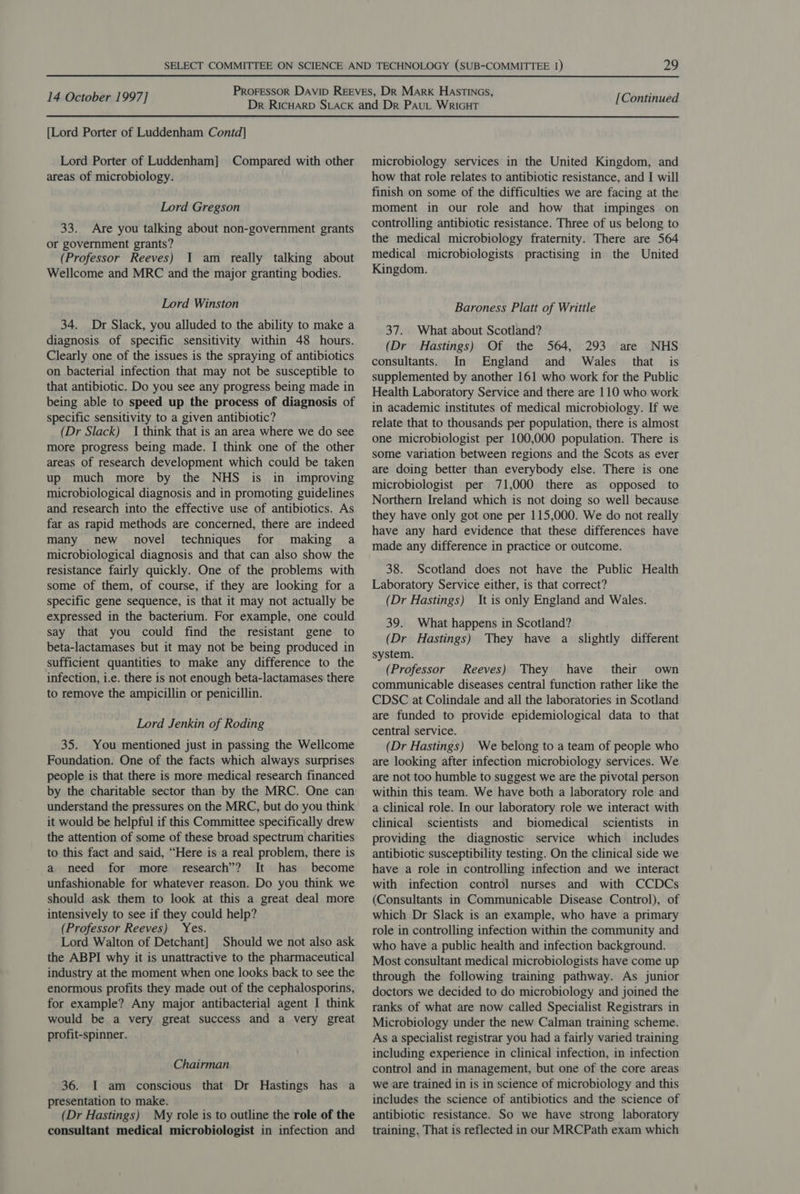 [Lord Porter of Luddenham Contd] Lord Porter of Luddenham] Compared with other areas of microbiology. Lord Gregson 33. Are you talking about non-government grants or government grants? (Professor Reeves) 1 am really talking about Wellcome and MRC and the major granting bodies. Lord Winston 34. Dr Slack, you alluded to the ability to make a diagnosis of specific sensitivity within 48 hours. Clearly one of the issues is the spraying of antibiotics on bacterial infection that may not be susceptible to that antibiotic. Do you see any progress being made in being able to speed up the process of diagnosis of specific sensitivity to a given antibiotic? (Dr Slack) I think that is an area where we do see more progress being made. I think one of the other areas of research development which could be taken up much more by the NHS is in improving microbiological diagnosis and in promoting guidelines and research into the effective use of antibiotics. As far as rapid methods are concerned, there are indeed many new novel techniques for making a microbiological diagnosis and that can also show the resistance fairly quickly. One of the problems with some of them, of course, if they are looking for a specific gene sequence, is that it may not actually be expressed in the bacterium. For example, one could say that you could find the resistant gene to beta-lactamases but it may not be being produced in sufficient quantities to make any difference to the infection, i.e. there is not enough beta-lactamases there to remove the ampicillin or penicillin. Lord Jenkin of Roding 35. You mentioned just in passing the Wellcome Foundation. One of the facts which always surprises people is that there is more medical research financed by the charitable sector than by the MRC. One can understand the pressures on the MRC, but do you think it would be helpful if this Committee specifically drew the attention of some of these broad spectrum charities to this fact and said, “Here is a real problem, there is a need for more research’? It has become unfashionable for whatever reason. Do you think we should ask them to look at this a great deal more intensively to see if they could help? (Professor Reeves) Yes. Lord Walton of Detchant] Should we not also ask the ABPI why it is unattractive to the pharmaceutical industry at the moment when one looks back to see the enormous profits they made out of the cephalosporins, for example? Any major antibacterial agent I think would be a very great success and a very great profit-spinner. Chairman 36. I am conscious that Dr Hastings has a presentation to make. (Dr Hastings) My role is to outline the role of the consultant medical microbiologist in infection and microbiology services in the United Kingdom, and how that role relates to antibiotic resistance, and I will finish on some of the difficulties we are facing at the moment in our role and how that impinges on controlling antibiotic resistance. Three of us belong to the medical microbiology fraternity. There are 564 medical microbiologists practising in the United Kingdom. Baroness Platt of Writtle 37. What about Scotland? (Dr Hastings) Of the 564, 293 are NHS consultants. In England and Wales that is supplemented by another 161 who work for the Public Health Laboratory Service and there are 110 who work in academic institutes of medical microbiology. If we relate that to thousands per population, there is almost one microbiologist per 100,000 population. There is some variation between regions and the Scots as ever are doing better than everybody else. There is one microbiologist per 71,000 there as opposed to Northern Ireland which is not doing so well because they have only got one per 115,000. We do not really have any hard evidence that these differences have made any difference in practice or outcome. 38. Scotland does not have the Public Health Laboratory Service either, is that correct? (Dr Hastings) It is only England and Wales. 39. What happens in Scotland? (Dr Hastings) They have a slightly different system. (Professor Reeves) They have their own communicable diseases central function rather like the CDSC at Colindale and all the laboratories in Scotland are funded to provide epidemiological data to that central service. (Dr Hastings) We belong to a team of people who are looking after infection microbiology services. We are not too humble to suggest we are the pivotal person within this team. We have both a laboratory role and a clinical role. In our laboratory role we interact with clinical scientists and biomedical scientists in providing the diagnostic service which includes antibiotic susceptibility testing. On the clinical side we have a role in controlling infection and we interact with infection control nurses and with CCDCs (Consultants in Communicable Disease Control), of which Dr Slack is an example, who have a primary role in controlling infection within the community and who have a public health and infection background. Most consultant medical microbiologists have come up through the following training pathway. As junior doctors we decided to do microbiology and joined the ranks of what are now called Specialist Registrars in Microbiology under the new Calman training scheme. As a specialist registrar you had a fairly varied training including experience in clinical infection, in infection control and in management, but one of the core areas we are trained in is in science of microbiology and this includes the science of antibiotics and the science of antibiotic resistance. So we have strong laboratory training. That is reflected in our MRCPath exam which