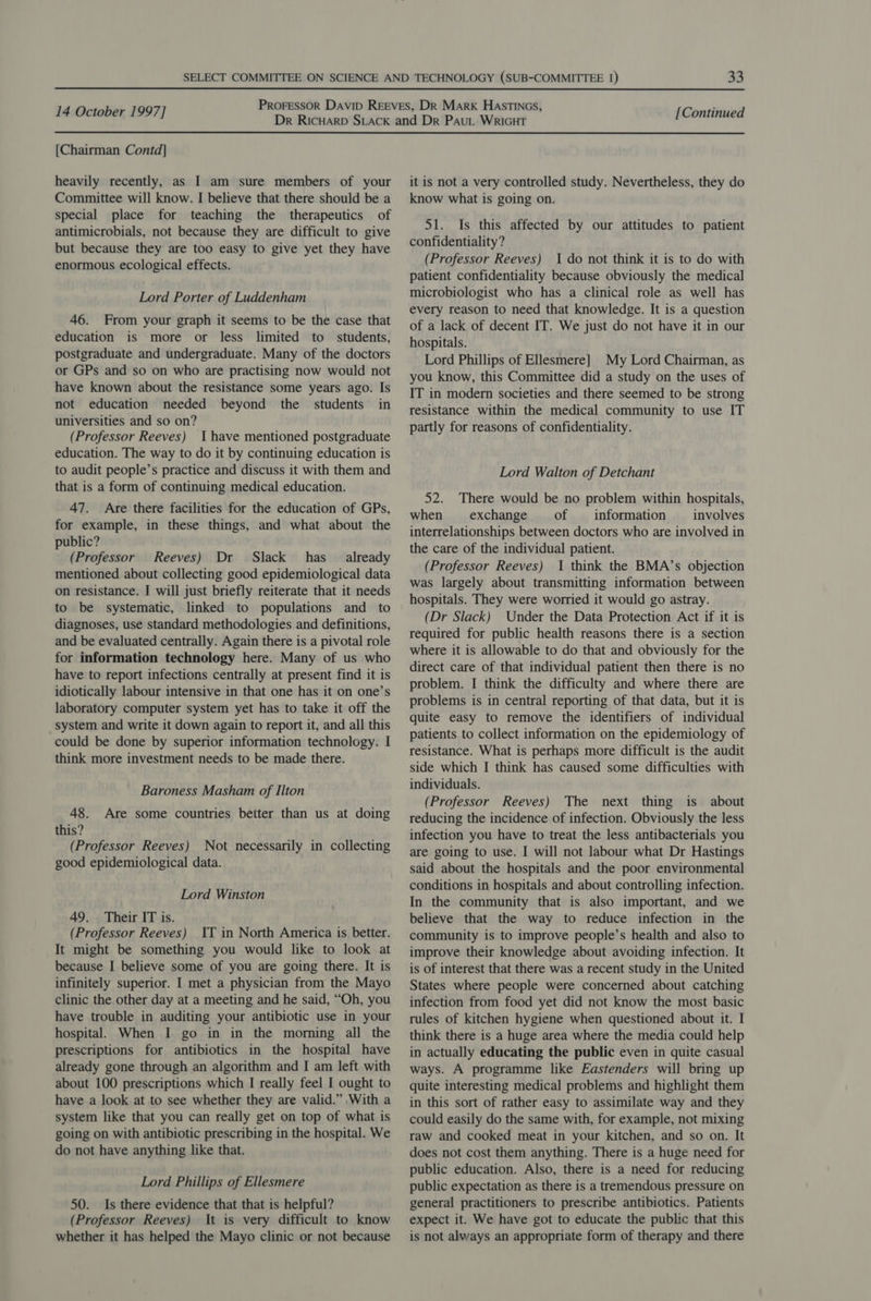 [Chairman Contd] heavily recently, as I am sure members of your Committee will know. I believe that there should be a special place for teaching the therapeutics of antimicrobials, not because they are difficult to give but because they are too easy to give yet they have enormous ecological effects. Lord Porter of Luddenham 46. From your graph it seems to be the case that education is more or less limited to students, postgraduate and undergraduate. Many of the doctors or GPs and so on who are practising now would not have known about the resistance some years ago. Is not education needed beyond the students in universities and so on? (Professor Reeves) Ihave mentioned postgraduate education. The way to do it by continuing education is to audit people’s practice and discuss it with them and that is a form of continuing medical education. 47. Are there facilities for the education of GPs, for example, in these things, and what about the public? (Professor Reeves) Dr Slack has already mentioned about collecting good epidemiological data on resistance. I will just briefly reiterate that it needs to be systematic, linked to populations and to diagnoses, use standard methodologies and definitions, and be evaluated centrally. Again there is a pivotal role for information technology here. Many of us who have to report infections centrally at present find it is idiotically labour intensive in that one has it on one’s laboratory computer system yet has to take it off the system and write it down again to report it, and all this could be done by superior information technology. I think more investment needs to be made there. Baroness Masham of Ilton 48. Are some countries better than us at doing this? (Professor Reeves) Not necessarily in collecting good epidemiological data. Lord Winston 49. Their IT is. (Professor Reeves) IT in North America is better. It might be something you would like to look at because I believe some of you are going there. It is infinitely superior. I met a physician from the Mayo clinic the other day at a meeting and he said, “Oh, you have trouble in auditing your antibiotic use in your hospital. When I go in in the morning all the prescriptions for antibiotics in the hospital have already gone through an algorithm and I am left with about 100 prescriptions which I really feel I ought to have a look at to see whether they are valid.” With a system like that you can really get on top of what is going on with antibiotic prescribing in the hospital. We do not have anything like that. Lord Phillips of Ellesmere 50. Is there evidence that that is helpful? (Professor Reeves) It is very difficult to know whether it has helped the Mayo clinic or not because it is not a very controlled study. Nevertheless, they do know what is going on. 51. Is this affected by our attitudes to patient confidentiality? (Professor Reeves) 1 do not think it is to do with patient confidentiality because obviously the medical microbiologist who has a clinical role as well has every reason to need that knowledge. It is a question of a lack of decent IT. We just do not have it in our hospitals. Lord Phillips of Ellesmere] My Lord Chairman, as you know, this Committee did a study on the uses of IT in modern societies and there seemed to be strong resistance within the medical community to use IT partly for reasons of confidentiality. Lord Walton of Detchant 52. There would be no problem within hospitals, when exchange of _ information involves interrelationships between doctors who are involved in the care of the individual patient. (Professor Reeves) 1 think the BMA’s objection was largely about transmitting information between hospitals. They were worried it would go astray. (Dr Slack) Under the Data Protection Act if it is required for public health reasons there is a section where it is allowable to do that and obviously for the direct care of that individual patient then there is no problem. I think the difficulty and where there are problems is in central reporting of that data, but it is quite easy to remove the identifiers of individual patients to collect information on the epidemiology of resistance. What is perhaps more difficult is the audit side which I think has caused some difficulties with individuals. (Professor Reeves) The next thing is about reducing the incidence of infection. Obviously the less infection you have to treat the less antibacterials you are going to use. I will not labour what Dr Hastings said about the hospitals and the poor environmental conditions in hospitals and about controlling infection. In the community that is also important, and we believe that the way to reduce infection in the community is to improve people’s health and also to improve their knowledge about avoiding infection. It is of interest that there was a recent study in the United States where people were concerned about catching infection from food yet did not know the most basic rules of kitchen hygiene when questioned about it. I think there is a huge area where the media could help in actually educating the public even in quite casual ways. A programme like Eastenders will bring up quite interesting medical problems and highlight them in this sort of rather easy to assimilate way and they could easily do the same with, for example, not mixing raw and cooked meat in your kitchen, and so on. It does not cost them anything. There is a huge need for public education. Also, there is a need for reducing public expectation as there is a tremendous pressure on general practitioners to prescribe antibiotics. Patients expect it. We have got to educate the public that this is not always an appropriate form of therapy and there