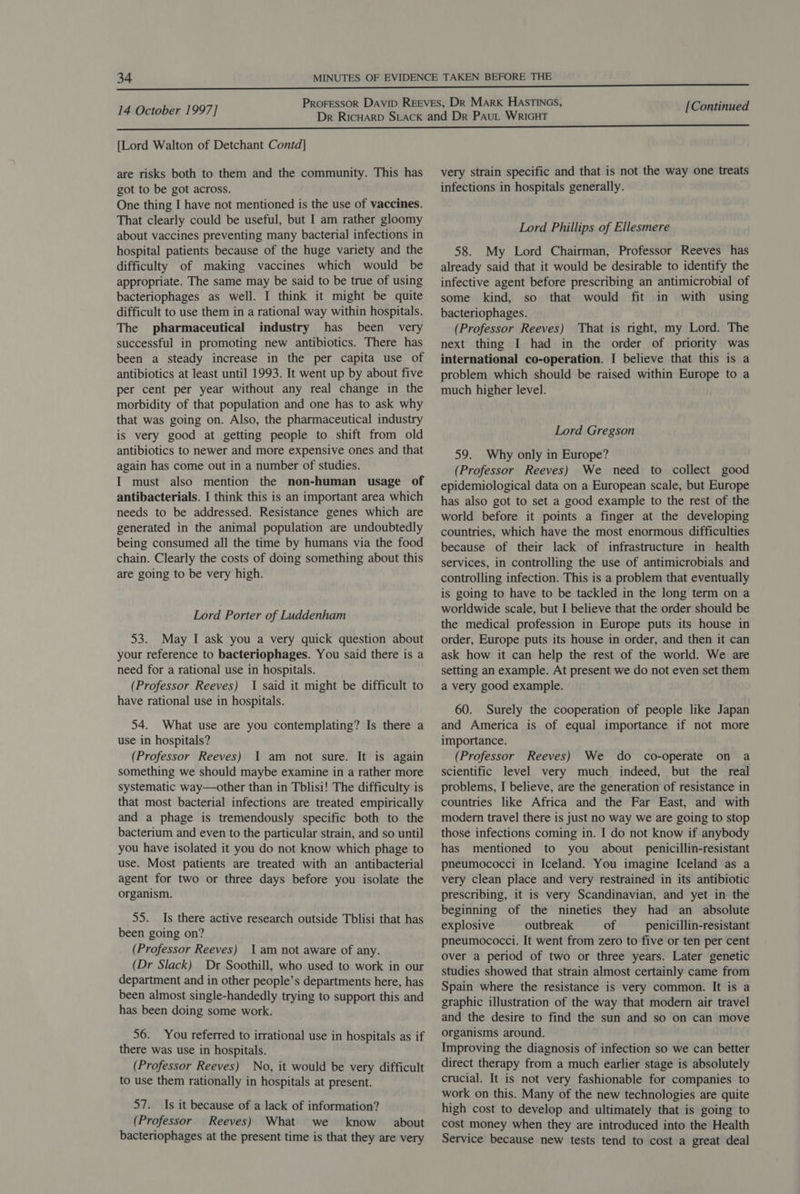 [Lord Walton of Detchant Contd] are risks both to them and the community. This has got to be got across. One thing I have not mentioned is the use of vaccines. That clearly could be useful, but I am rather gloomy about vaccines preventing many bacterial infections in hospital patients because of the huge variety and the difficulty of making vaccines which would be appropriate. The same may be said to be true of using bacteriophages as well. I think it might be quite difficult to use them in a rational way within hospitals. The pharmaceutical industry has been very successful in promoting new antibiotics. There has been a steady increase in the per capita use of antibiotics at least until 1993. It went up by about five per cent per year without any real change in the morbidity of that population and one has to ask why that was going on. Also, the pharmaceutical industry is very good at getting people to shift from old antibiotics to newer and more expensive ones and that again has come out in a number of studies. I must also mention the non-human usage of antibacterials. I think this is an important area which needs to be addressed. Resistance genes which are generated in the animal population are undoubtedly being consumed all the time by humans via the food chain. Clearly the costs of doing something about this are going to be very high. Lord Porter of Luddenham 53. May I ask you a very quick question about your reference to bacteriophages. You said there is a need for a rational use in hospitals. (Professor Reeves) 1 said it might be difficult to have rational use in hospitals. 54. What use are you contemplating? Is there a use in hospitals? (Professor Reeves) 1 am not sure. It is again something we should maybe examine in a rather more systematic way—other than in Tblisi! The difficulty is that most bacterial infections are treated empirically and a phage is tremendously specific both to the bacterium and even to the particular strain, and so until you have isolated it you do not know which phage to use. Most patients are treated with an antibacterial agent for two or three days before you isolate the organism. 55. Is there active research outside Tblisi that has been going on? (Professor Reeves) 1am not aware of any. (Dr Slack) Dr Soothill, who used to work in our department and in other people’s departments here, has been almost single-handedly trying to support this and has been doing some work. 56. You referred to irrational use in hospitals as if there was use in hospitals. (Professor Reeves) No, it would be very difficult to use them rationally in hospitals at present. 57. Is it because of a lack of information? (Professor Reeves) What we know about bacteriophages at the present time is that they are very very strain specific and that is not the way one treats infections in hospitals generally. Lord Phillips of Ellesmere 58. My Lord Chairman, Professor Reeves has already said that it would be desirable to identify the infective agent before prescribing an antimicrobial of some kind, so that would fit in with using bacteriophages. (Professor Reeves) That is right, my Lord. The next thing I had in the order of priority was international co-operation. I believe that this is a problem which should be raised within Europe to a much higher level. Lord Gregson 59. Why only in Europe? (Professor Reeves) We need to collect good epidemiological data on a European scale, but Europe has also got to set a good example to the rest of the world before it points a finger at the developing countries, which have the most enormous difficulties because of their lack of infrastructure in health services, in controlling the use of antimicrobials and controlling infection. This is a problem that eventually is going to have to be tackled in the long term on a worldwide scale, but I believe that the order should be the medical profession in Europe puts its house in order, Europe puts its house in order, and then it can ask how it can help the rest of the world. We are setting an example. At present we do not even set them a very good example. 60. Surely the cooperation of people like Japan and America is of equal importance if not more importance. (Professor Reeves) We do co-operate on a scientific level very much indeed, but the real problems, I believe, are the generation of resistance in countries like Africa and the Far East, and with modern travel there is just no way we are going to stop those infections coming in. I do not know if anybody has mentioned to you about penicillin-resistant pneumococci in Iceland. You imagine Iceland as a very clean place and very restrained in its antibiotic prescribing, it is very Scandinavian, and yet in the beginning of the nineties they had an absolute explosive outbreak of penicillin-resistant pneumococci. It went from zero to five or ten per cent over a period of two or three years. Later genetic studies showed that strain almost certainly came from Spain where the resistance is very common. It is a graphic illustration of the way that modern air travel and the desire to find the sun and so on can move organisms around. Improving the diagnosis of infection so we can better direct therapy from a much earlier stage is absolutely crucial. It is not very fashionable for companies to work on this. Many of the new technologies are quite high cost to develop and ultimately that is going to cost money when they are introduced into the Health Service because new tests tend to cost a great deal