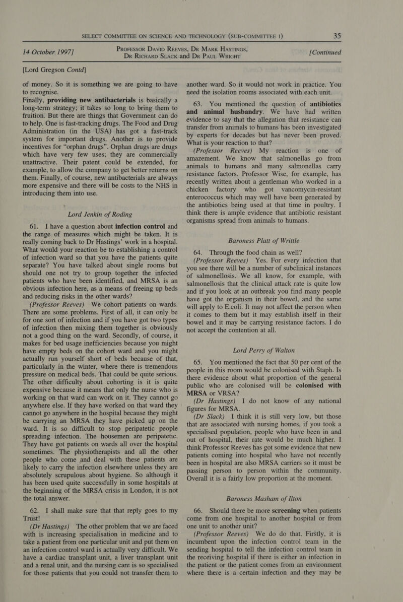 [Lord Gregson Contd] of money. So it is something we are going to have to recognise. Finally, providing new antibacterials is basically a long-term strategy; it takes so long to bring them to fruition. But there are things that Government can do to help. One is fast-tracking drugs. The Food and Drug Administration (in the USA) has got a fast-track system for important drugs. Another is to provide incentives for “orphan drugs”. Orphan drugs are drugs which have very few uses; they are commercially unattractive. Their patent could be extended, for example, to allow the company to get better returns on them. Finally, of course, new antibacterials are always more expensive and there will be costs to the NHS in introducing them into use. Lord Jenkin of Roding 61. Ihave a question about infection control and the range of measures which might be taken. It is really coming back to Dr Hastings’ work in a hospital. What would your reaction be to establishing a control of infection ward so that you have the patients quite separate? You have talked about single rooms but should one not try to group together the infected patients who have been identified, and MRSA is an obvious infection here, as a means of freeing up beds and reducing risks in the other wards? (Professor Reeves) We cohort patients on wards. There are some problems. First of all, it can only be for one sort of infection and if you have got two types of infection then mixing them together is obviously not a good thing on the ward. Secondly, of course, it makes for bed usage inefficiencies because you might have empty beds on the cohort ward and you might actually run yourself short of beds because of that, particularly in the winter, where there is tremendous pressure on medical beds. That could be quite serious. The other difficulty about cohorting is it is quite expensive because it means that only the nurse who is working on that ward can work on it. They cannot go anywhere else. If they have worked on that ward they cannot go anywhere in the hospital because they might be carrying an MRSA they have picked up on the ward. It is so difficult to stop peripatetic people spreading infection. The housemen are peripatetic. They have got patients on wards all over the hospital sometimes. The physiotherapists and all the other people who come and deal with these patients are likely to carry the infection elsewhere unless they are absolutely scrupulous about hygiene. So although it has been used quite successfully in some hospitals at the beginning of the MRSA crisis in London, it is not the total answer. 62. I shall make sure that that reply goes to my Trust! (Dr Hastings) The other problem that we are faced with is increasing specialisation in medicine and to take a patient from one particular unit and put them on an infection control ward is actually very difficult. We have a cardiac transplant unit, a liver transplant unit and a renal unit, and the nursing care is so specialised for those patients that you could not transfer them to another ward. So it would not work in practice. You need the isolation rooms associated with each unit. 63. You mentioned the question of antibiotics and animal husbandry. We have had written evidence to say that the allegation that resistance can transfer from animals to humans has been investigated by experts for decades but has never been proved. What is your reaction to that? (Professor Reeves) My reaction is one of amazement. We know that salmonellas go from animals to humans and many salmonellas carry resistance factors. Professor Wise, for example, has recently written about a gentleman who worked in a chicken factory who got vancomycin-resistant enterococcus which may well have been generated by the antibiotics being used at that time in poultry. I think there is ample evidence that antibiotic resistant organisms spread from animals to humans. Baroness Platt of Writtle 64. Through the food chain as well? (Professor Reeves) Yes. For every infection that you see there will be a number of subclinical instances of salmonellosis. We all know, for example, with salmonellosis that the clinical attack rate is quite low and if you look at an outbreak you find many people have got the organism in their bowel, and the same will apply to E.coli. It may not affect the person when it comes to them but it may establish itself in their bowel and it may be carrying resistance factors. I do not accept the contention at all. Lord Perry of Walton 65. You mentioned the fact that 50 per cent of the people in this room would be colonised with Staph. Is there evidence about what proportion of the general public who are colonised will be colonised with MRSA or VRSA? (Dr Hastings) 1 do not know of any national figures for MRSA. (Dr Slack) 1 think it is still very low, but those that are associated with nursing homes, if you took a specialised population, people who have been in and out of hospital, their rate would be much higher. I think Professor Reeves has got some evidence that new patients coming into hospital who have not recently been in hospital are also MRSA carriers so it must be passing person to person within the community. Overall it is a fairly low proportion at the moment. Baroness Masham of Ilton 66. Should there be more screening when patients come from one hospital to another hospital or from one unit to another unit? (Professor Reeves) We do do that. Firstly, it is incumbent upon the infection control team in the sending hospital to tell the infection control team in the receiving hospital if there is either an infection in the patient or the patient comes from an environment where there is a certain infection and they may be