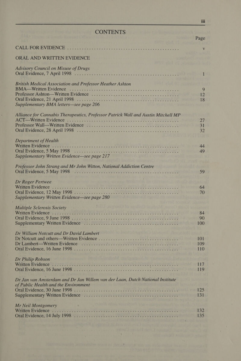 iii  CONTENTS Oe OO RE EINE er 1k EE Gre Hid kp stad todo wile a tvs Harden oath ewe anes ORAL AND WRITTEN EVIDENCE Advisory Council on Misuse of Drugs Sen RNG Tes EL Py Beare BPS nO oo ai y ao o08 Gatea's ab wba se De owed neal British Medical Association and Professor Heather Ashton Ts Reem ICT RA VICIEN CG rm geet ir etl digs ois 5 ola tldws vis ed Pew tie en tee™ Eipomaur eon —— Written EVIdENnCe. 6s. 2. ll ek acc as chee ce a WS Pee eeNOCES 2. 1 ADIV To yon ees hte st 65 oo ek OL, TE OE Supplementary BMA letters—see page 206 Alliance for Cannabis Therapeutics, Professor Patrick Wall and Austin Mitchell MP PO Vette TD CL VIGUNC ee oie bi iy eae sh ete ttl ote le eas Pmeeets CII, PORE yal Vy FIC EWICETICU I. 66 Gea we res ee ce ts ORAL Oe DE 9 a el ee ee Department of Health VRC A ICMETICE PIU Sen ctv yh o's whois ia Em es PR A EN BSC EIUGICe eS VIAY TOUR © Ate onthe. it. PERE EN SOUP ag. Supplementary Written Evidence—see page 217 Professor John Strang and Mr John Witton, National Addiction Centre Jreeeeetuemce: DNidy) TO9SEe Ree aS, eer) uigweeee. uk ee oe Dr Roger Pertwee WAIN EICNCE fore ttt. eae ras Wee ee tie ele eee, OU IIMIT SIO) PREV IEICE, De IVIAV UE OO tte sasha ote TO te I MN Ue Supplementary Written Evidence—see page 280 Multiple Sclerosis Society CICELY ICCOMG (ENC RNMEenEGnee SOOO, WORRIES OGURA Bey Per evidence, SUN 1 FS ee er tte te ne. DUSTER, FIG Siinplementary Written stvadencee ia. Peres, See ere AIRS eet Dr William Notcutt and Dr David Lambert Dr Notcutt and others—Written EVidence’....00....00.0 0.0.00 0. ce eee eee eee DelLamvertvwiitten Evidence va OP ieee i CASAS IG 20 Mic. ra Evidence ir ine 1 S98 tr roa ee oe dade cn. POUR VERS Uw Dr Philip Robson Wren BS videneeas SYP Bee ere forte chit SE DOTS, CIDA Be re IOC Ti ING SOG ny eins tne oes ao oe Sree ced oee ba MRA 1 Dr Jan van Amsterdam and Dr Jan Willem van der Laan, Dutch National Institute of Public Health and the Environment Crear Vesence at ne POR tot fers di races ce PORTS Od Bes A SUpHeiicmeary WIIMEMEVIGENCE Se P5320 He A se Mr Neil Montgomery WEE UC MEH ata FES 7, es PS Ca ee oe COS RP ee Ome vinencet4ahulya 1 908 tien or ote ek I OT ey Page 24 32 te 49 a9 64 70 84 100 101 109 110 117 119 125 131 132 135