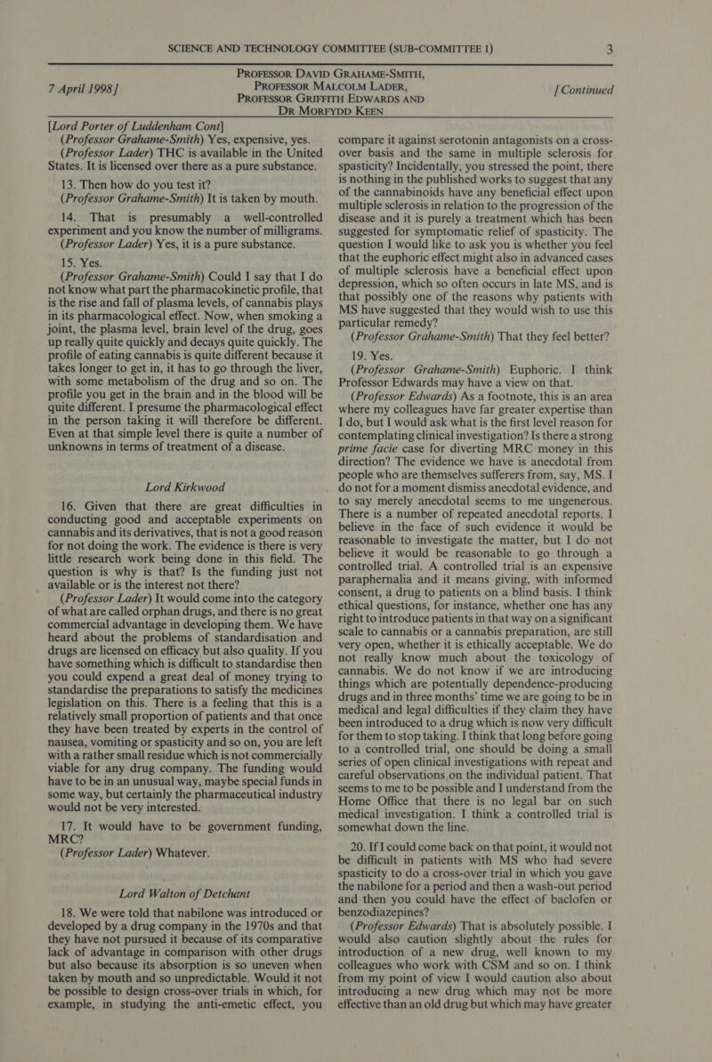  7 April 1998] [ Continued [Lord Porter of Luddenham Cont] (Professor Grahame-Smith) Yes, expensive, yes. (Professor Lader) THC is available in the United States. It is licensed over there as a pure substance. 13. Then how do you test it? (Professor Grahame-Smith) It is taken by mouth. 14. That is presumably a_ well-controlled experiment and you know the number of milligrams. (Professor Lader) Yes, it is a pure substance. 153,163; (Professor Grahame-Smith) Could I say that I do not know what part the pharmacokinetic profile, that is the rise and fall of plasma levels, of cannabis plays in its pharmacological effect. Now, when smoking a joint, the plasma level, brain level of the drug, goes up really quite quickly and decays quite quickly. The profile of eating cannabis is quite different because it takes longer to get in, it has to go through the liver, with some metabolism of the drug and so on. The profile you get in the brain and in the blood will be quite different. I presume the pharmacological effect in the person taking it will therefore be different. Even at that simple level there is quite a number of unknowns in terms of treatment of a disease. Lord Kirkwood 16. Given that there are great difficulties in conducting good and acceptable experiments on cannabis and its derivatives, that is not a good reason for not doing the work. The evidence is there is very little research work being done in this field. The question is why is that? Is the funding just not available or is the interest not there? (Professor Lader) It would come into the category of what are called orphan drugs, and there is no great commercial advantage in developing them. We have heard about the problems of standardisation and drugs are licensed on efficacy but also quality. If you have something which is difficult to standardise then you could expend a great deal of money trying to standardise the preparations to satisfy the medicines legislation on this. There is a feeling that this is a relatively small proportion of patients and that once they have been treated by experts in the control of nausea, vomiting or spasticity and so on, you are left with a rather small residue which is not commercially viable for any drug company. The funding would have to be in an unusual way, maybe special funds in some way, but certainly the pharmaceutical industry would not be very interested. 17. It would have to be government funding, MRC? (Professor Lader) Whatever. Lord Walton of Detchant 18. We were told that nabilone was introduced or developed by a drug company in the 1970s and that they have not pursued it because of its comparative lack of advantage in comparison with other drugs but also because its absorption is so uneven when taken by mouth and so unpredictable. Would it not be possible to design cross-over trials in which, for example, in studying the anti-emetic effect, you compare it against serotonin antagonists on a cross- over basis and the same in multiple sclerosis for spasticity? Incidentally, you stressed the point, there is nothing in the published works to suggest that any of the cannabinoids have any beneficial effect upon multiple sclerosis in relation to the progression of the disease and it is purely a treatment which has been suggested for symptomatic relief of spasticity. The question I would like to ask you is whether you feel that the euphoric effect might also in advanced cases of multiple sclerosis have a beneficial effect upon depression, which so often occurs in late MS, and is that possibly one of the reasons why patients with MS have suggested that they would wish to use this particular remedy? (Professor Grahame-Smith) That they feel better? 19) Nes: (Professor Grahame-Smith) Euphoric. I think Professor Edwards may have a view on that. (Professor Edwards) As a footnote, this is an area where my colleagues have far greater expertise than I do, but I would ask what is the first level reason for contemplating clinical investigation? Is there a strong prime facie case for diverting MRC money in this direction? The evidence we have is anecdotal from people who are themselves sufferers from, say, MS. I do not for a moment dismiss anecdotal evidence, and to say merely anecdotal seems to me ungenerous. There is a number of repeated anecdotal reports. I believe in the face of such evidence it would be reasonable to investigate the matter, but I do not believe it would be reasonable to go through a controlled trial. A controlled trial is an expensive paraphernalia and it means giving, with informed consent, a drug to patients on a blind basis. I think ethical questions, for instance, whether one has any right to introduce patients in that way ona significant scale to cannabis or a cannabis preparation, are still very open, whether it is ethically acceptable. We do not really know much about the toxicology of cannabis. We do not know if we are introducing things which are potentially dependence-producing drugs and in three months’ time we are going to be in medical and legal difficulties if they claim they have been introduced to a drug which is now very difficult for them to stop taking. I think that long before going to a controlled trial, one should be doing a small series of open clinical investigations with repeat and careful observations on the individual patient. That seems to me to be possible and I understand from the Home Office that there is no legal bar on such medical investigation. I think a controlled trial is somewhat down the line. 20. If I could come back on that point, it would not be difficult in patients with MS who had severe spasticity to do a cross-over trial in which you gave the nabilone for a period and then a wash-out period and then you could have the effect of baclofen or benzodiazepines? (Professor Edwards) That is absolutely possible. I would also caution slightly about the rules for introduction of a new drug, well known to my colleagues who work with CSM and so on. I think from my point of view I would caution also about introducing a new drug which may not be more effective than an old drug but which may have greater