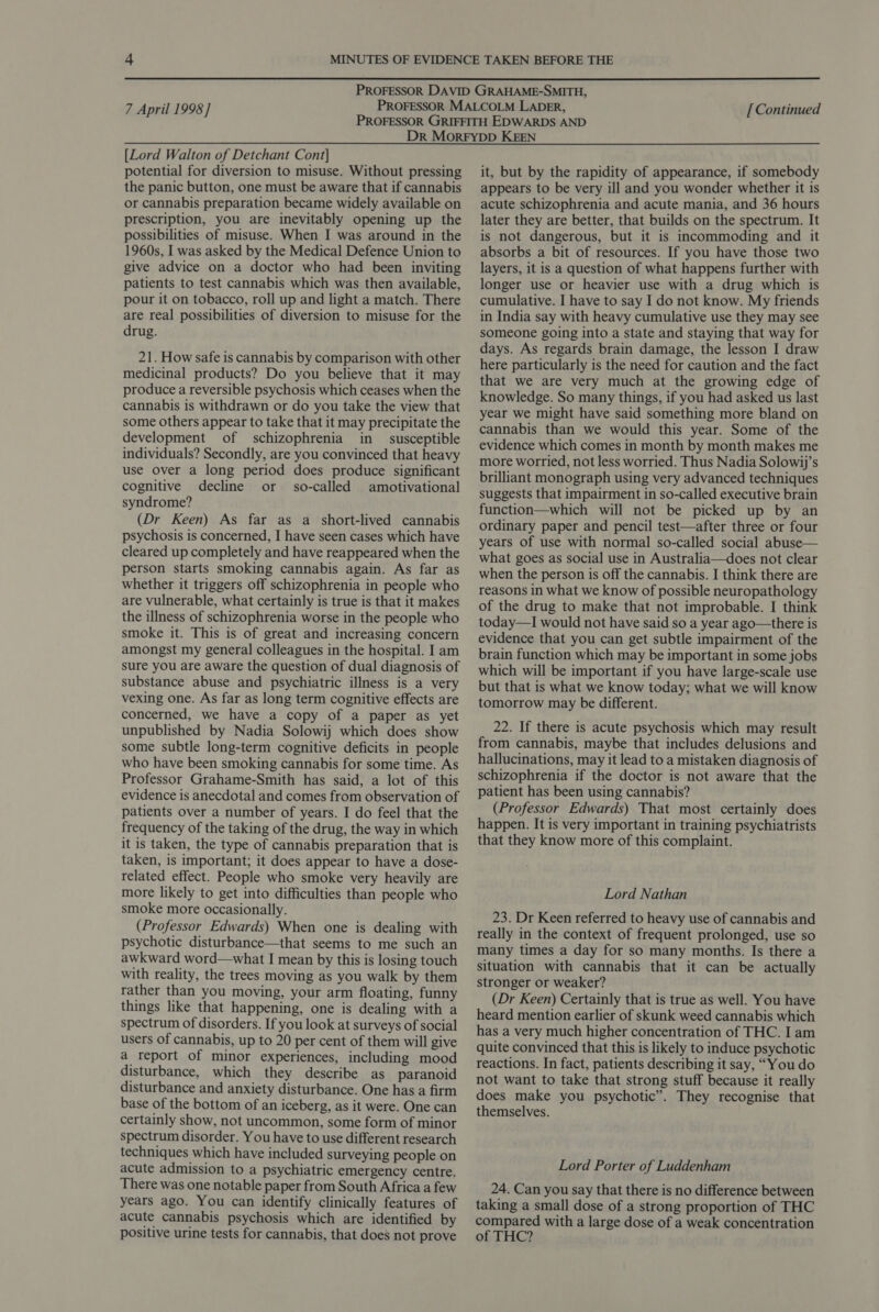  7 April 1998] [Continued [Lord Walton of Detchant Cont] potential for diversion to misuse. Without pressing the panic button, one must be aware that if cannabis or cannabis preparation became widely available on prescription, you are inevitably opening up the possibilities of misuse. When I was around in the 1960s, I was asked by the Medical Defence Union to give advice on a doctor who had been inviting patients to test cannabis which was then available, pour it on tobacco, roll up and light a match. There are real possibilities of diversion to misuse for the drug. 21. How safe is cannabis by comparison with other medicinal products? Do you believe that it may produce a reversible psychosis which ceases when the cannabis is withdrawn or do you take the view that some others appear to take that it may precipitate the development of schizophrenia in _ susceptible individuals? Secondly, are you convinced that heavy use over a long period does produce significant cognitive decline or so-called amotivational syndrome? (Dr Keen) As far as a short-lived cannabis psychosis is concerned, I have seen cases which have cleared up completely and have reappeared when the person starts smoking cannabis again. As far as whether it triggers off schizophrenia in people who are vulnerable, what certainly is true is that it makes the illness of schizophrenia worse in the people who smoke it. This is of great and increasing concern amongst my general colleagues in the hospital. I am sure you are aware the question of dual diagnosis of substance abuse and psychiatric illness is a very vexing one. As far as long term cognitive effects are concerned, we have a copy of a paper as yet unpublished by Nadia Solowij which does show some subtle long-term cognitive deficits in people who have been smoking cannabis for some time. As Professor Grahame-Smith has said, a lot of this evidence is anecdotal and comes from observation of patients over a number of years. I do feel that the frequency of the taking of the drug, the way in which it is taken, the type of cannabis preparation that is taken, is important; it does appear to have a dose- related effect. People who smoke very heavily are more likely to get into difficulties than people who smoke more occasionally. (Professor Edwards) When one is dealing with psychotic disturbance—that seems to me such an awkward word—what I mean by this is losing touch with reality, the trees moving as you walk by them rather than you moving, your arm floating, funny things like that happening, one is dealing with a spectrum of disorders. If you look at surveys of social users of cannabis, up to 20 per cent of them will give a report of minor experiences, including mood disturbance, which they describe as paranoid disturbance and anxiety disturbance. One has a firm base of the bottom of an iceberg, as it were. One can certainly show, not uncommon, some form of minor spectrum disorder. You have to use different research techniques which have included surveying people on acute admission to a psychiatric emergency centre. There was one notable paper from South Africa a few years ago. You can identify clinically features of acute cannabis psychosis which are identified by positive urine tests for cannabis, that does not prove it, but by the rapidity of appearance, if somebody appears to be very ill and you wonder whether it is acute schizophrenia and acute mania, and 36 hours later they are better, that builds on the spectrum. It is not dangerous, but it is incommoding and it absorbs a bit of resources. If you have those two layers, it is a question of what happens further with longer use or heavier use with a drug which is cumulative. I have to say I do not know. My friends in India say with heavy cumulative use they may see someone going into a state and staying that way for days. As regards brain damage, the lesson I draw here particularly is the need for caution and the fact that we are very much at the growing edge of knowledge. So many things, if you had asked us last year we might have said something more bland on cannabis than we would this year. Some of the evidence which comes in month by month makes me more worried, not less worried. Thus Nadia Solowij’s brilliant monograph using very advanced techniques suggests that impairment in so-called executive brain function—which will not be picked up by an ordinary paper and pencil test—after three or four years of use with normal so-called social abuse— what goes as social use in Australia—does not clear when the person is off the cannabis. I think there are reasons in what we know of possible neuropathology of the drug to make that not improbable. I think today—I would not have said so a year ago—there is evidence that you can get subtle impairment of the brain function which may be important in some jobs which will be important if you have large-scale use but that is what we know today; what we will know tomorrow may be different. 22. If there is acute psychosis which may result from cannabis, maybe that includes delusions and hallucinations, may it lead to a mistaken diagnosis of schizophrenia if the doctor is not aware that the patient has been using cannabis? (Professor Edwards) That most certainly does happen. It is very important in training psychiatrists that they know more of this complaint. Lord Nathan 23. Dr Keen referred to heavy use of cannabis and really in the context of frequent prolonged, use so many times a day for so many months. Is there a situation with cannabis that it can be actually stronger or weaker? (Dr Keen) Certainly that is true as well. You have heard mention earlier of skunk weed cannabis which has a very much higher concentration of THC. I am quite convinced that this is likely to induce psychotic reactions. In fact, patients describing it say, “You do not want to take that strong stuff because it really does make you psychotic”. They recognise that themselves. Lord Porter of Luddenham 24. Can you say that there is no difference between taking a small dose of a strong proportion of THC compared with a large dose of a weak concentration of THC?