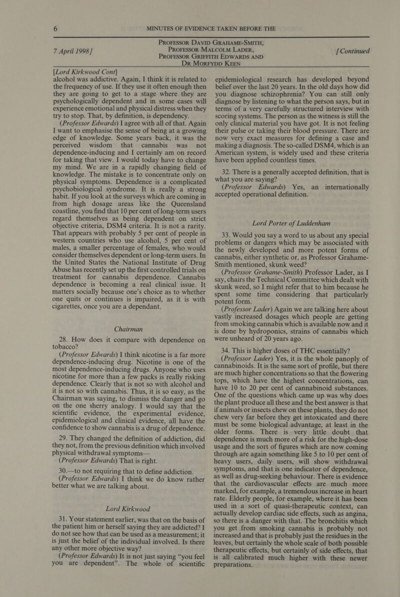 7 April 1998 ] [Continued [Lord Kirkwood Cont] alcohol was addictive. Again, I think it is related to the frequency of use. If they use it often enough then they are going to get to a stage where they are psychologically dependent and in some cases will experience emotional and physical distress when they try to stop. That, by definition, is dependency. (Professor Edwards) 1 agree with all of that. Again I want to emphasise the sense of being at a growing edge of knowledge. Some years back, it was the perceived wisdom that cannabis was not dependence-inducing and I certainly am on record for taking that view. I would today have to change my mind. We are in a rapidly changing field of knowledge. The mistake is to concentrate only on physical symptoms. Dependence is a complicated psychobiological syndrome. It is really a strong habit. If you look at the surveys which are coming in from high dosage areas like the Queensland coastline, you find that 10 per cent of long-term users regard themselves as being dependent on strict objective criteria, DSM4 criteria. It is not a rarity. That appears with probably 5 per cent of people in western countries who use alcohol, 5 per cent of males, a smaller percentage of females, who would consider themselves dependent or long-term users. In the United States the National Institute of Drug Abuse has recently set up the first controlled trials on treatment for cannabis dependence. Cannabis dependence is becoming a real clinical issue. It matters socially because one’s choice as to whether one quits or continues is impaired, as it is with cigarettes, once you are a dependant. Chairman 28. How does it compare with dependence on tobacco? (Professor Edwards) I think nicotine is a far more dependence-inducing drug. Nicotine is one of the most dependence-inducing drugs. Anyone who uses nicotine for more than a few packs is really risking dependence. Clearly that is not so with alcohol and it is not so with cannabis. Thus, it is so easy, as the Chairman was saying, to dismiss the danger and go on the one sherry analogy. I would say that the scientific evidence, the experimental evidence, epidemiological and clinical evidence, all have the confidence to show cannabis is a drug of dependence. 29. They changed the definition of addiction, did they not, from the previous definition which involved physical withdrawal symptoms— (Professor Edwards) That is right. 30.—to not requiring that to define addiction. (Professor Edwards) 1 think we do know rather better what we are talking about. Lord Kirkwood 31. Your statement earlier, was that on the basis of the patient him or herself saying they are addicted? I do not see how that can be used as a measurement; it is just the belief of the individual involved. Is there any other more objective way? (Professor Edwards) It is not just saying “you feel you are dependent”. The whole of scientific epidemiological research has developed beyond belief over the last 20 years. In the old days how did you diagnose schizophrenia? You can still only diagnose by listening to what the person says, but in terms of a very carefully structured interview with scoring systems. The person as the witness is still the only clinical material you have got. It is not feeling their pulse or taking their blood pressure. There are now very exact measures for defining a case and making a diagnosis. The so-called DSM4, which is an American system, is widely used and these criteria have been applied countless times. 32. There is a generally accepted definition, that is what you are saying? (Professor Edwards) Yes, an accepted operational definition. internationally Lord Porter of Luddenham 33. Would you say a word to us about any special problems or dangers which may be associated with the newly developed and more potent forms of cannabis, either synthetic or, as Professor Grahame- Smith mentioned, skunk weed? (Professor Grahame-Smith) Professor Lader, as I say, chairs the Technical Committee which dealt with skunk weed, so I might refer that to him because he spent some time considering that particularly potent form. (Professor Lader) Again we are talking here about vastly increased dosages which people are getting from smoking cannabis which is available now and it is done by hydroponics, strains of cannabis which were unheard of 20 years ago. 34. This is higher doses of THC essentially? (Professor Lader) Yes, it is the whole panoply of cannabinoids. It is the same sort of profile, but there are much higher concentrations so that the flowering tops, which have the highest concentrations, can have 10 to 20 per cent of cannabinoid substances. One of the questions which came up was why does the plant produce all these and the best answer is that if animals or insects chew on these plants, they do not chew very far before they get intoxicated and there must be some biological advantage, at least in the older forms. There is very little doubt that dependence is much more of a risk for the high-dose usage and the sort of figures which are now coming through are again something like 5 to 10 per cent of heavy users, daily users, will show withdrawal symptoms, and that is one indicator of dependence, as well as drug-seeking behaviour. There is evidence that the cardiovascular effects are much more marked, for example, a tremendous increase in heart rate. Elderly people, for example, where it has been used in a sort of quasi-therapeutic context, can actually develop cardiac side effects, such as angina, so there is a danger with that. The bronchitis which you get from smoking cannabis is probably not increased and that is probably just the residues in the leaves, but certainly the whole scale of both possible therapeutic effects, but certainly of side effects, that is all calibrated much higher with these newer preparations.