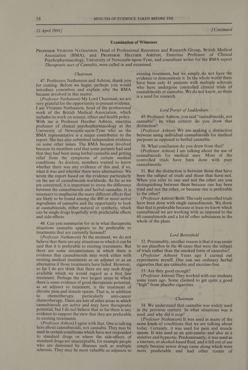  Association (BMA), Professor of Clinical Chairman 47. Professors Nathanson and Ashton, thank you for coming. Before we begin, perhaps you would introduce yourselves and explain why the BMA became involved in this matter. (Professor Nathanson) My Lord Chairman, we are very grateful for the opportunity to present evidence. I am Vivienne Nathanson, head of the professional work of the British Medical Association, which includes its work on science, ethics and health policy. With me is Professor Heather Ashton, emeritus professor of clinical psychopharmacology at the University of Newcastle-upon-Tyne who as the BMA representative is a major contributor to the report. She has also submitted independent evidence on some other issues. The BMA became involved because its members said that some patients had said that they had been using herbal cannabis and getting relief from the symptoms of certain medical conditions. As doctors, members wanted to know whether there was any evidence of this and, if so, what it was and whether there were alternatives. We wrote the report based on the evidence particularly on the use of cannabinoids worldwide. As far as we are concerned, it is important to stress the difference between the cannabinoids and herbal cannabis. It is necessary to emphasise the many different effects that are likely to be found among the 400 or more active ingredients of cannabis and the opportunity to look at cannabinoids, either natural or synthetic, which can be single drugs hopefully with predictable effects and side-effects. 48. Can you summarise for us in what therapeutic situations cannabis appears to be preferable to treatments that are currently licensed? (Professor Nathanson) At the moment, we do not believe that there are any situations in which it can be said that it is preferable to existing treatments. But there are some circumstances in which there is evidence that cannabinoids may work either with existing medical treatments as an adjunct or as an alternative if those treatments have failed. However, so far I do not think that there are any such drugs available which we would regard as a first line treatment. Perhaps the two largest areas in which there is some evidence of good therapeutic potential, as an adjunct to treatment, is the treatment of chronic pain and muscle spasm. That is, in addition to chemotherapy, particularly _—_ anti-cancer chemotherapy. There are lots of other areas in which cannabinoids are active and may have therapeutic potential, but I do not believe that so far there is any evidence to support the view that they are preferable to existing treatments. (Professor Ashton) I agree with that. One is talking here about cannabinoids, not cannabis. They may be used in certain conditions which have not responded to standard drugs or where the side-effects of standard drugs are unacceptable, for example people who are distressed by illnesses suchas multiple sclerosis. They may be most valuable as adjuncts to existing treatment, but we simply do not have the evidence to demonstrate it. In the whole world there have been only 41 patients with multiple sclerosis who have undergone controlled clinical trials of cannabinoids or cannabis. We do not know, so there is a need for research. Lord Porter of Luddenham 49. Professor Ashton, you said “cannabinoids, not cannabis”. In what context do you draw that distinction? (Professor Ashton) We are making a distinction between using individual cannabinoids for medical purposes as opposed to herbal cannabis. 50. What conclusion do you draw from that? (Professor Ashton) 1 am talking about the use of cannabinoids for medical uses. Most of the controlled trials have been done with pure cannabinoids. 51. But the distinction is between those that have been the subject of trials and those that have not. When you refer to one and not the other are you distinguishing between them because one has been tried and not the other, or because one is preferable to the other? (Professor Ashton) Both. The only controlled trials have been done with single cannabinoids. We think that that is preferable because at least we know which cannabinoid we are working with as opposed to the 60 cannabinoids and a lot of other substances in the whole of the plant. Lord Butterfield 52. Presumably, another reason is that it was easier to use placebos in the 40 cases that were the subject of trials rather than the smoked form of cannabis? (Professor Ashton) Years ago I carried out experiments myself. One can use ordinary herbal cigarettes that are cannabis and nicotine-free. 53. Are they good enough? (Professor Ashton) They worked with our students some years ago. Some claimed to get quite a good “high” from placebo cigarettes. Chairman 54. We understand that cannabis was widely used in the previous century. In what situations was it used, and why did it stop? (Professor Nathanson) It was used in many of the same kinds of conditions that we are talking about today. Certainly, it was used for pain and muscle spasm. It was used as an anti-emetic and also as a sedative and hypnotic. Predominantly, it was used as a tincture, or alcohol-based fluid, and it fell out of use simply because newer drugs came along which were more predictable and had other routes of