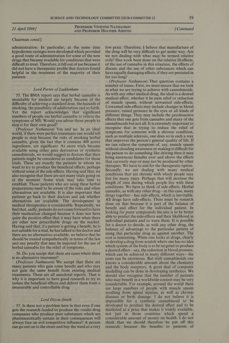 Chairman contd. ] administration. In particular, at the same time hypodermic syringes were developed which provided a good route of administration for some of the new drugs that became available for conditions that were difficult to treat. Therefore, it fell out of use because it did not have a therapeutic profile that doctors found helpful in the treatment of the majority of their patients. Lord Porter of Luddenham 55. The BMA report says that herbal cannabis is unsuitable for medical use largely because of the difficulty of achieving a standard dose, the hazards of smoking, the possibility of adulteration and so forth. Yet the report acknowledges that significant numbers of people use herbal cannabis to relieve the symptoms of MS. Would you advise those people to stop it for their own good? (Professor Nathanson) Yes and no. In an ideal world, if there were perfect treatments one would tell people to stop because the risks of smoking herbal cannabis, given the fact that it contains 400 active ingredients, are significant. As more trials became available using either pure derivatives or synthetic cannabinoids, we would suggest to doctors that their patients might be considered as candidates for those trials. These are exactly the patients in whom we want to try to produce the beneficial effects, perhaps without some of the side-effects. Having said that, we also recognise that there are not many trials going on at the moment. Some trials may take time to establish. Those patients who are using these herbal preparations need to be aware of the risks and when alternatives are available. It is also important that patients go back to their doctors and ask whether alternatives are available. The development in medical therapeutics is considerable. Repeatedly, we find that, sadly, patients do not come forward to have their medication changed because it does not have quite the positive effect that it may have when there are other new prescribable drugs on the market. Having said that, if a patient is getting a benefit, he is not suitable for a trial, he has talked to his doctor and there are no alternatives available, we believe that he should be treated sympathetically in terms of the law and any penalty that may be imposed for the use of herbal cannabis for the relief of symptoms. 56. Do you accept that there are cases where there is no alternative treatment? (Professor Nathanson) We accept that there are many patients who gain some benefit and who may not gain the same benefit from existing medical treatments. These are all anecdotal reports. That is why it is important to have good research to try to isolate the beneficial effects and deliver them from a measurable and controllable drug. Lord Dixon-Smith 57. Is there not a problem here in that even if one gets the research funded to produce the results drug companies who produce pure substances which are pharmaceutically certain in their consequences will always face an evil competitive influence? A person can go out on to the street and buy the weed at a very low price. Therefore, I believe that manufacture of the drug will be very difficult to get under way. Are we not dealing with what may be termed relative evils? Has work been done on the relative ill-effects, of the use of cannabis in this situation, the effects of disease and the use of other substances which can have equally damaging effects, if they are persisted in for too long? (Professor Nathanson) That question contains a number of issues. First, we must ensure that we look at what we are trying to achieve with cannabinoids. As with any other medical drug, the ideal is a desired medical effect, whether it be pain relief or reduction of muscle spasm, without unwanted side-effects. Unwanted side-effects may include changes in blood pressure, raised pressure in the eyes or all kinds of different things. They may include the psychoactive effects that one gets from cannabis and many of the cannabinoids but not all. It is extremely important to recognise that in trying to reduce the relief of symptoms for someone with a chronic condition, such as multiple sclerosis, one does so in such a way that improves the person’s general quality of life. If we can relieve the symptom of, say, muscle spasm without clouding awareness or making it difficult for the person to do something like driving then it may bring enormous benefits over and above the effects that currently may or may not be produced by other therapies. We have to aim for the therapeutic option. Secondly, we are dealing with many medical conditions that are chronic with which people may live for many years. Perhaps that will increase the length of time during which people live with these conditions. We have to think of side effects. Herbal cannabis, as with any other drug—in this case, many drugs together—has side-effects, which is inevitable. All drugs have side-effects. There must be research done on that because it is part of the balance of benefit and effect for the individual patient. In looking for purer compounds the aim is to be better able to predict the side-effects and their likelihood in individual patients and to warn them. It is possible for a doctor to decide, as with any other drug, the balance of advantage to the particular patient of using this particular drug as against another. The cost is interesting. When one looks at drugs, clearly to develop a drug from scratch where one has no idea which system of the body is to be targeted to produce a desired effect—say, the reduction in blood pressure, which can be achieved in many different ways—the costs can be enormous. But with cannabinoids one knows a considerable amount about the chemistry and the body receptors. A great deal of computer modelling can be done in developing synthetics. We should also recognise that the number of patients who may benefit in a worldwide context may be very considerable. For example, around the world there are large numbers of people with muscle spasm resulting from spinal injuries, as well as chronic diseases or birth damage. I do not believe it is impossible for a synthetic cannabinoid to be developed to produce the desired effect and to be marketed at a price that makes it widely available, not just in those countries which spend a considerable amount of money on health. I do not think that we should therefore be put off this research, because the benefits to patients of