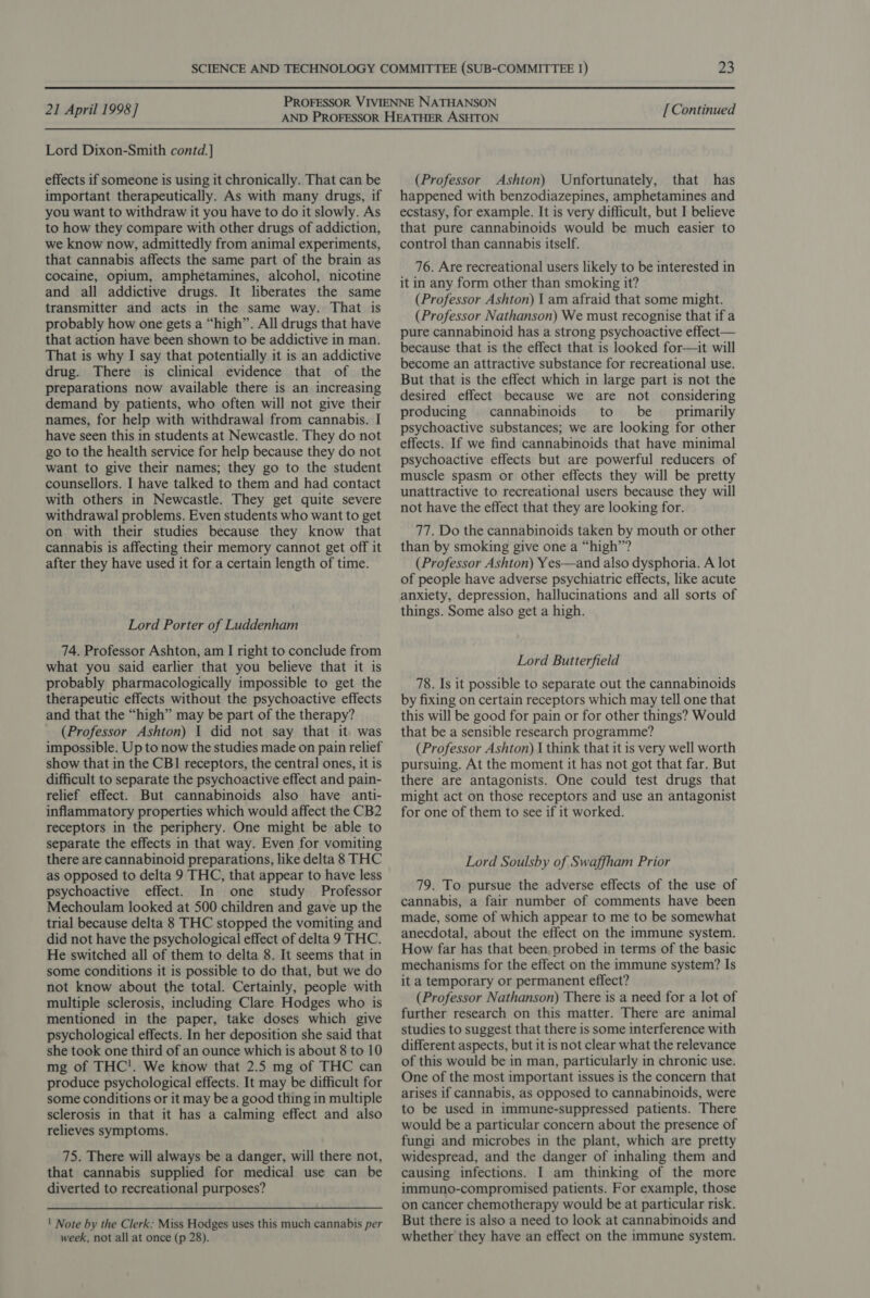 Lord Dixon-Smith contd.] effects if someone is using it chronically. That can be important therapeutically. As with many drugs, if you want to withdraw it you have to do it slowly. As to how they compare with other drugs of addiction, we know now, admittedly from animal experiments, that cannabis affects the same part of the brain as cocaine, opium, amphetamines, alcohol, nicotine and all addictive drugs. It liberates the same transmitter and acts in the same way. That is probably how one gets a “high”. All drugs that have that action have been shown to be addictive in man. That is why I say that potentially it is an addictive drug. There is clinical evidence that of the preparations now available there is an increasing demand by patients, who often will not give their names, for help with withdrawal from cannabis. I have seen this in students at Newcastle. They do not go to the health service for help because they do not want to give their names; they go to the student counsellors. I have talked to them and had contact with others in Newcastle. They get quite severe withdrawal problems. Even students who want to get on with their studies because they know that cannabis is affecting their memory cannot get off it after they have used it for a certain length of time. Lord Porter of Luddenham 74. Professor Ashton, am I right to conclude from what you said earlier that you believe that it is probably pharmacologically impossible to get the therapeutic effects without the psychoactive effects and that the “high” may be part of the therapy? (Professor Ashton) 1 did not say that it. was impossible. Up to now the studies made on pain relief show that in the CB1 receptors, the central ones, it is difficult to separate the psychoactive effect and pain- relief effect. But cannabinoids also have anti- inflammatory properties which would affect the CB2 receptors in the periphery. One might be able to separate the effects in that way. Even for vomiting there are cannabinoid preparations, like delta 8 THC as opposed to delta 9 THC, that appear to have less psychoactive effect. In one study Professor Mechoulam looked at 500 children and gave up the trial because delta 8 THC stopped the vomiting and did not have the psychological effect of delta 9 THC. He switched all of them to delta 8. It seems that in some conditions it is possible to do that, but we do not know about the total. Certainly, people with multiple sclerosis, including Clare Hodges who is mentioned in the paper, take doses which give psychological effects. In her deposition she said that she took one third of an ounce which is about 8 to 10 mg of THC!'. We know that 2.5 mg of THC can produce psychological effects. It may be difficult for some conditions or it may be a good thing in multiple sclerosis in that it has a calming effect and also relieves symptoms. 75. There will always be a danger, will there not, that cannabis supplied for medical use can be diverted to recreational purposes? ' Note by the Clerk: Miss Hodges uses this much cannabis per week, not all at once (p 28). (Professor Ashton) Unfortunately, that has happened with benzodiazepines, amphetamines and ecstasy, for example. It is very difficult, but I believe that pure cannabinoids would be much easier to control than cannabis itself. 76. Are recreational users likely to be interested in it in any form other than smoking it? (Professor Ashton) \ am afraid that some might. (Professor Nathanson) We must recognise that if a pure cannabinoid has a strong psychoactive effect— because that is the effect that is looked for—it will become an attractive substance for recreational use. But that is the effect which in large part is not the desired effect because we are not considering producing cannabinoids to be primarily psychoactive substances; we are looking for other effects. If we find cannabinoids that have minimal psychoactive effects but are powerful reducers of muscle spasm or other effects they will be pretty unattractive to recreational users because they will not have the effect that they are looking for. 77. Do the cannabinoids taken by mouth or other than by smoking give one a “high”? (Professor Ashton) Yes—and also dysphoria. A lot of people have adverse psychiatric effects, like acute anxiety, depression, hallucinations and all sorts of things. Some also get a high. Lord Butterfield 78. Is it possible to separate out the cannabinoids by fixing on certain receptors which may tell one that this will be good for pain or for other things? Would that be a sensible research programme? (Professor Ashton) | think that it is very well worth pursuing. At the moment it has not got that far. But there are antagonists. One could test drugs that might act on those receptors and use an antagonist for one of them to see if it worked. Lord Soulsby of Swaffham Prior 79. To pursue the adverse effects of the use of cannabis, a fair number of comments have been made, some of which appear to me to be somewhat anecdotal, about the effect on the immune system. How far has that been probed in terms of the basic mechanisms for the effect on the immune system? Is it a temporary or permanent effect? (Professor Nathanson) There is a need for a lot of further research on this matter. There are animal studies to suggest that there is some interference with different aspects, but it is not clear what the relevance of this would be in man, particularly in chronic use. One of the most important issues is the concern that arises if cannabis, as opposed to cannabinoids, were to be used in immune-suppressed patients. There would be a particular concern about the presence of fungi and microbes in the plant, which are pretty widespread, and the danger of inhaling them and causing infections. I am thinking of the more immuno-compromised patients. For example, those on cancer chemotherapy would be at particular risk. But there is also a need to look at cannabimoids and whether they have an effect on the immune system.